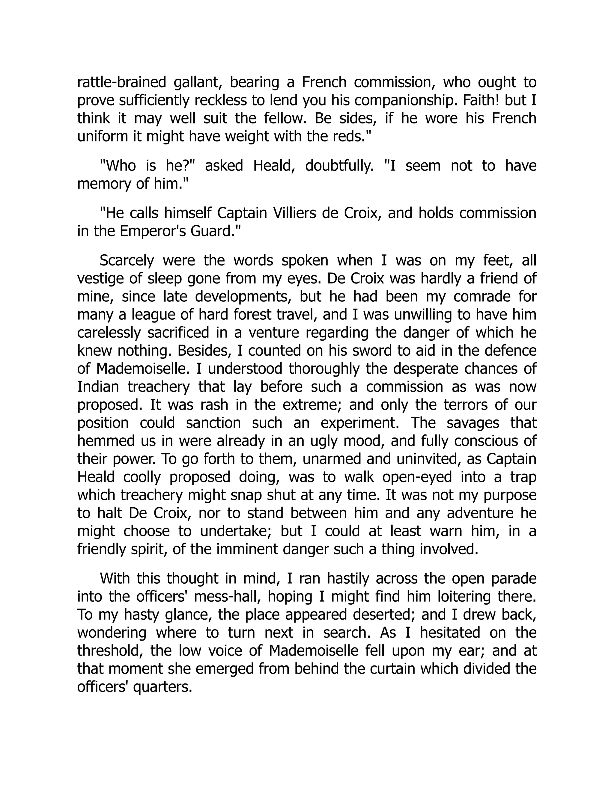 rattle-brained gallant, bearing a French commission, who ought to
prove sufficiently reckless to lend you his companionship. Faith! but I
think it may well suit the fellow. Be sides, if he wore his French
uniform it might have weight with the reds."
"Who is he?" asked Heald, doubtfully. "I seem not to have
memory of him."
"He calls himself Captain Villiers de Croix, and holds commission
in the Emperor's Guard."
Scarcely were the words spoken when I was on my feet, all
vestige of sleep gone from my eyes. De Croix was hardly a friend of
mine, since late developments, but he had been my comrade for
many a league of hard forest travel, and I was unwilling to have him
carelessly sacrificed in a venture regarding the danger of which he
knew nothing. Besides, I counted on his sword to aid in the defence
of Mademoiselle. I understood thoroughly the desperate chances of
Indian treachery that lay before such a commission as was now
proposed. It was rash in the extreme; and only the terrors of our
position could sanction such an experiment. The savages that
hemmed us in were already in an ugly mood, and fully conscious of
their power. To go forth to them, unarmed and uninvited, as Captain
Heald coolly proposed doing, was to walk open-eyed into a trap
which treachery might snap shut at any time. It was not my purpose
to halt De Croix, nor to stand between him and any adventure he
might choose to undertake; but I could at least warn him, in a
friendly spirit, of the imminent danger such a thing involved.
With this thought in mind, I ran hastily across the open parade
into the officers' mess-hall, hoping I might find him loitering there.
To my hasty glance, the place appeared deserted; and I drew back,
wondering where to turn next in search. As I hesitated on the
threshold, the low voice of Mademoiselle fell upon my ear; and at
that moment she emerged from behind the curtain which divided the
officers' quarters.
 