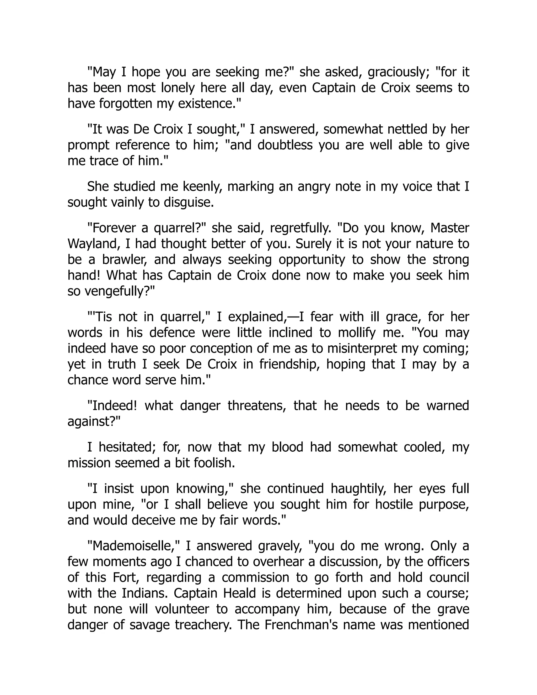 "May I hope you are seeking me?" she asked, graciously; "for it
has been most lonely here all day, even Captain de Croix seems to
have forgotten my existence."
"It was De Croix I sought," I answered, somewhat nettled by her
prompt reference to him; "and doubtless you are well able to give
me trace of him."
She studied me keenly, marking an angry note in my voice that I
sought vainly to disguise.
"Forever a quarrel?" she said, regretfully. "Do you know, Master
Wayland, I had thought better of you. Surely it is not your nature to
be a brawler, and always seeking opportunity to show the strong
hand! What has Captain de Croix done now to make you seek him
so vengefully?"
"'Tis not in quarrel," I explained,—I fear with ill grace, for her
words in his defence were little inclined to mollify me. "You may
indeed have so poor conception of me as to misinterpret my coming;
yet in truth I seek De Croix in friendship, hoping that I may by a
chance word serve him."
"Indeed! what danger threatens, that he needs to be warned
against?"
I hesitated; for, now that my blood had somewhat cooled, my
mission seemed a bit foolish.
"I insist upon knowing," she continued haughtily, her eyes full
upon mine, "or I shall believe you sought him for hostile purpose,
and would deceive me by fair words."
"Mademoiselle," I answered gravely, "you do me wrong. Only a
few moments ago I chanced to overhear a discussion, by the officers
of this Fort, regarding a commission to go forth and hold council
with the Indians. Captain Heald is determined upon such a course;
but none will volunteer to accompany him, because of the grave
danger of savage treachery. The Frenchman's name was mentioned
 