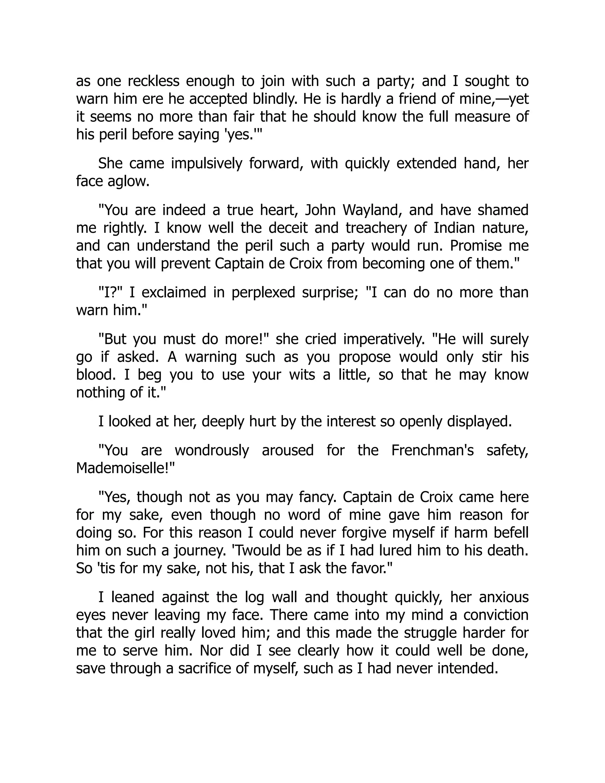 as one reckless enough to join with such a party; and I sought to
warn him ere he accepted blindly. He is hardly a friend of mine,—yet
it seems no more than fair that he should know the full measure of
his peril before saying 'yes.'"
She came impulsively forward, with quickly extended hand, her
face aglow.
"You are indeed a true heart, John Wayland, and have shamed
me rightly. I know well the deceit and treachery of Indian nature,
and can understand the peril such a party would run. Promise me
that you will prevent Captain de Croix from becoming one of them."
"I?" I exclaimed in perplexed surprise; "I can do no more than
warn him."
"But you must do more!" she cried imperatively. "He will surely
go if asked. A warning such as you propose would only stir his
blood. I beg you to use your wits a little, so that he may know
nothing of it."
I looked at her, deeply hurt by the interest so openly displayed.
"You are wondrously aroused for the Frenchman's safety,
Mademoiselle!"
"Yes, though not as you may fancy. Captain de Croix came here
for my sake, even though no word of mine gave him reason for
doing so. For this reason I could never forgive myself if harm befell
him on such a journey. 'Twould be as if I had lured him to his death.
So 'tis for my sake, not his, that I ask the favor."
I leaned against the log wall and thought quickly, her anxious
eyes never leaving my face. There came into my mind a conviction
that the girl really loved him; and this made the struggle harder for
me to serve him. Nor did I see clearly how it could well be done,
save through a sacrifice of myself, such as I had never intended.
 