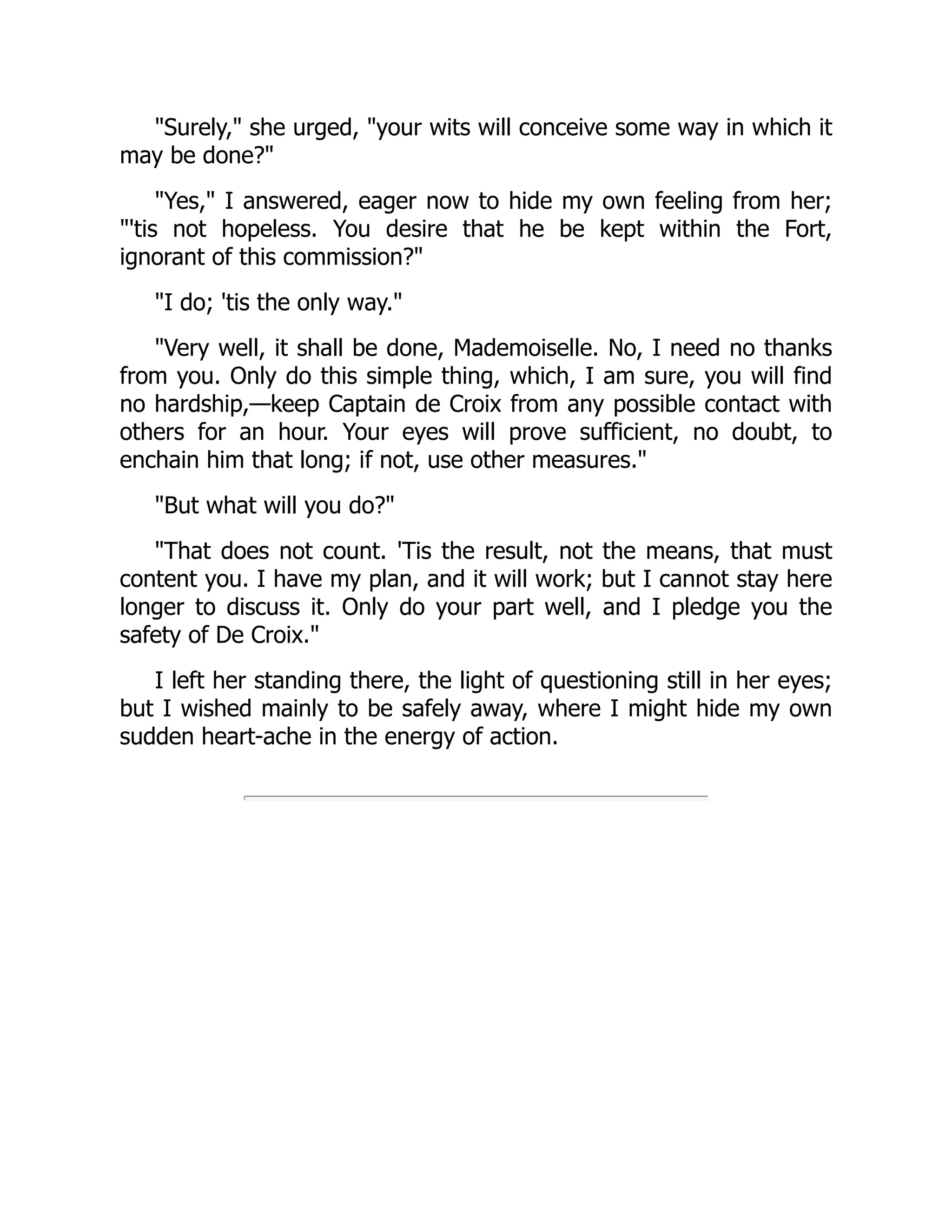"Surely," she urged, "your wits will conceive some way in which it
may be done?"
"Yes," I answered, eager now to hide my own feeling from her;
"'tis not hopeless. You desire that he be kept within the Fort,
ignorant of this commission?"
"I do; 'tis the only way."
"Very well, it shall be done, Mademoiselle. No, I need no thanks
from you. Only do this simple thing, which, I am sure, you will find
no hardship,—keep Captain de Croix from any possible contact with
others for an hour. Your eyes will prove sufficient, no doubt, to
enchain him that long; if not, use other measures."
"But what will you do?"
"That does not count. 'Tis the result, not the means, that must
content you. I have my plan, and it will work; but I cannot stay here
longer to discuss it. Only do your part well, and I pledge you the
safety of De Croix."
I left her standing there, the light of questioning still in her eyes;
but I wished mainly to be safely away, where I might hide my own
sudden heart-ache in the energy of action.
 