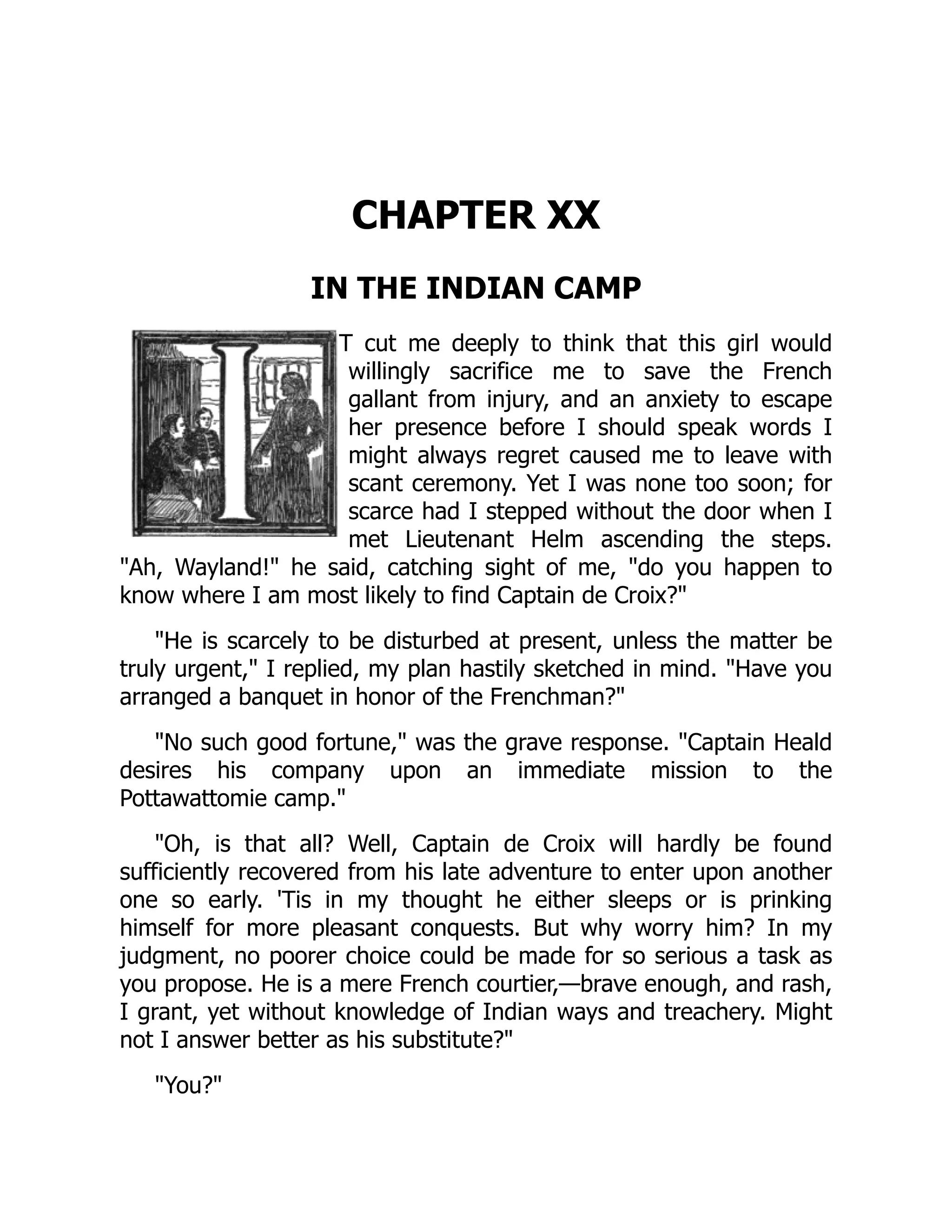 CHAPTER XX
IN THE INDIAN CAMP
T cut me deeply to think that this girl would
willingly sacrifice me to save the French
gallant from injury, and an anxiety to escape
her presence before I should speak words I
might always regret caused me to leave with
scant ceremony. Yet I was none too soon; for
scarce had I stepped without the door when I
met Lieutenant Helm ascending the steps.
"Ah, Wayland!" he said, catching sight of me, "do you happen to
know where I am most likely to find Captain de Croix?"
"He is scarcely to be disturbed at present, unless the matter be
truly urgent," I replied, my plan hastily sketched in mind. "Have you
arranged a banquet in honor of the Frenchman?"
"No such good fortune," was the grave response. "Captain Heald
desires his company upon an immediate mission to the
Pottawattomie camp."
"Oh, is that all? Well, Captain de Croix will hardly be found
sufficiently recovered from his late adventure to enter upon another
one so early. 'Tis in my thought he either sleeps or is prinking
himself for more pleasant conquests. But why worry him? In my
judgment, no poorer choice could be made for so serious a task as
you propose. He is a mere French courtier,—brave enough, and rash,
I grant, yet without knowledge of Indian ways and treachery. Might
not I answer better as his substitute?"
"You?"
 