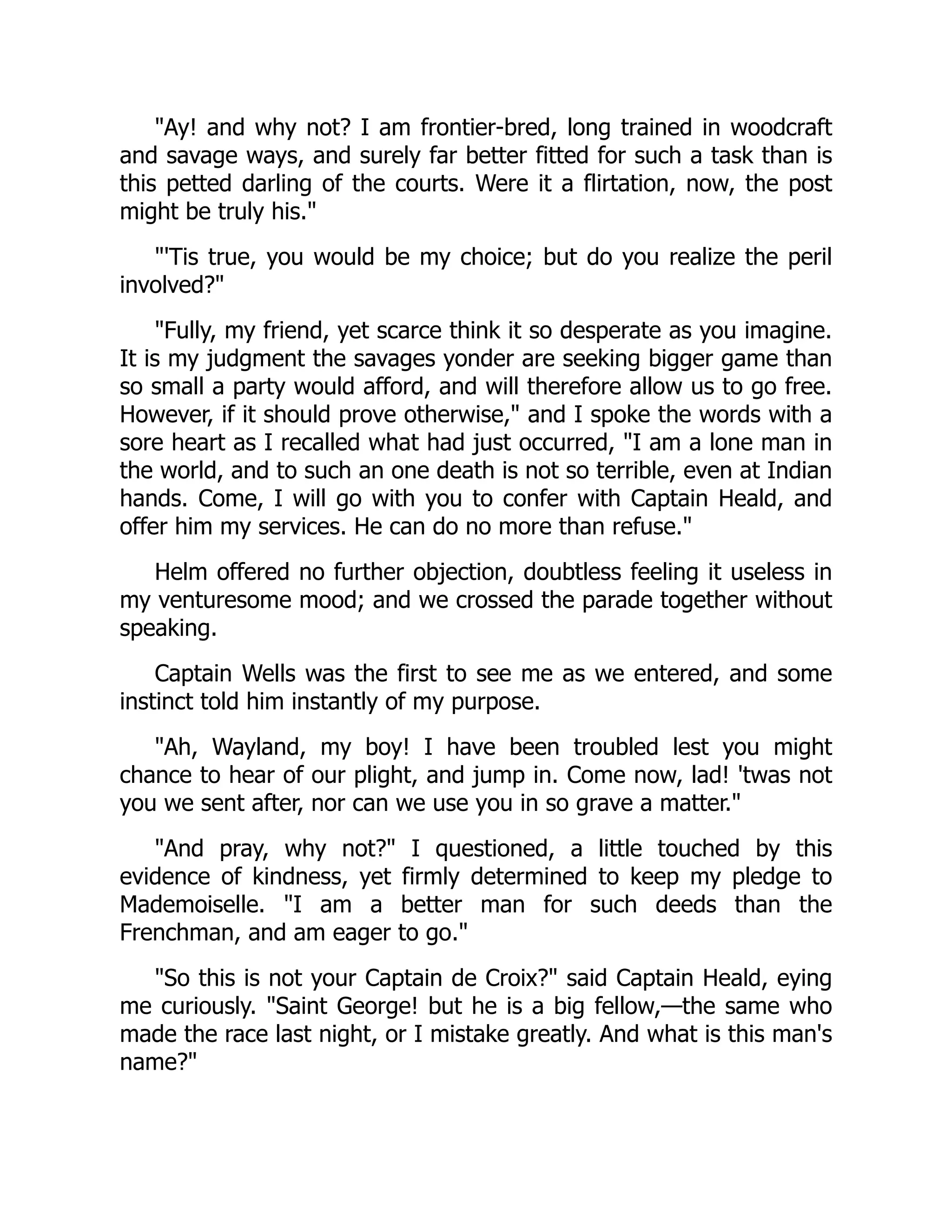 "Ay! and why not? I am frontier-bred, long trained in woodcraft
and savage ways, and surely far better fitted for such a task than is
this petted darling of the courts. Were it a flirtation, now, the post
might be truly his."
"'Tis true, you would be my choice; but do you realize the peril
involved?"
"Fully, my friend, yet scarce think it so desperate as you imagine.
It is my judgment the savages yonder are seeking bigger game than
so small a party would afford, and will therefore allow us to go free.
However, if it should prove otherwise," and I spoke the words with a
sore heart as I recalled what had just occurred, "I am a lone man in
the world, and to such an one death is not so terrible, even at Indian
hands. Come, I will go with you to confer with Captain Heald, and
offer him my services. He can do no more than refuse."
Helm offered no further objection, doubtless feeling it useless in
my venturesome mood; and we crossed the parade together without
speaking.
Captain Wells was the first to see me as we entered, and some
instinct told him instantly of my purpose.
"Ah, Wayland, my boy! I have been troubled lest you might
chance to hear of our plight, and jump in. Come now, lad! 'twas not
you we sent after, nor can we use you in so grave a matter."
"And pray, why not?" I questioned, a little touched by this
evidence of kindness, yet firmly determined to keep my pledge to
Mademoiselle. "I am a better man for such deeds than the
Frenchman, and am eager to go."
"So this is not your Captain de Croix?" said Captain Heald, eying
me curiously. "Saint George! but he is a big fellow,—the same who
made the race last night, or I mistake greatly. And what is this man's
name?"
 