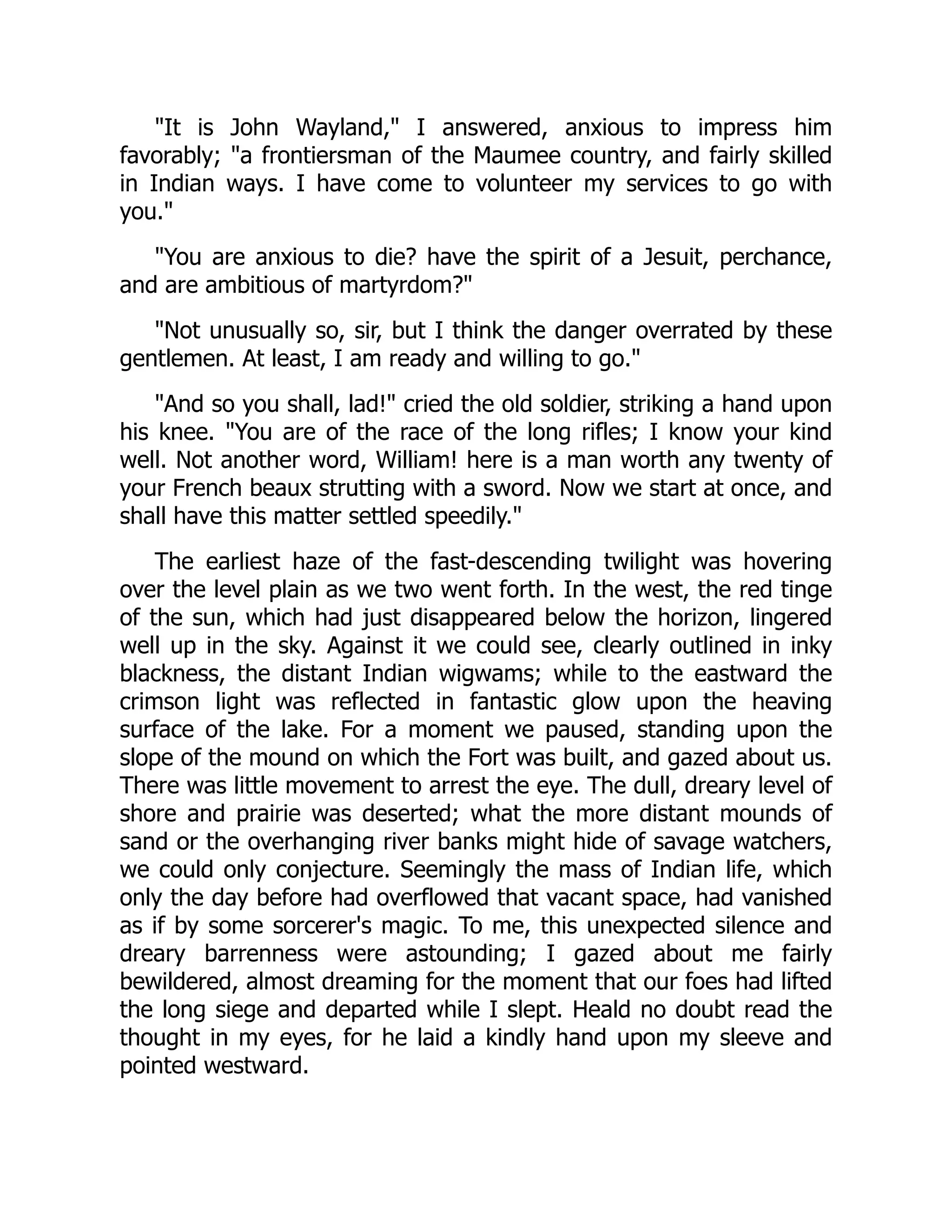 "It is John Wayland," I answered, anxious to impress him
favorably; "a frontiersman of the Maumee country, and fairly skilled
in Indian ways. I have come to volunteer my services to go with
you."
"You are anxious to die? have the spirit of a Jesuit, perchance,
and are ambitious of martyrdom?"
"Not unusually so, sir, but I think the danger overrated by these
gentlemen. At least, I am ready and willing to go."
"And so you shall, lad!" cried the old soldier, striking a hand upon
his knee. "You are of the race of the long rifles; I know your kind
well. Not another word, William! here is a man worth any twenty of
your French beaux strutting with a sword. Now we start at once, and
shall have this matter settled speedily."
The earliest haze of the fast-descending twilight was hovering
over the level plain as we two went forth. In the west, the red tinge
of the sun, which had just disappeared below the horizon, lingered
well up in the sky. Against it we could see, clearly outlined in inky
blackness, the distant Indian wigwams; while to the eastward the
crimson light was reflected in fantastic glow upon the heaving
surface of the lake. For a moment we paused, standing upon the
slope of the mound on which the Fort was built, and gazed about us.
There was little movement to arrest the eye. The dull, dreary level of
shore and prairie was deserted; what the more distant mounds of
sand or the overhanging river banks might hide of savage watchers,
we could only conjecture. Seemingly the mass of Indian life, which
only the day before had overflowed that vacant space, had vanished
as if by some sorcerer's magic. To me, this unexpected silence and
dreary barrenness were astounding; I gazed about me fairly
bewildered, almost dreaming for the moment that our foes had lifted
the long siege and departed while I slept. Heald no doubt read the
thought in my eyes, for he laid a kindly hand upon my sleeve and
pointed westward.
 