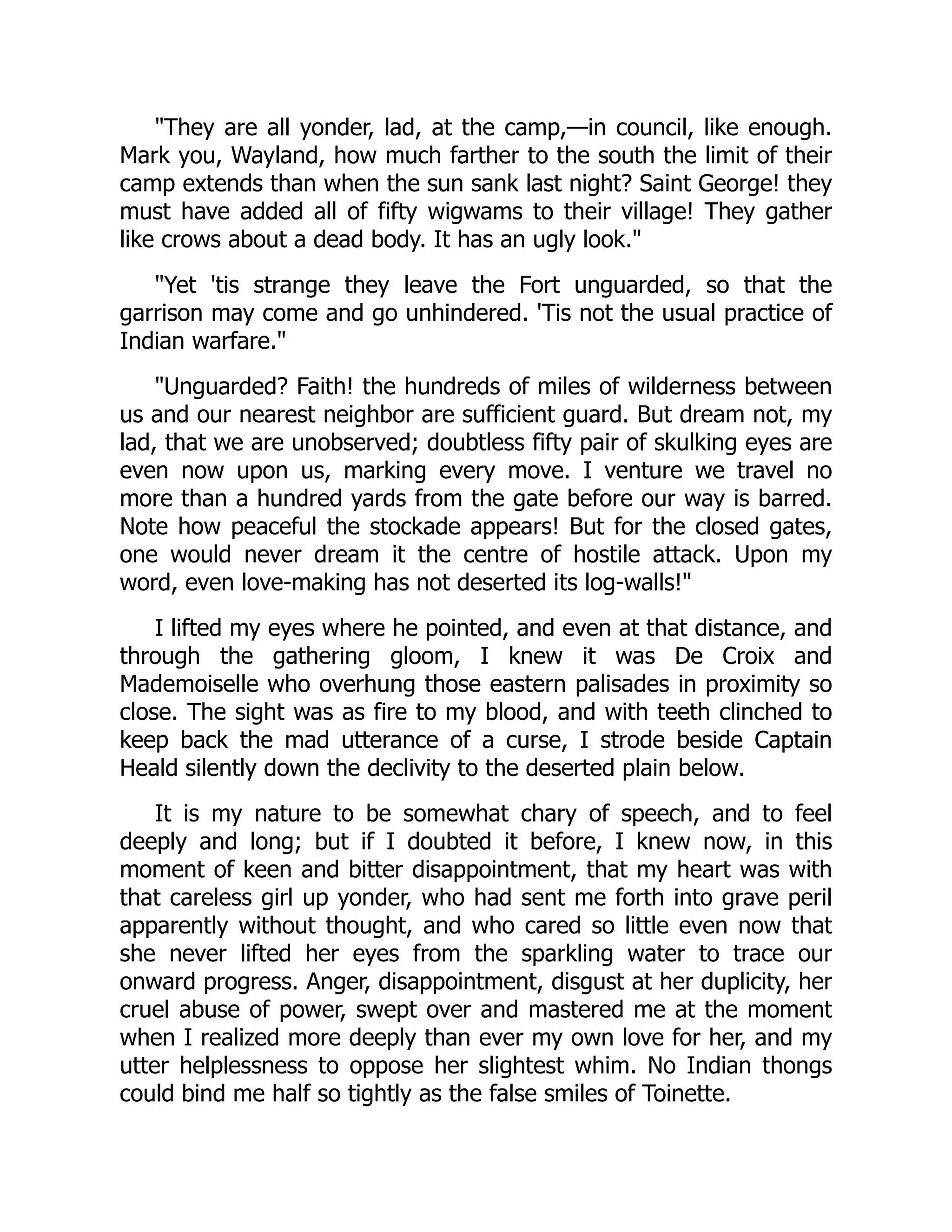 "They are all yonder, lad, at the camp,—in council, like enough.
Mark you, Wayland, how much farther to the south the limit of their
camp extends than when the sun sank last night? Saint George! they
must have added all of fifty wigwams to their village! They gather
like crows about a dead body. It has an ugly look."
"Yet 'tis strange they leave the Fort unguarded, so that the
garrison may come and go unhindered. 'Tis not the usual practice of
Indian warfare."
"Unguarded? Faith! the hundreds of miles of wilderness between
us and our nearest neighbor are sufficient guard. But dream not, my
lad, that we are unobserved; doubtless fifty pair of skulking eyes are
even now upon us, marking every move. I venture we travel no
more than a hundred yards from the gate before our way is barred.
Note how peaceful the stockade appears! But for the closed gates,
one would never dream it the centre of hostile attack. Upon my
word, even love-making has not deserted its log-walls!"
I lifted my eyes where he pointed, and even at that distance, and
through the gathering gloom, I knew it was De Croix and
Mademoiselle who overhung those eastern palisades in proximity so
close. The sight was as fire to my blood, and with teeth clinched to
keep back the mad utterance of a curse, I strode beside Captain
Heald silently down the declivity to the deserted plain below.
It is my nature to be somewhat chary of speech, and to feel
deeply and long; but if I doubted it before, I knew now, in this
moment of keen and bitter disappointment, that my heart was with
that careless girl up yonder, who had sent me forth into grave peril
apparently without thought, and who cared so little even now that
she never lifted her eyes from the sparkling water to trace our
onward progress. Anger, disappointment, disgust at her duplicity, her
cruel abuse of power, swept over and mastered me at the moment
when I realized more deeply than ever my own love for her, and my
utter helplessness to oppose her slightest whim. No Indian thongs
could bind me half so tightly as the false smiles of Toinette.
 