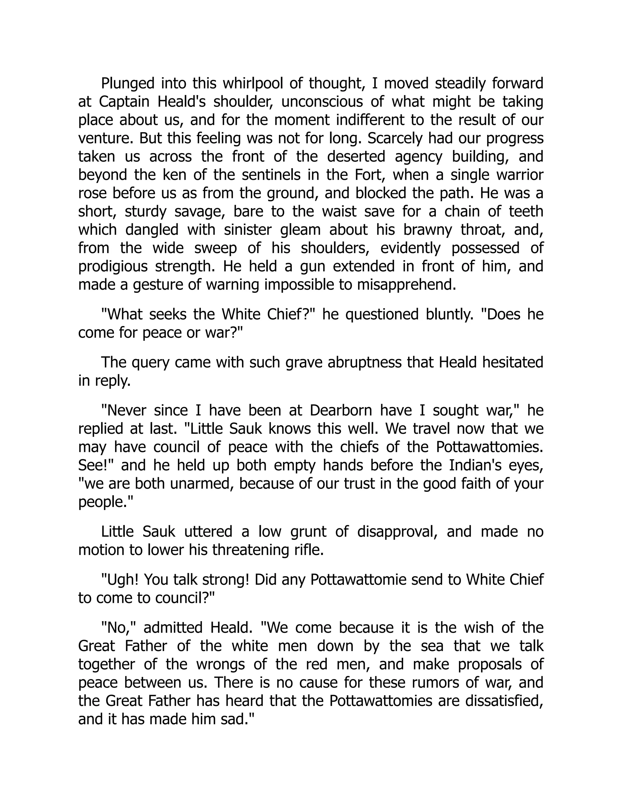 Plunged into this whirlpool of thought, I moved steadily forward
at Captain Heald's shoulder, unconscious of what might be taking
place about us, and for the moment indifferent to the result of our
venture. But this feeling was not for long. Scarcely had our progress
taken us across the front of the deserted agency building, and
beyond the ken of the sentinels in the Fort, when a single warrior
rose before us as from the ground, and blocked the path. He was a
short, sturdy savage, bare to the waist save for a chain of teeth
which dangled with sinister gleam about his brawny throat, and,
from the wide sweep of his shoulders, evidently possessed of
prodigious strength. He held a gun extended in front of him, and
made a gesture of warning impossible to misapprehend.
"What seeks the White Chief?" he questioned bluntly. "Does he
come for peace or war?"
The query came with such grave abruptness that Heald hesitated
in reply.
"Never since I have been at Dearborn have I sought war," he
replied at last. "Little Sauk knows this well. We travel now that we
may have council of peace with the chiefs of the Pottawattomies.
See!" and he held up both empty hands before the Indian's eyes,
"we are both unarmed, because of our trust in the good faith of your
people."
Little Sauk uttered a low grunt of disapproval, and made no
motion to lower his threatening rifle.
"Ugh! You talk strong! Did any Pottawattomie send to White Chief
to come to council?"
"No," admitted Heald. "We come because it is the wish of the
Great Father of the white men down by the sea that we talk
together of the wrongs of the red men, and make proposals of
peace between us. There is no cause for these rumors of war, and
the Great Father has heard that the Pottawattomies are dissatisfied,
and it has made him sad."
 