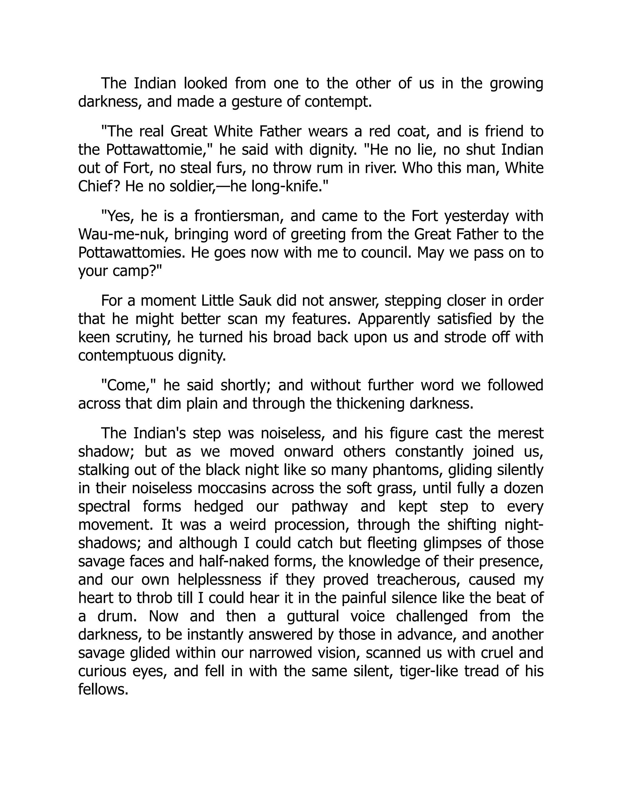 The Indian looked from one to the other of us in the growing
darkness, and made a gesture of contempt.
"The real Great White Father wears a red coat, and is friend to
the Pottawattomie," he said with dignity. "He no lie, no shut Indian
out of Fort, no steal furs, no throw rum in river. Who this man, White
Chief? He no soldier,—he long-knife."
"Yes, he is a frontiersman, and came to the Fort yesterday with
Wau-me-nuk, bringing word of greeting from the Great Father to the
Pottawattomies. He goes now with me to council. May we pass on to
your camp?"
For a moment Little Sauk did not answer, stepping closer in order
that he might better scan my features. Apparently satisfied by the
keen scrutiny, he turned his broad back upon us and strode off with
contemptuous dignity.
"Come," he said shortly; and without further word we followed
across that dim plain and through the thickening darkness.
The Indian's step was noiseless, and his figure cast the merest
shadow; but as we moved onward others constantly joined us,
stalking out of the black night like so many phantoms, gliding silently
in their noiseless moccasins across the soft grass, until fully a dozen
spectral forms hedged our pathway and kept step to every
movement. It was a weird procession, through the shifting night-
shadows; and although I could catch but fleeting glimpses of those
savage faces and half-naked forms, the knowledge of their presence,
and our own helplessness if they proved treacherous, caused my
heart to throb till I could hear it in the painful silence like the beat of
a drum. Now and then a guttural voice challenged from the
darkness, to be instantly answered by those in advance, and another
savage glided within our narrowed vision, scanned us with cruel and
curious eyes, and fell in with the same silent, tiger-like tread of his
fellows.
 