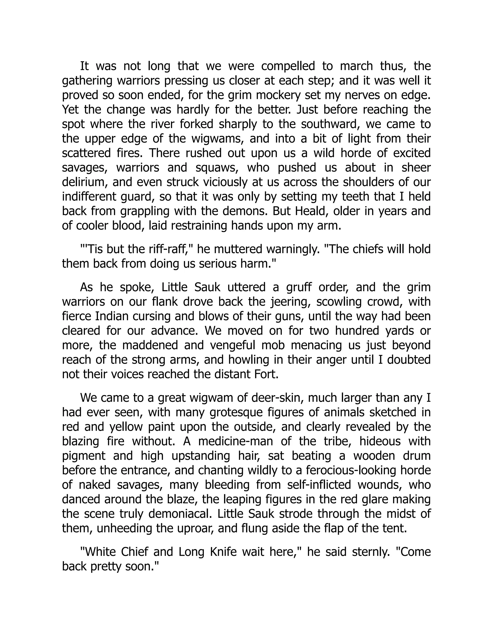 It was not long that we were compelled to march thus, the
gathering warriors pressing us closer at each step; and it was well it
proved so soon ended, for the grim mockery set my nerves on edge.
Yet the change was hardly for the better. Just before reaching the
spot where the river forked sharply to the southward, we came to
the upper edge of the wigwams, and into a bit of light from their
scattered fires. There rushed out upon us a wild horde of excited
savages, warriors and squaws, who pushed us about in sheer
delirium, and even struck viciously at us across the shoulders of our
indifferent guard, so that it was only by setting my teeth that I held
back from grappling with the demons. But Heald, older in years and
of cooler blood, laid restraining hands upon my arm.
"'Tis but the riff-raff," he muttered warningly. "The chiefs will hold
them back from doing us serious harm."
As he spoke, Little Sauk uttered a gruff order, and the grim
warriors on our flank drove back the jeering, scowling crowd, with
fierce Indian cursing and blows of their guns, until the way had been
cleared for our advance. We moved on for two hundred yards or
more, the maddened and vengeful mob menacing us just beyond
reach of the strong arms, and howling in their anger until I doubted
not their voices reached the distant Fort.
We came to a great wigwam of deer-skin, much larger than any I
had ever seen, with many grotesque figures of animals sketched in
red and yellow paint upon the outside, and clearly revealed by the
blazing fire without. A medicine-man of the tribe, hideous with
pigment and high upstanding hair, sat beating a wooden drum
before the entrance, and chanting wildly to a ferocious-looking horde
of naked savages, many bleeding from self-inflicted wounds, who
danced around the blaze, the leaping figures in the red glare making
the scene truly demoniacal. Little Sauk strode through the midst of
them, unheeding the uproar, and flung aside the flap of the tent.
"White Chief and Long Knife wait here," he said sternly. "Come
back pretty soon."
 