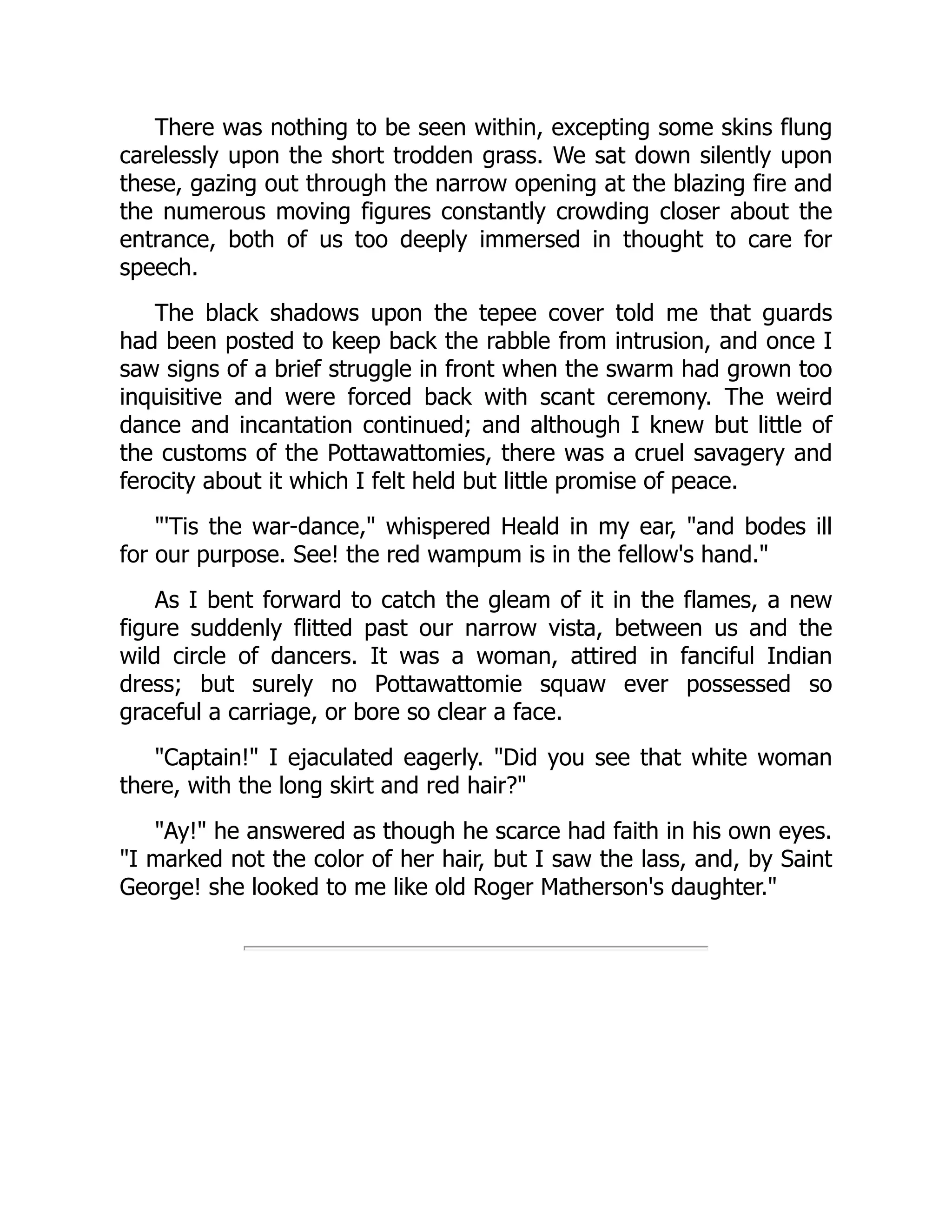 There was nothing to be seen within, excepting some skins flung
carelessly upon the short trodden grass. We sat down silently upon
these, gazing out through the narrow opening at the blazing fire and
the numerous moving figures constantly crowding closer about the
entrance, both of us too deeply immersed in thought to care for
speech.
The black shadows upon the tepee cover told me that guards
had been posted to keep back the rabble from intrusion, and once I
saw signs of a brief struggle in front when the swarm had grown too
inquisitive and were forced back with scant ceremony. The weird
dance and incantation continued; and although I knew but little of
the customs of the Pottawattomies, there was a cruel savagery and
ferocity about it which I felt held but little promise of peace.
"'Tis the war-dance," whispered Heald in my ear, "and bodes ill
for our purpose. See! the red wampum is in the fellow's hand."
As I bent forward to catch the gleam of it in the flames, a new
figure suddenly flitted past our narrow vista, between us and the
wild circle of dancers. It was a woman, attired in fanciful Indian
dress; but surely no Pottawattomie squaw ever possessed so
graceful a carriage, or bore so clear a face.
"Captain!" I ejaculated eagerly. "Did you see that white woman
there, with the long skirt and red hair?"
"Ay!" he answered as though he scarce had faith in his own eyes.
"I marked not the color of her hair, but I saw the lass, and, by Saint
George! she looked to me like old Roger Matherson's daughter."
 
