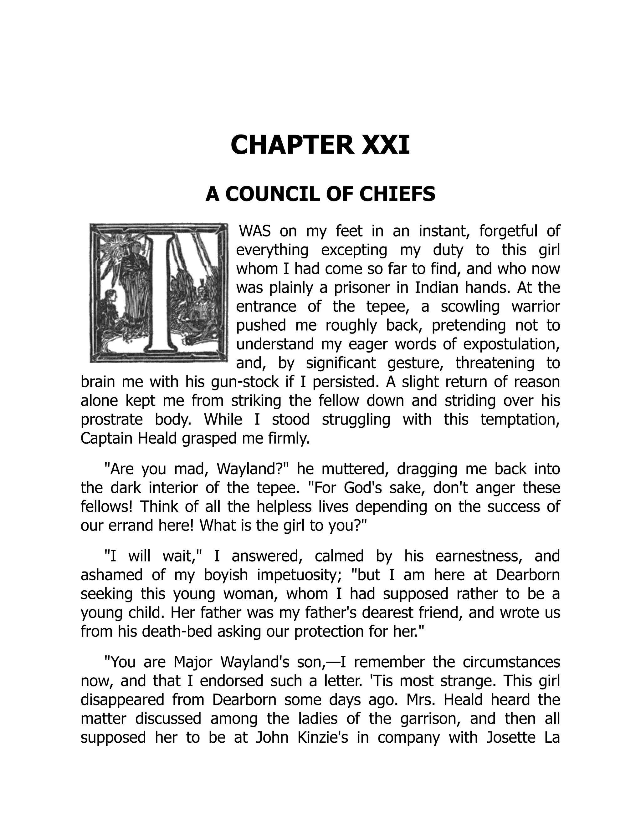 CHAPTER XXI
A COUNCIL OF CHIEFS
WAS on my feet in an instant, forgetful of
everything excepting my duty to this girl
whom I had come so far to find, and who now
was plainly a prisoner in Indian hands. At the
entrance of the tepee, a scowling warrior
pushed me roughly back, pretending not to
understand my eager words of expostulation,
and, by significant gesture, threatening to
brain me with his gun-stock if I persisted. A slight return of reason
alone kept me from striking the fellow down and striding over his
prostrate body. While I stood struggling with this temptation,
Captain Heald grasped me firmly.
"Are you mad, Wayland?" he muttered, dragging me back into
the dark interior of the tepee. "For God's sake, don't anger these
fellows! Think of all the helpless lives depending on the success of
our errand here! What is the girl to you?"
"I will wait," I answered, calmed by his earnestness, and
ashamed of my boyish impetuosity; "but I am here at Dearborn
seeking this young woman, whom I had supposed rather to be a
young child. Her father was my father's dearest friend, and wrote us
from his death-bed asking our protection for her."
"You are Major Wayland's son,—I remember the circumstances
now, and that I endorsed such a letter. 'Tis most strange. This girl
disappeared from Dearborn some days ago. Mrs. Heald heard the
matter discussed among the ladies of the garrison, and then all
supposed her to be at John Kinzie's in company with Josette La
 