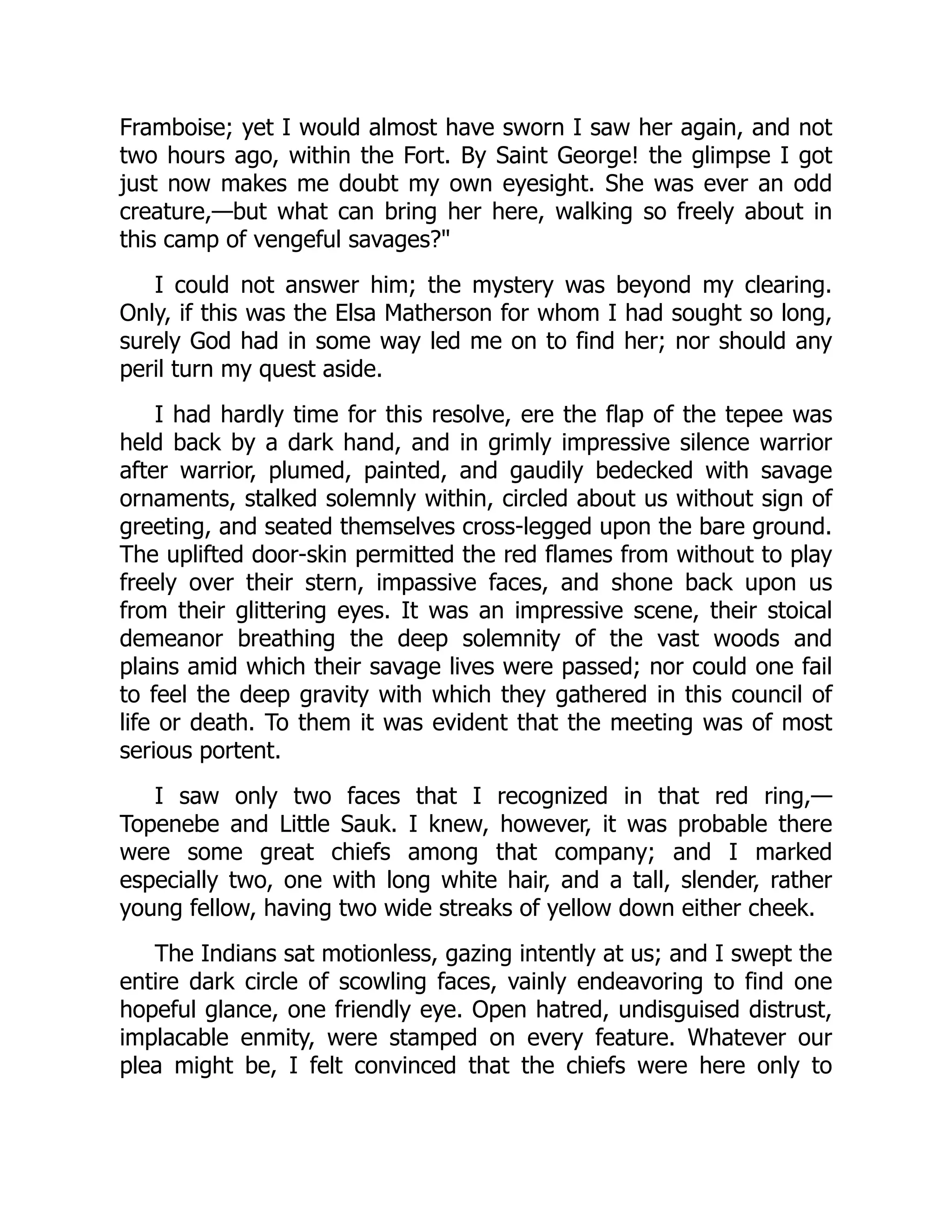 Framboise; yet I would almost have sworn I saw her again, and not
two hours ago, within the Fort. By Saint George! the glimpse I got
just now makes me doubt my own eyesight. She was ever an odd
creature,—but what can bring her here, walking so freely about in
this camp of vengeful savages?"
I could not answer him; the mystery was beyond my clearing.
Only, if this was the Elsa Matherson for whom I had sought so long,
surely God had in some way led me on to find her; nor should any
peril turn my quest aside.
I had hardly time for this resolve, ere the flap of the tepee was
held back by a dark hand, and in grimly impressive silence warrior
after warrior, plumed, painted, and gaudily bedecked with savage
ornaments, stalked solemnly within, circled about us without sign of
greeting, and seated themselves cross-legged upon the bare ground.
The uplifted door-skin permitted the red flames from without to play
freely over their stern, impassive faces, and shone back upon us
from their glittering eyes. It was an impressive scene, their stoical
demeanor breathing the deep solemnity of the vast woods and
plains amid which their savage lives were passed; nor could one fail
to feel the deep gravity with which they gathered in this council of
life or death. To them it was evident that the meeting was of most
serious portent.
I saw only two faces that I recognized in that red ring,—
Topenebe and Little Sauk. I knew, however, it was probable there
were some great chiefs among that company; and I marked
especially two, one with long white hair, and a tall, slender, rather
young fellow, having two wide streaks of yellow down either cheek.
The Indians sat motionless, gazing intently at us; and I swept the
entire dark circle of scowling faces, vainly endeavoring to find one
hopeful glance, one friendly eye. Open hatred, undisguised distrust,
implacable enmity, were stamped on every feature. Whatever our
plea might be, I felt convinced that the chiefs were here only to
 