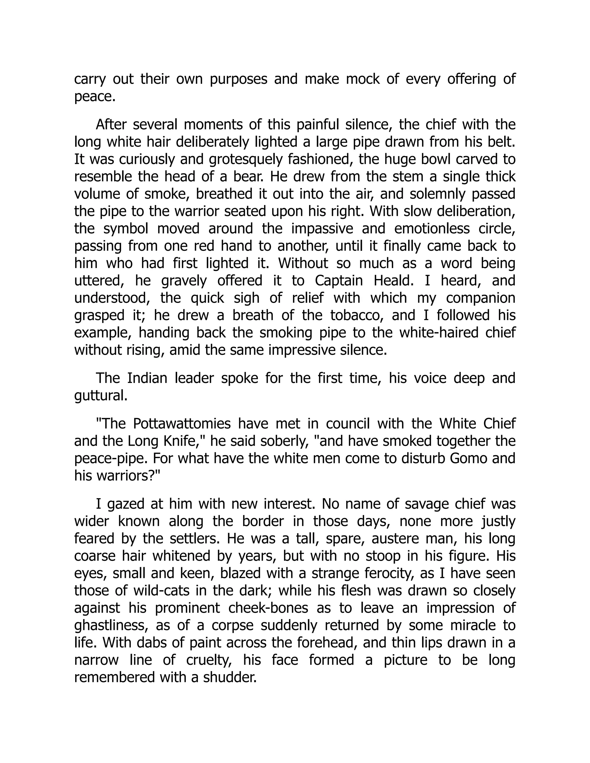 carry out their own purposes and make mock of every offering of
peace.
After several moments of this painful silence, the chief with the
long white hair deliberately lighted a large pipe drawn from his belt.
It was curiously and grotesquely fashioned, the huge bowl carved to
resemble the head of a bear. He drew from the stem a single thick
volume of smoke, breathed it out into the air, and solemnly passed
the pipe to the warrior seated upon his right. With slow deliberation,
the symbol moved around the impassive and emotionless circle,
passing from one red hand to another, until it finally came back to
him who had first lighted it. Without so much as a word being
uttered, he gravely offered it to Captain Heald. I heard, and
understood, the quick sigh of relief with which my companion
grasped it; he drew a breath of the tobacco, and I followed his
example, handing back the smoking pipe to the white-haired chief
without rising, amid the same impressive silence.
The Indian leader spoke for the first time, his voice deep and
guttural.
"The Pottawattomies have met in council with the White Chief
and the Long Knife," he said soberly, "and have smoked together the
peace-pipe. For what have the white men come to disturb Gomo and
his warriors?"
I gazed at him with new interest. No name of savage chief was
wider known along the border in those days, none more justly
feared by the settlers. He was a tall, spare, austere man, his long
coarse hair whitened by years, but with no stoop in his figure. His
eyes, small and keen, blazed with a strange ferocity, as I have seen
those of wild-cats in the dark; while his flesh was drawn so closely
against his prominent cheek-bones as to leave an impression of
ghastliness, as of a corpse suddenly returned by some miracle to
life. With dabs of paint across the forehead, and thin lips drawn in a
narrow line of cruelty, his face formed a picture to be long
remembered with a shudder.
 