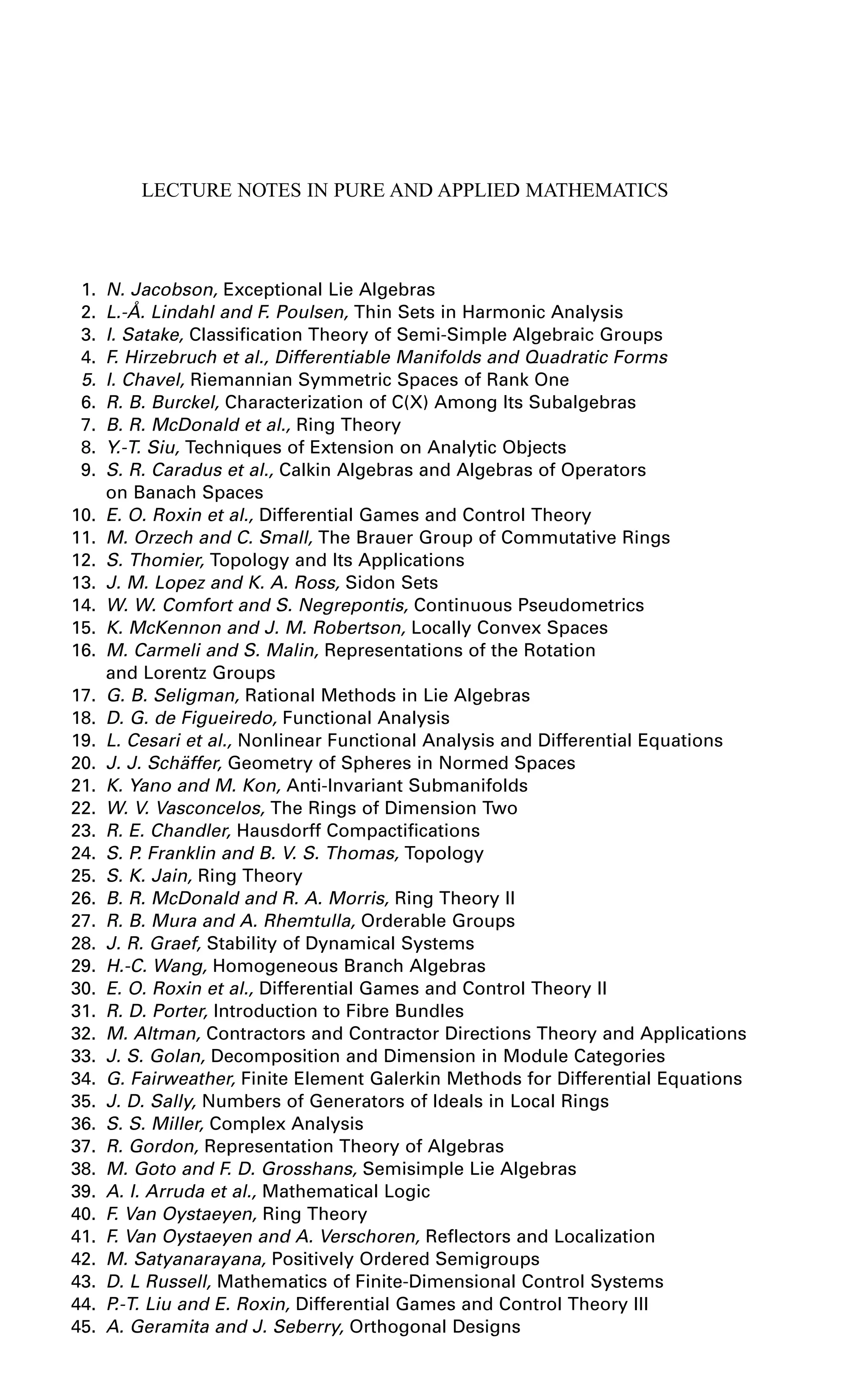 LECTURE NOTES IN PURE AND APPLIED MATHEMATICS
1. N. Jacobson, Exceptional Lie Algebras
2. L.-Å. Lindahl and F. Poulsen, Thin Sets in Harmonic Analysis
3. I. Satake, Classification Theory of Semi-Simple Algebraic Groups
4. F. Hirzebruch et al., Differentiable Manifolds and Quadratic Forms
5. I. Chavel, Riemannian Symmetric Spaces of Rank One
6. R. B. Burckel, Characterization of C(X) Among Its Subalgebras
7. B. R. McDonald et al., Ring Theory
8. Y.-T. Siu, Techniques of Extension on Analytic Objects
9. S. R. Caradus et al., Calkin Algebras and Algebras of Operators
on Banach Spaces
10. E. O. Roxin et al., Differential Games and Control Theory
11. M. Orzech and C. Small, The Brauer Group of Commutative Rings
12. S. Thomier, Topology and Its Applications
13. J. M. Lopez and K. A. Ross, Sidon Sets
14. W. W. Comfort and S. Negrepontis, Continuous Pseudometrics
15. K. McKennon and J. M. Robertson, Locally Convex Spaces
16. M. Carmeli and S. Malin, Representations of the Rotation
and Lorentz Groups
17. G. B. Seligman, Rational Methods in Lie Algebras
18. D. G. de Figueiredo, Functional Analysis
19. L. Cesari et al., Nonlinear Functional Analysis and Differential Equations
20. J. J. Schäffer, Geometry of Spheres in Normed Spaces
21. K. Yano and M. Kon, Anti-Invariant Submanifolds
22. W. V. Vasconcelos, The Rings of Dimension Two
23. R. E. Chandler, Hausdorff Compactifications
24. S. P. Franklin and B. V. S. Thomas, Topology
25. S. K. Jain, Ring Theory
26. B. R. McDonald and R. A. Morris, Ring Theory II
27. R. B. Mura and A. Rhemtulla, Orderable Groups
28. J. R. Graef, Stability of Dynamical Systems
29. H.-C. Wang, Homogeneous Branch Algebras
30. E. O. Roxin et al., Differential Games and Control Theory II
31. R. D. Porter, Introduction to Fibre Bundles
32. M. Altman, Contractors and Contractor Directions Theory and Applications
33. J. S. Golan, Decomposition and Dimension in Module Categories
34. G. Fairweather, Finite Element Galerkin Methods for Differential Equations
35. J. D. Sally, Numbers of Generators of Ideals in Local Rings
36. S. S. Miller, Complex Analysis
37. R. Gordon, Representation Theory of Algebras
38. M. Goto and F. D. Grosshans, Semisimple Lie Algebras
39. A. I. Arruda et al., Mathematical Logic
40. F. Van Oystaeyen, Ring Theory
41. F. Van Oystaeyen and A. Verschoren, Reflectors and Localization
42. M. Satyanarayana, Positively Ordered Semigroups
43. D. L Russell, Mathematics of Finite-Dimensional Control Systems
44. P.-T. Liu and E. Roxin, Differential Games and Control Theory III
45. A. Geramita and J. Seberry, Orthogonal Designs
 
