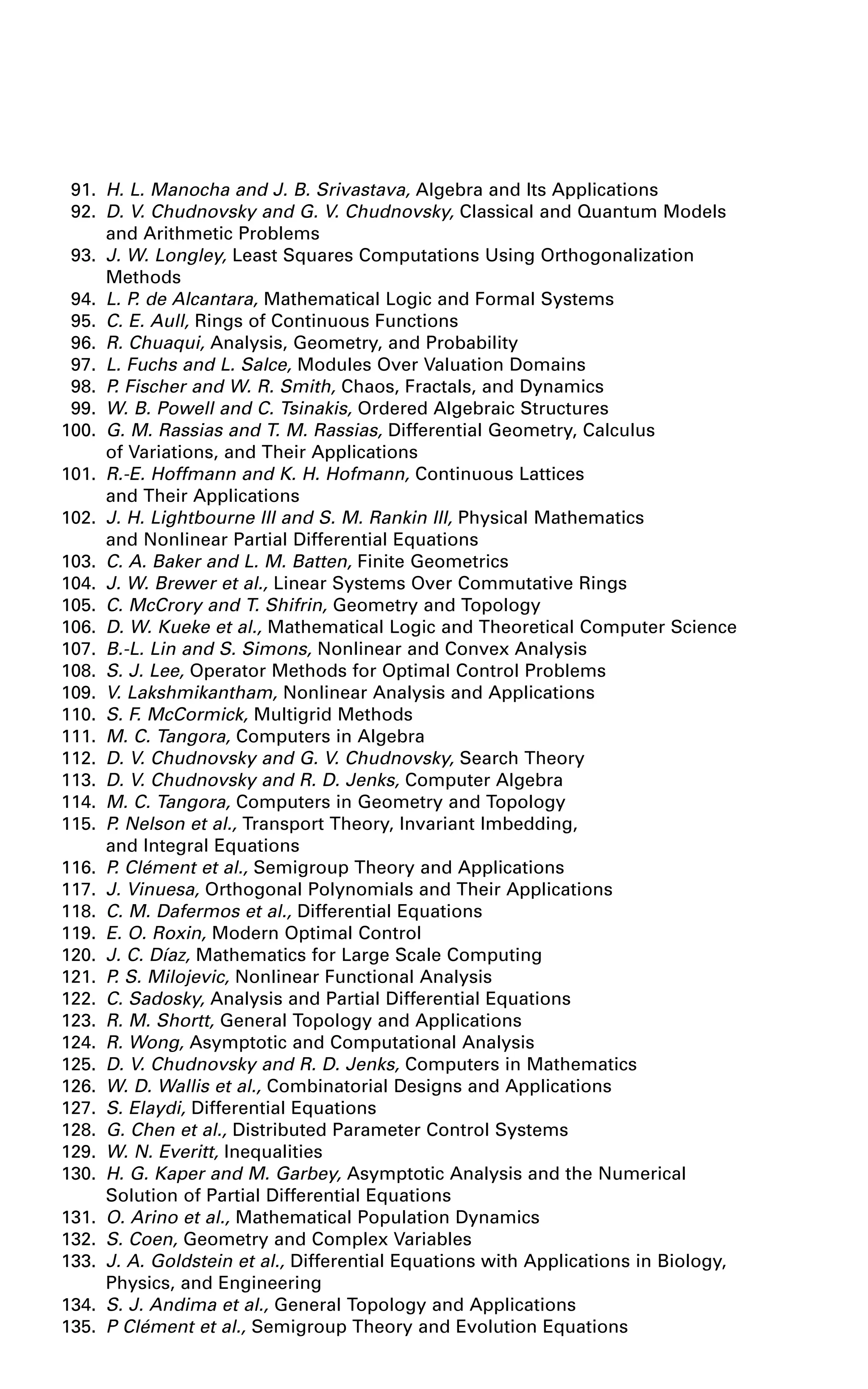 91. H. L. Manocha and J. B. Srivastava, Algebra and Its Applications
92. D. V. Chudnovsky and G. V. Chudnovsky, Classical and Quantum Models
and Arithmetic Problems
93. J. W. Longley, Least Squares Computations Using Orthogonalization
Methods
94. L. P. de Alcantara, Mathematical Logic and Formal Systems
95. C. E. Aull, Rings of Continuous Functions
96. R. Chuaqui, Analysis, Geometry, and Probability
97. L. Fuchs and L. Salce, Modules Over Valuation Domains
98. P. Fischer and W. R. Smith, Chaos, Fractals, and Dynamics
99. W. B. Powell and C. Tsinakis, Ordered Algebraic Structures
100. G. M. Rassias and T. M. Rassias, Differential Geometry, Calculus
of Variations, and Their Applications
101. R.-E. Hoffmann and K. H. Hofmann, Continuous Lattices
and Their Applications
102. J. H. Lightbourne III and S. M. Rankin III, Physical Mathematics
and Nonlinear Partial Differential Equations
103. C. A. Baker and L. M. Batten, Finite Geometrics
104. J. W. Brewer et al., Linear Systems Over Commutative Rings
105. C. McCrory and T. Shifrin, Geometry and Topology
106. D. W. Kueke et al., Mathematical Logic and Theoretical Computer Science
107. B.-L. Lin and S. Simons, Nonlinear and Convex Analysis
108. S. J. Lee, Operator Methods for Optimal Control Problems
109. V. Lakshmikantham, Nonlinear Analysis and Applications
110. S. F. McCormick, Multigrid Methods
111. M. C. Tangora, Computers in Algebra
112. D. V. Chudnovsky and G. V. Chudnovsky, Search Theory
113. D. V. Chudnovsky and R. D. Jenks, Computer Algebra
114. M. C. Tangora, Computers in Geometry and Topology
115. P. Nelson et al., Transport Theory, Invariant Imbedding,
and Integral Equations
116. P. Clément et al., Semigroup Theory and Applications
117. J. Vinuesa, Orthogonal Polynomials and Their Applications
118. C. M. Dafermos et al., Differential Equations
119. E. O. Roxin, Modern Optimal Control
120. J. C. Díaz, Mathematics for Large Scale Computing
121. P. S. Milojevic, Nonlinear Functional Analysis
122. C. Sadosky, Analysis and Partial Differential Equations
123. R. M. Shortt, General Topology and Applications
124. R. Wong, Asymptotic and Computational Analysis
125. D. V. Chudnovsky and R. D. Jenks, Computers in Mathematics
126. W. D. Wallis et al., Combinatorial Designs and Applications
127. S. Elaydi, Differential Equations
128. G. Chen et al., Distributed Parameter Control Systems
129. W. N. Everitt, Inequalities
130. H. G. Kaper and M. Garbey, Asymptotic Analysis and the Numerical
Solution of Partial Differential Equations
131. O. Arino et al., Mathematical Population Dynamics
132. S. Coen, Geometry and Complex Variables
133. J. A. Goldstein et al., Differential Equations with Applications in Biology,
Physics, and Engineering
134. S. J. Andima et al., General Topology and Applications
135. P Clément et al., Semigroup Theory and Evolution Equations
 