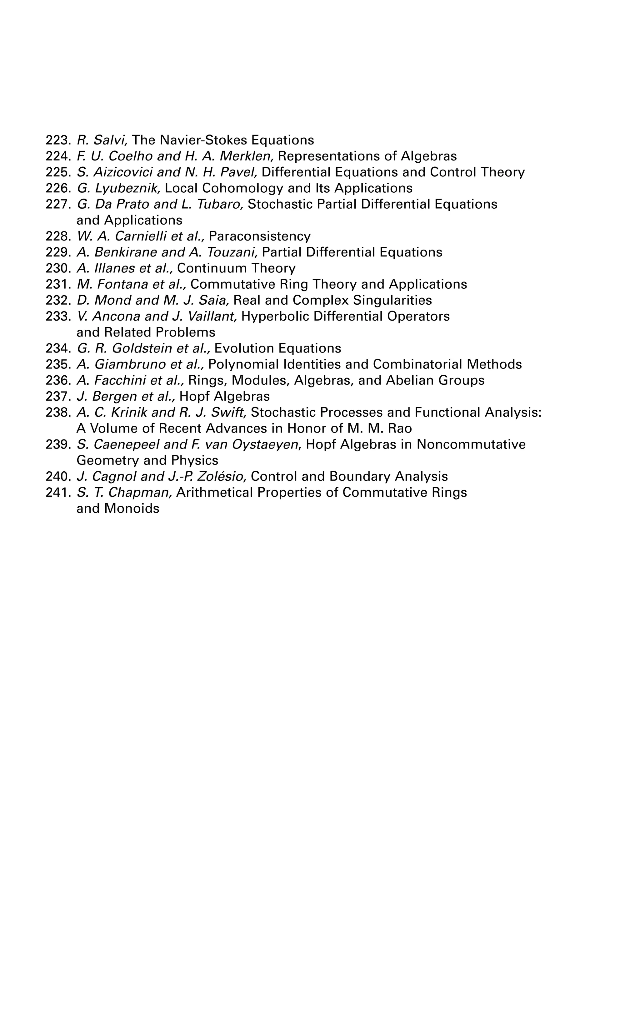 223. R. Salvi, The Navier-Stokes Equations
224. F. U. Coelho and H. A. Merklen, Representations of Algebras
225. S. Aizicovici and N. H. Pavel, Differential Equations and Control Theory
226. G. Lyubeznik, Local Cohomology and Its Applications
227. G. Da Prato and L. Tubaro, Stochastic Partial Differential Equations
and Applications
228. W. A. Carnielli et al., Paraconsistency
229. A. Benkirane and A. Touzani, Partial Differential Equations
230. A. Illanes et al., Continuum Theory
231. M. Fontana et al., Commutative Ring Theory and Applications
232. D. Mond and M. J. Saia, Real and Complex Singularities
233. V. Ancona and J. Vaillant, Hyperbolic Differential Operators
and Related Problems
234. G. R. Goldstein et al., Evolution Equations
235. A. Giambruno et al., Polynomial Identities and Combinatorial Methods
236. A. Facchini et al., Rings, Modules, Algebras, and Abelian Groups
237. J. Bergen et al., Hopf Algebras
238. A. C. Krinik and R. J. Swift, Stochastic Processes and Functional Analysis:
A Volume of Recent Advances in Honor of M. M. Rao
239. S. Caenepeel and F. van Oystaeyen, Hopf Algebras in Noncommutative
Geometry and Physics
240. J. Cagnol and J.-P. Zolésio, Control and Boundary Analysis
241. S. T. Chapman, Arithmetical Properties of Commutative Rings
and Monoids
 