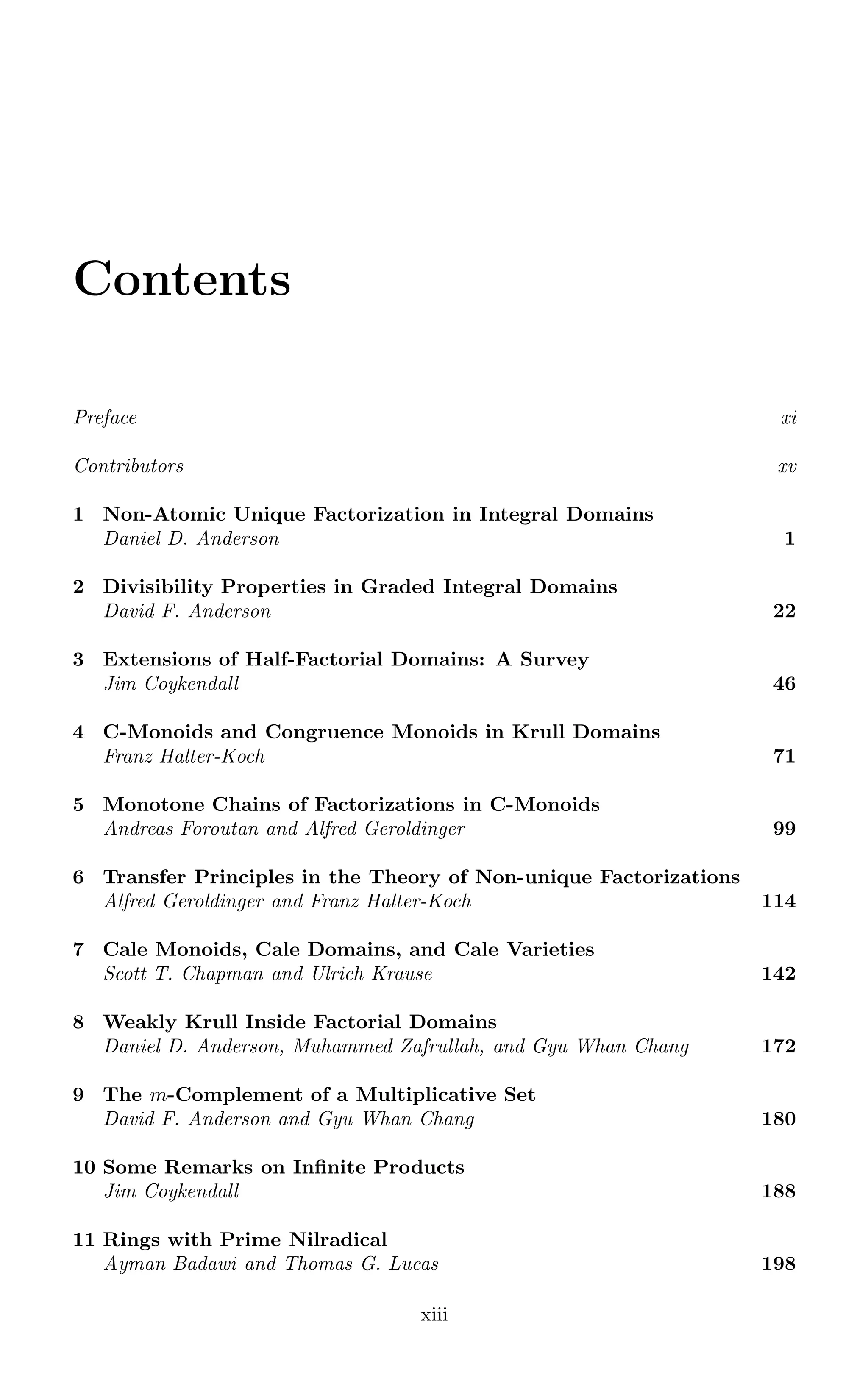 Contents
Preface xi
Contributors xv
1 Non-Atomic Unique Factorization in Integral Domains
Daniel D. Anderson 1
2 Divisibility Properties in Graded Integral Domains
David F. Anderson 22
3 Extensions of Half-Factorial Domains: A Survey
Jim Coykendall 46
4 C-Monoids and Congruence Monoids in Krull Domains
Franz Halter-Koch 71
5 Monotone Chains of Factorizations in C-Monoids
Andreas Foroutan and Alfred Geroldinger 99
6 Transfer Principles in the Theory of Non-unique Factorizations
Alfred Geroldinger and Franz Halter-Koch 114
7 Cale Monoids, Cale Domains, and Cale Varieties
Scott T. Chapman and Ulrich Krause 142
8 Weakly Krull Inside Factorial Domains
Daniel D. Anderson, Muhammed Zafrullah, and Gyu Whan Chang 172
9 The m-Complement of a Multiplicative Set
David F. Anderson and Gyu Whan Chang 180
10 Some Remarks on Infinite Products
Jim Coykendall 188
11 Rings with Prime Nilradical
Ayman Badawi and Thomas G. Lucas 198
xiii
 