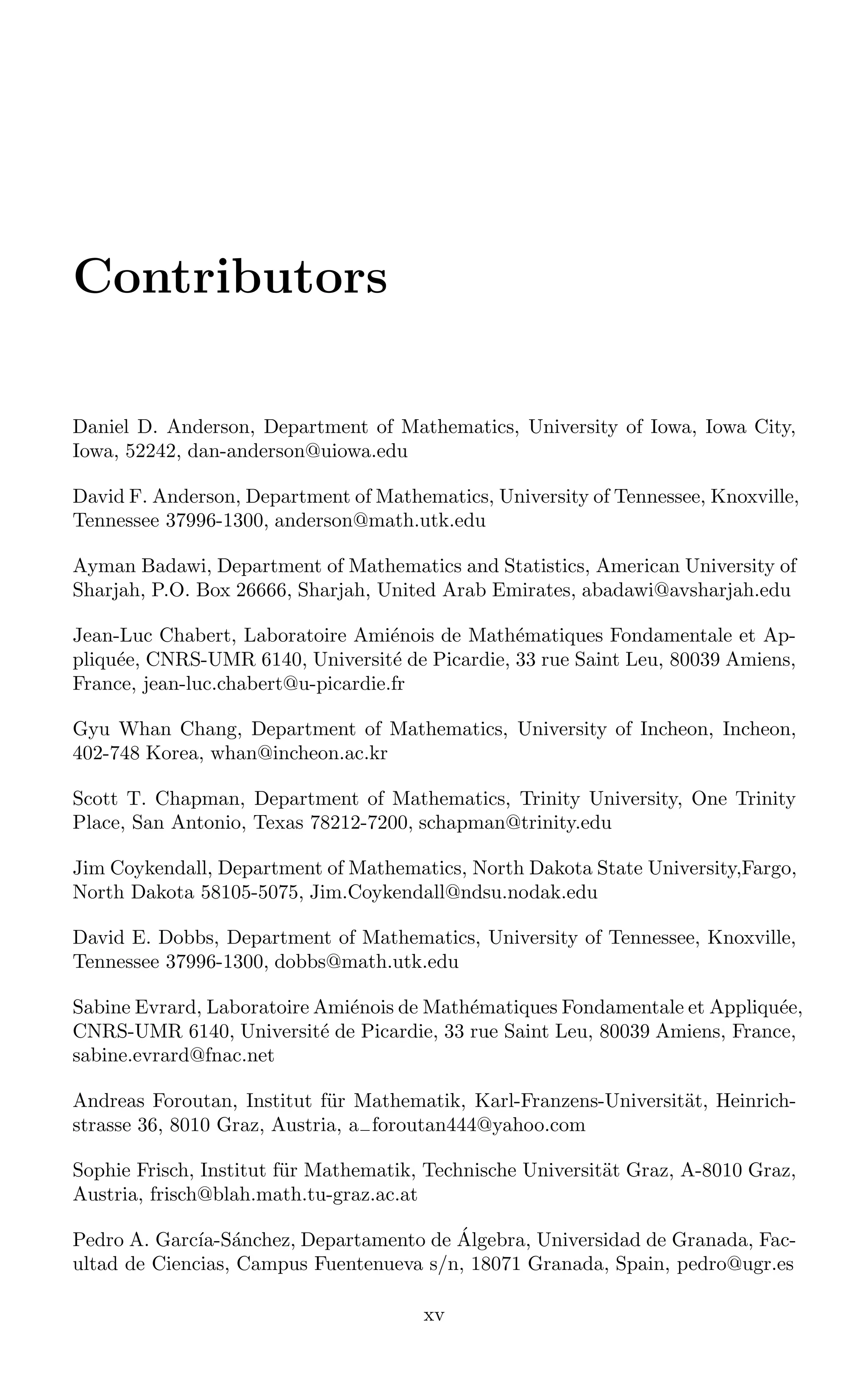 Contributors
Daniel D. Anderson, Department of Mathematics, University of Iowa, Iowa City,
Iowa, 52242, dan-anderson@uiowa.edu
David F. Anderson, Department of Mathematics, University of Tennessee, Knoxville,
Tennessee 37996-1300, anderson@math.utk.edu
Ayman Badawi, Department of Mathematics and Statistics, American University of
Sharjah, P.O. Box 26666, Sharjah, United Arab Emirates, abadawi@avsharjah.edu
Jean-Luc Chabert, Laboratoire Amiénois de Mathématiques Fondamentale et Ap-
pliquée, CNRS-UMR 6140, Université de Picardie, 33 rue Saint Leu, 80039 Amiens,
France, jean-luc.chabert@u-picardie.fr
Gyu Whan Chang, Department of Mathematics, University of Incheon, Incheon,
402-748 Korea, whan@incheon.ac.kr
Scott T. Chapman, Department of Mathematics, Trinity University, One Trinity
Place, San Antonio, Texas 78212-7200, schapman@trinity.edu
Jim Coykendall, Department of Mathematics, North Dakota State University,Fargo,
North Dakota 58105-5075, Jim.Coykendall@ndsu.nodak.edu
David E. Dobbs, Department of Mathematics, University of Tennessee, Knoxville,
Tennessee 37996-1300, dobbs@math.utk.edu
Sabine Evrard, Laboratoire Amiénois de Mathématiques Fondamentale et Appliquée,
CNRS-UMR 6140, Université de Picardie, 33 rue Saint Leu, 80039 Amiens, France,
sabine.evrard@fnac.net
Andreas Foroutan, Institut für Mathematik, Karl-Franzens-Universität, Heinrich-
strasse 36, 8010 Graz, Austria, a−foroutan444@yahoo.com
Sophie Frisch, Institut für Mathematik, Technische Universität Graz, A-8010 Graz,
Austria, frisch@blah.math.tu-graz.ac.at
Pedro A. Garcı́a-Sánchez, Departamento de Álgebra, Universidad de Granada, Fac-
ultad de Ciencias, Campus Fuentenueva s/n, 18071 Granada, Spain, pedro@ugr.es
xv
 