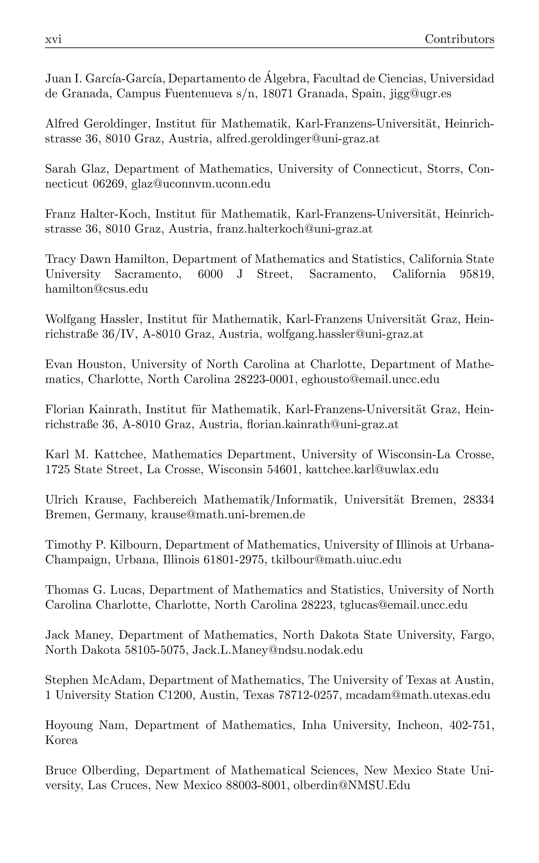 xvi Contributors
Juan I. Garcı́a-Garcı́a, Departamento de Álgebra, Facultad de Ciencias, Universidad
de Granada, Campus Fuentenueva s/n, 18071 Granada, Spain, jigg@ugr.es
Alfred Geroldinger, Institut für Mathematik, Karl-Franzens-Universität, Heinrich-
strasse 36, 8010 Graz, Austria, alfred.geroldinger@uni-graz.at
Sarah Glaz, Department of Mathematics, University of Connecticut, Storrs, Con-
necticut 06269, glaz@uconnvm.uconn.edu
Franz Halter-Koch, Institut für Mathematik, Karl-Franzens-Universität, Heinrich-
strasse 36, 8010 Graz, Austria, franz.halterkoch@uni-graz.at
Tracy Dawn Hamilton, Department of Mathematics and Statistics, California State
University Sacramento, 6000 J Street, Sacramento, California 95819,
hamilton@csus.edu
Wolfgang Hassler, Institut für Mathematik, Karl-Franzens Universität Graz, Hein-
richstraße 36/IV, A-8010 Graz, Austria, wolfgang.hassler@uni-graz.at
Evan Houston, University of North Carolina at Charlotte, Department of Mathe-
matics, Charlotte, North Carolina 28223-0001, eghousto@email.uncc.edu
Florian Kainrath, Institut für Mathematik, Karl-Franzens-Universität Graz, Hein-
richstraße 36, A-8010 Graz, Austria, ﬂorian.kainrath@uni-graz.at
Karl M. Kattchee, Mathematics Department, University of Wisconsin-La Crosse,
1725 State Street, La Crosse, Wisconsin 54601, kattchee.karl@uwlax.edu
Ulrich Krause, Fachbereich Mathematik/Informatik, Universität Bremen, 28334
Bremen, Germany, krause@math.uni-bremen.de
Timothy P. Kilbourn, Department of Mathematics, University of Illinois at Urbana-
Champaign, Urbana, Illinois 61801-2975, tkilbour@math.uiuc.edu
Thomas G. Lucas, Department of Mathematics and Statistics, University of North
Carolina Charlotte, Charlotte, North Carolina 28223, tglucas@email.uncc.edu
Jack Maney, Department of Mathematics, North Dakota State University, Fargo,
North Dakota 58105-5075, Jack.L.Maney@ndsu.nodak.edu
Stephen McAdam, Department of Mathematics, The University of Texas at Austin,
1 University Station C1200, Austin, Texas 78712-0257, mcadam@math.utexas.edu
Hoyoung Nam, Department of Mathematics, Inha University, Incheon, 402-751,
Korea
Bruce Olberding, Department of Mathematical Sciences, New Mexico State Uni-
versity, Las Cruces, New Mexico 88003-8001, olberdin@NMSU.Edu
 
