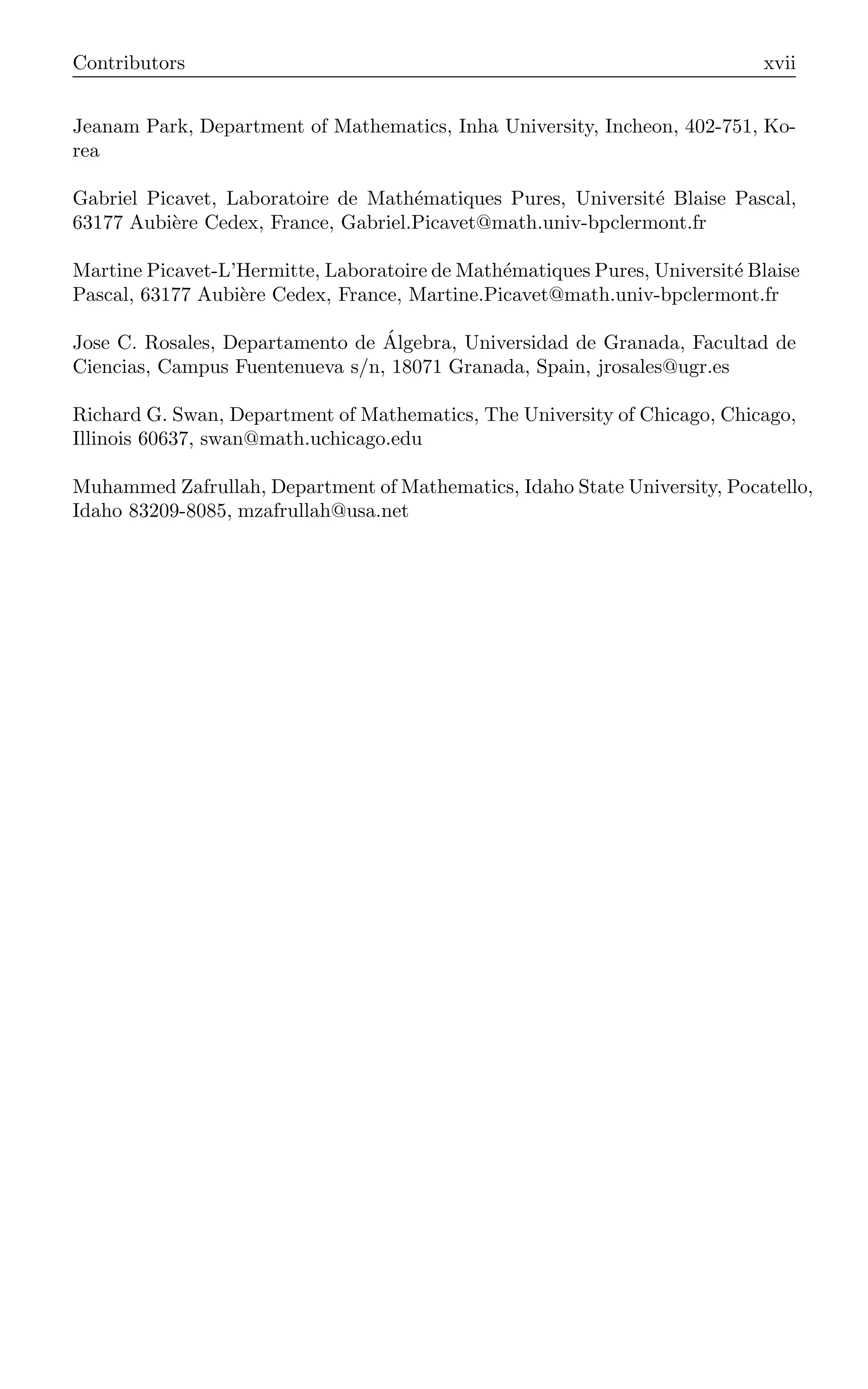 Contributors xvii
Jeanam Park, Department of Mathematics, Inha University, Incheon, 402-751, Ko-
rea
Gabriel Picavet, Laboratoire de Mathématiques Pures, Université Blaise Pascal,
63177 Aubière Cedex, France, Gabriel.Picavet@math.univ-bpclermont.fr
Martine Picavet-L’Hermitte, Laboratoire de Mathématiques Pures, Université Blaise
Pascal, 63177 Aubière Cedex, France, Martine.Picavet@math.univ-bpclermont.fr
Jose C. Rosales, Departamento de Álgebra, Universidad de Granada, Facultad de
Ciencias, Campus Fuentenueva s/n, 18071 Granada, Spain, jrosales@ugr.es
Richard G. Swan, Department of Mathematics, The University of Chicago, Chicago,
Illinois 60637, swan@math.uchicago.edu
Muhammed Zafrullah, Department of Mathematics, Idaho State University, Pocatello,
Idaho 83209-8085, mzafrullah@usa.net
 
