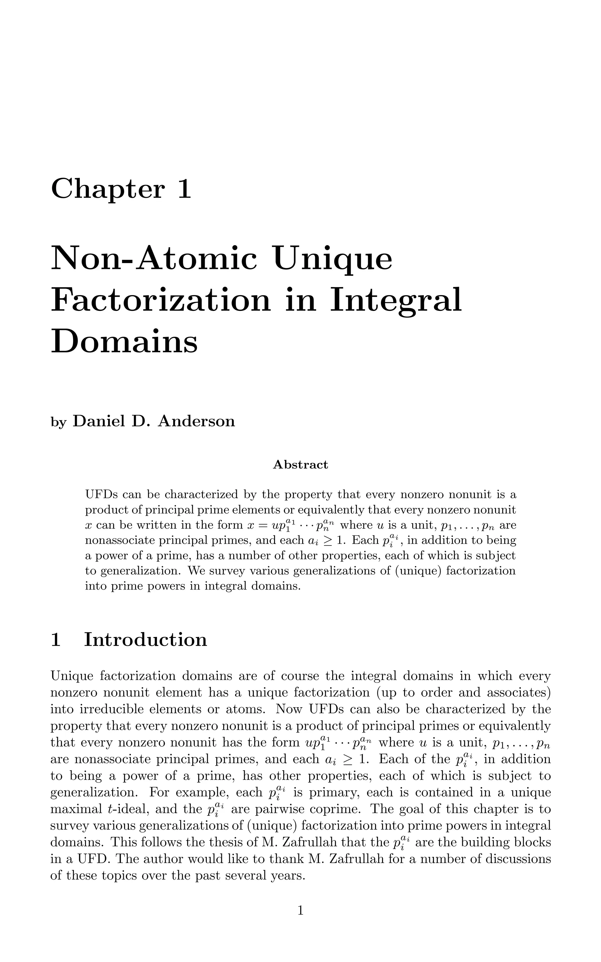 Chapter 1
Non-Atomic Unique
Factorization in Integral
Domains
by Daniel D. Anderson
Abstract
UFDs can be characterized by the property that every nonzero nonunit is a
product of principal prime elements or equivalently that every nonzero nonunit
x can be written in the form x = upa1
1 · · · pan
n where u is a unit, p1, . . . , pn are
nonassociate principal primes, and each ai ≥ 1. Each pai
i , in addition to being
a power of a prime, has a number of other properties, each of which is subject
to generalization. We survey various generalizations of (unique) factorization
into prime powers in integral domains.
1 Introduction
Unique factorization domains are of course the integral domains in which every
nonzero nonunit element has a unique factorization (up to order and associates)
into irreducible elements or atoms. Now UFDs can also be characterized by the
property that every nonzero nonunit is a product of principal primes or equivalently
that every nonzero nonunit has the form upa1
1 · · · pan
n where u is a unit, p1, . . . , pn
are nonassociate principal primes, and each ai ≥ 1. Each of the pai
i , in addition
to being a power of a prime, has other properties, each of which is subject to
generalization. For example, each pai
i is primary, each is contained in a unique
maximal t-ideal, and the pai
i are pairwise coprime. The goal of this chapter is to
survey various generalizations of (unique) factorization into prime powers in integral
domains. This follows the thesis of M. Zafrullah that the pai
i are the building blocks
in a UFD. The author would like to thank M. Zafrullah for a number of discussions
of these topics over the past several years.
1
 