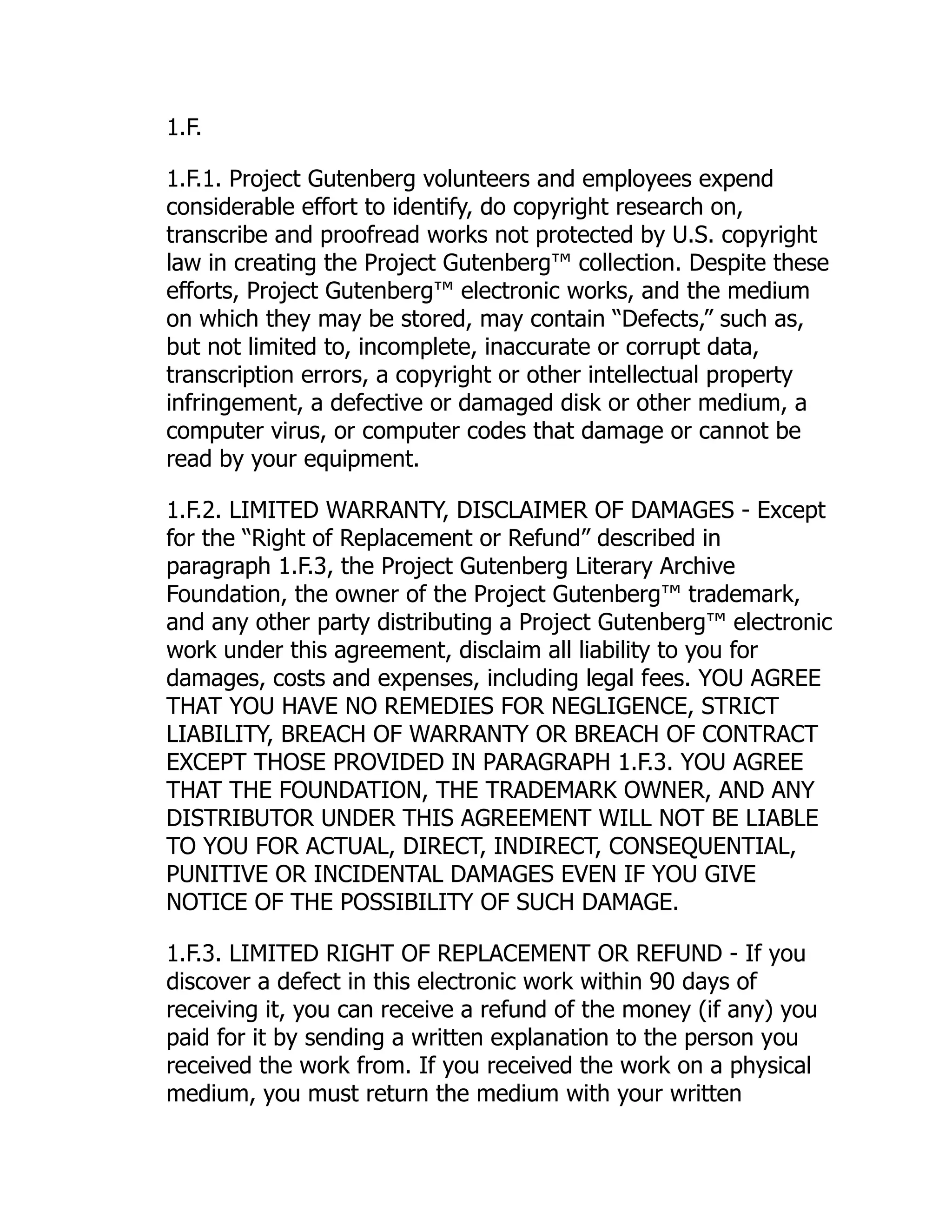 1.F.
1.F.1. Project Gutenberg volunteers and employees expend
considerable effort to identify, do copyright research on,
transcribe and proofread works not protected by U.S. copyright
law in creating the Project Gutenberg™ collection. Despite these
efforts, Project Gutenberg™ electronic works, and the medium
on which they may be stored, may contain “Defects,” such as,
but not limited to, incomplete, inaccurate or corrupt data,
transcription errors, a copyright or other intellectual property
infringement, a defective or damaged disk or other medium, a
computer virus, or computer codes that damage or cannot be
read by your equipment.
1.F.2. LIMITED WARRANTY, DISCLAIMER OF DAMAGES - Except
for the “Right of Replacement or Refund” described in
paragraph 1.F.3, the Project Gutenberg Literary Archive
Foundation, the owner of the Project Gutenberg™ trademark,
and any other party distributing a Project Gutenberg™ electronic
work under this agreement, disclaim all liability to you for
damages, costs and expenses, including legal fees. YOU AGREE
THAT YOU HAVE NO REMEDIES FOR NEGLIGENCE, STRICT
LIABILITY, BREACH OF WARRANTY OR BREACH OF CONTRACT
EXCEPT THOSE PROVIDED IN PARAGRAPH 1.F.3. YOU AGREE
THAT THE FOUNDATION, THE TRADEMARK OWNER, AND ANY
DISTRIBUTOR UNDER THIS AGREEMENT WILL NOT BE LIABLE
TO YOU FOR ACTUAL, DIRECT, INDIRECT, CONSEQUENTIAL,
PUNITIVE OR INCIDENTAL DAMAGES EVEN IF YOU GIVE
NOTICE OF THE POSSIBILITY OF SUCH DAMAGE.
1.F.3. LIMITED RIGHT OF REPLACEMENT OR REFUND - If you
discover a defect in this electronic work within 90 days of
receiving it, you can receive a refund of the money (if any) you
paid for it by sending a written explanation to the person you
received the work from. If you received the work on a physical
medium, you must return the medium with your written
 