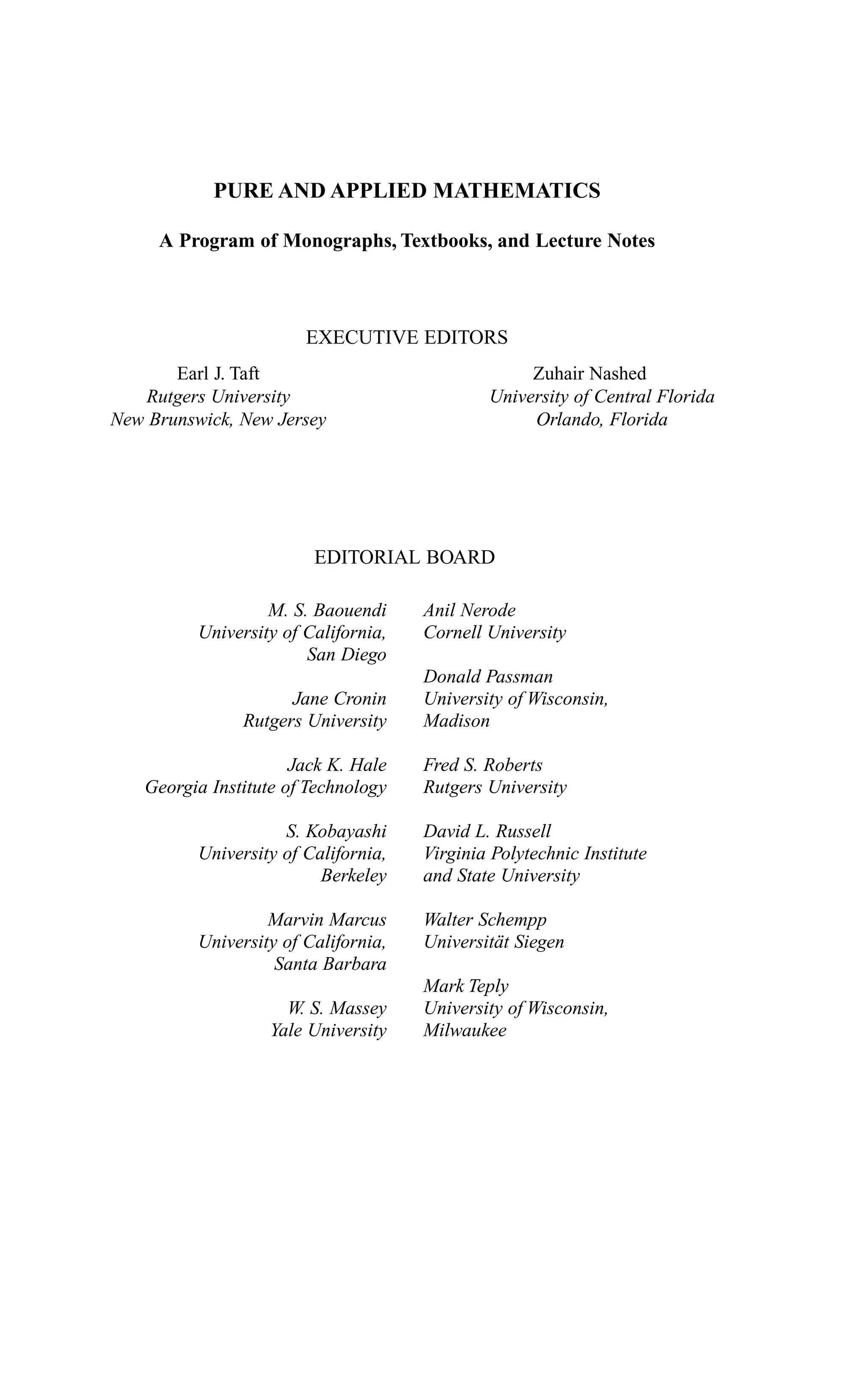 M. S. Baouendi
University of California,
San Diego
Jane Cronin
Rutgers University
Jack K. Hale
Georgia Institute of Technology
S. Kobayashi
University of California,
Berkeley
Marvin Marcus
University of California,
Santa Barbara
W. S. Massey
Yale University
Anil Nerode
Cornell University
Donald Passman
University of Wisconsin,
Madison
Fred S. Roberts
Rutgers University
David L. Russell
Virginia Polytechnic Institute
and State University
Walter Schempp
Universität Siegen
Mark Teply
University of Wisconsin,
Milwaukee
Earl J. Taft
Rutgers University
New Brunswick, New Jersey
Zuhair Nashed
University of Central Florida
Orlando, Florida
PURE AND APPLIED MATHEMATICS
A Program of Monographs, Textbooks, and Lecture Notes
EXECUTIVE EDITORS
EDITORIAL BOARD
 