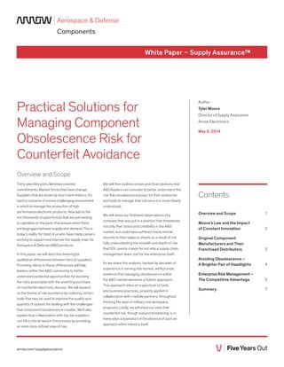 Aerospace & Defense
Components
White Paper – Supply Assurance™
Practical Solutions for
Managing Component
Obsolescence Risk for
Counterfeit Avoidance
Author
Tyler Moore
Director of Supply Assurance
Arrow Electronics
May 5, 2014
Contents
Overview and Scope 1
Moore’s Law and the Impact
of Constant Innovation 2
Original Component
Manufacturers and Their
Franchised Distributors 3
Avoiding Obsolescence –
A Brighter Pair of Headlights 4
Enterprise Risk Management –
The Competitive Advantage 5
Summary 7
arrow.com/supplyassurance
Overview and Scope
Thirty year lifecycles. Minimal customer
commitments. Market forces that favor change.
Suppliers that are driven by short-term metrics. It’s
hard to conceive of a more challenging environment
in which to manage the production of high
performance electronic products. Now add to the
mix thousands of opportunists that are just waiting
to capitalize on the panic that ensues when there
are large gaps between supply and demand. This is
today’s reality for most of us who have made careers
working to support and improve the supply chain for
Aerospace & Defense (A&D) products.
In this paper, we will describe meaningful
qualitative differences between tiers of suppliers.
Providing clarity to these differences will help
leaders within the A&D community to better
understand potential opportunities for avoiding
the risks associated with the unwitting purchase
of counterfeit electronic devices. We will expand
on the theme of risk avoidance by outlining certain
tools that may be used to improve the quality and
quantity of options for dealing with the challenges
that component obsolescence creates. We’ll also
explain how collaboration with top tier suppliers
can fill a critical need in the process by providing
an even more refined view of risk.
We will then outline certain practical solutions that
A&D leaders can consider to better understand the
risk that obsolescence poses for their enterprise
and tools to manage that risk once it is more clearly
understood.
We will share our firsthand observations of a
company that was put in a position that threatened
not only their brand and credibility in the A&D
market, but could have suffered nearly mortal
wounds to their balance sheets as a result of not
fully understanding the breadth and depth of risk
that EOL events create for not only a supply chain
management team, but for the enterprise itself.
As we share this analysis, backed by decades of
experience in serving this market, we’ll provide
evidence that managing obsolescence within
the A&D market demands a holistic approach.
This approach relies on a spectrum of tools
and business practices, properly applied in
collaboration with credible partners, throughout
the long life span of military and aerospace
programs. Lastly, we will share our view, that
counterfeit risk, though real and threatening, is in
many ways a byproduct of the absence of such an
approach within industry itself.
 