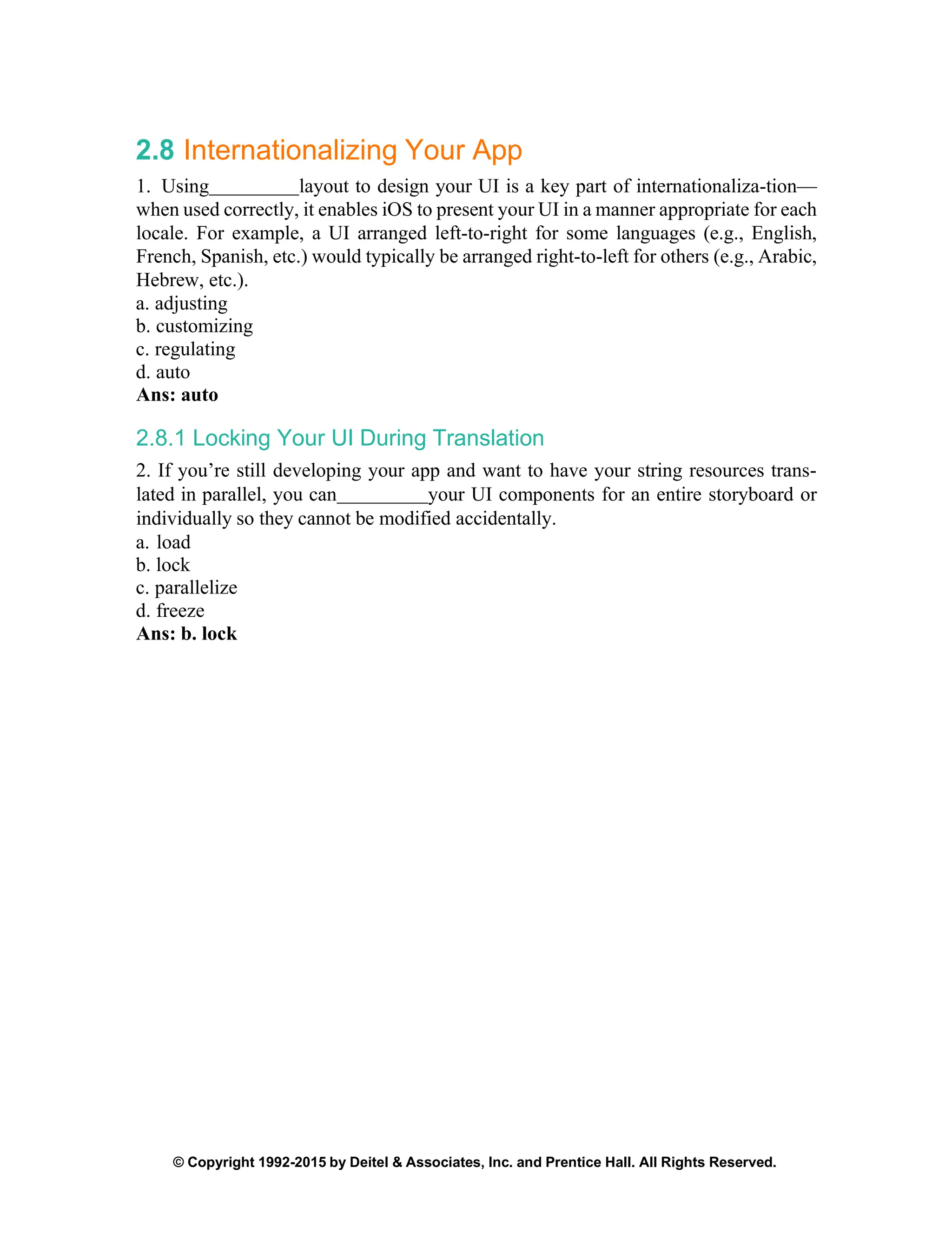 © Copyright 1992-2015 by Deitel & Associates, Inc. and Prentice Hall. All Rights Reserved.
2.8 Internationalizing Your App
1. Using layout to design your UI is a key part of internationaliza-tion—
when used correctly, it enables iOS to present your UI in a manner appropriate for each
locale. For example, a UI arranged left-to-right for some languages (e.g., English,
French, Spanish, etc.) would typically be arranged right-to-left for others (e.g., Arabic,
Hebrew, etc.).
a. adjusting
b. customizing
c. regulating
d. auto
Ans: auto
2.8.1 Locking Your UI During Translation
2. If you’re still developing your app and want to have your string resources trans-
lated in parallel, you can your UI components for an entire storyboard or
individually so they cannot be modified accidentally.
a. load
b. lock
c. parallelize
d. freeze
Ans: b. lock
 