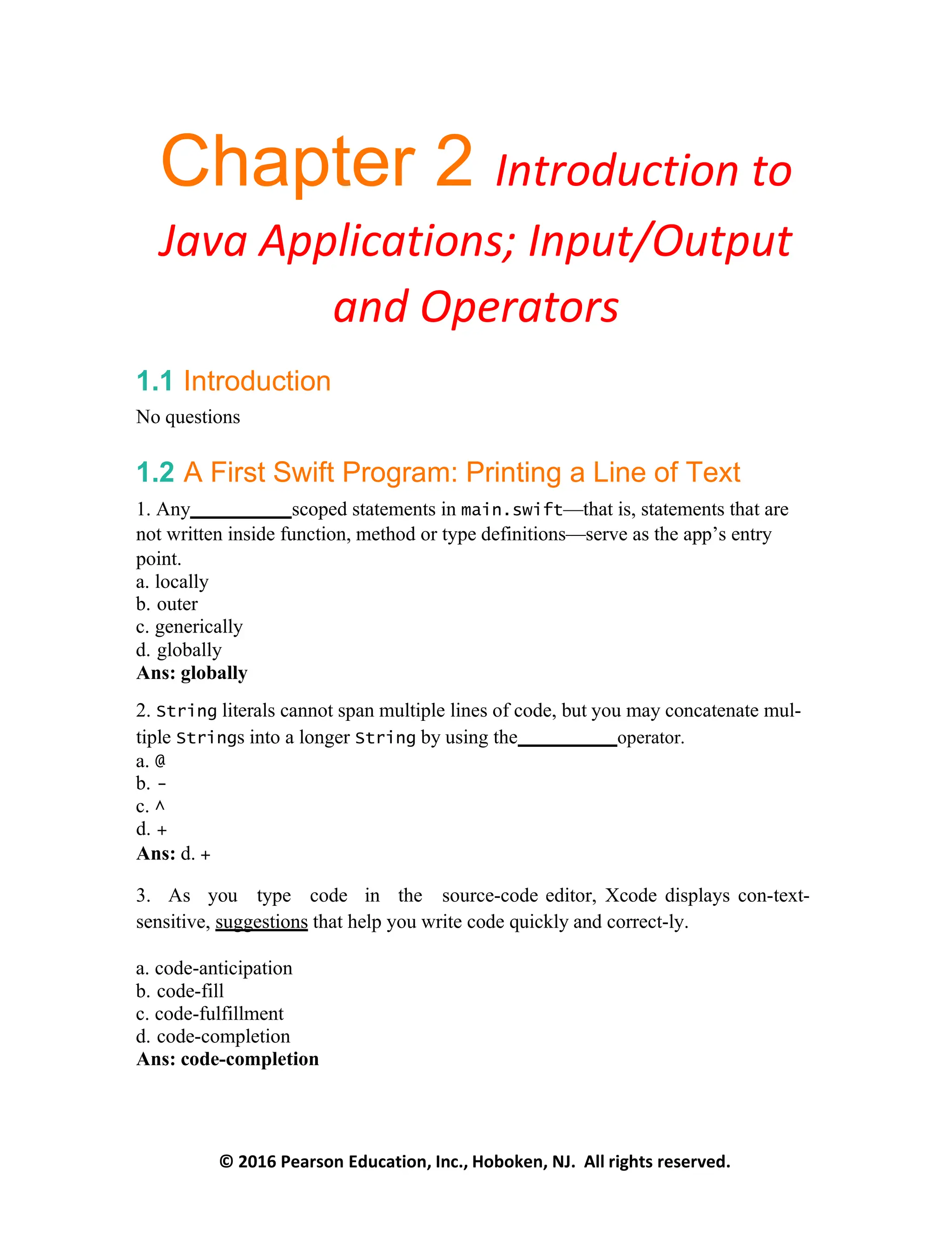 © 2016 Pearson Education, Inc., Hoboken, NJ. All rights reserved.
Chapter 2 Introduction to
Java Applications; Input/Output
and Operators
1.1 Introduction
No questions
1.2 A First Swift Program: Printing a Line of Text
1. Any scoped statements in main.swift—that is, statements that are
not written inside function, method or type definitions—serve as the app’s entry
point.
a. locally
b. outer
c. generically
d. globally
Ans: globally
2. String literals cannot span multiple lines of code, but you may concatenate mul-
tiple Strings into a longer String by using the operator.
a. @
b. -
c. ^
d. +
Ans: d. +
3. As you type code in the source-code editor, Xcode displays con-text-
sensitive, suggestions that help you write code quickly and correct-ly.
a. code-anticipation
b. code-fill
c. code-fulfillment
d. code-completion
Ans: code-completion
 