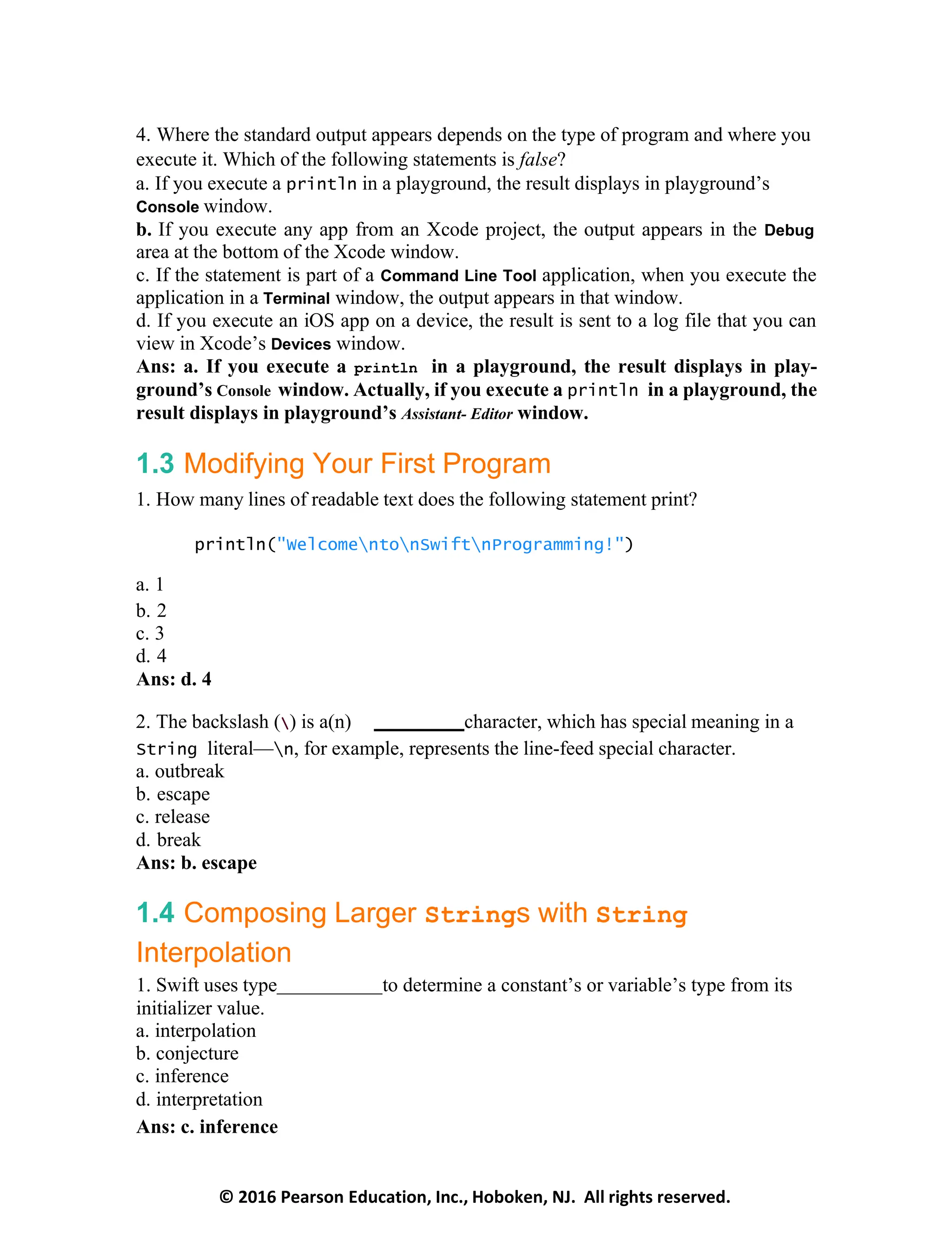 © 2016 Pearson Education, Inc., Hoboken, NJ. All rights reserved.
4. Where the standard output appears depends on the type of program and where you
execute it. Which of the following statements is false?
a. If you execute a println in a playground, the result displays in playground’s
Console window.
b. If you execute any app from an Xcode project, the output appears in the Debug
area at the bottom of the Xcode window.
c. If the statement is part of a Command Line Tool application, when you execute the
application in a Terminal window, the output appears in that window.
d. If you execute an iOS app on a device, the result is sent to a log file that you can
view in Xcode’s Devices window.
Ans: a. If you execute a println in a playground, the result displays in play-
ground’s Console window. Actually, if you execute a println in a playground, the
result displays in playground’s Assistant- Editor window.
1.3 Modifying Your First Program
1. How many lines of readable text does the following statement print?
println("WelcomentonSwiftnProgramming!")
a. 1
b. 2
c. 3
d. 4
Ans: d. 4
2. The backslash () is a(n) character, which has special meaning in a
String literal—n, for example, represents the line-feed special character.
a. outbreak
b. escape
c. release
d. break
Ans: b. escape
1.4 Composing Larger Strings with String
Interpolation
1. Swift uses type to determine a constant’s or variable’s type from its
initializer value.
a. interpolation
b. conjecture
c. inference
d. interpretation
Ans: c. inference
 