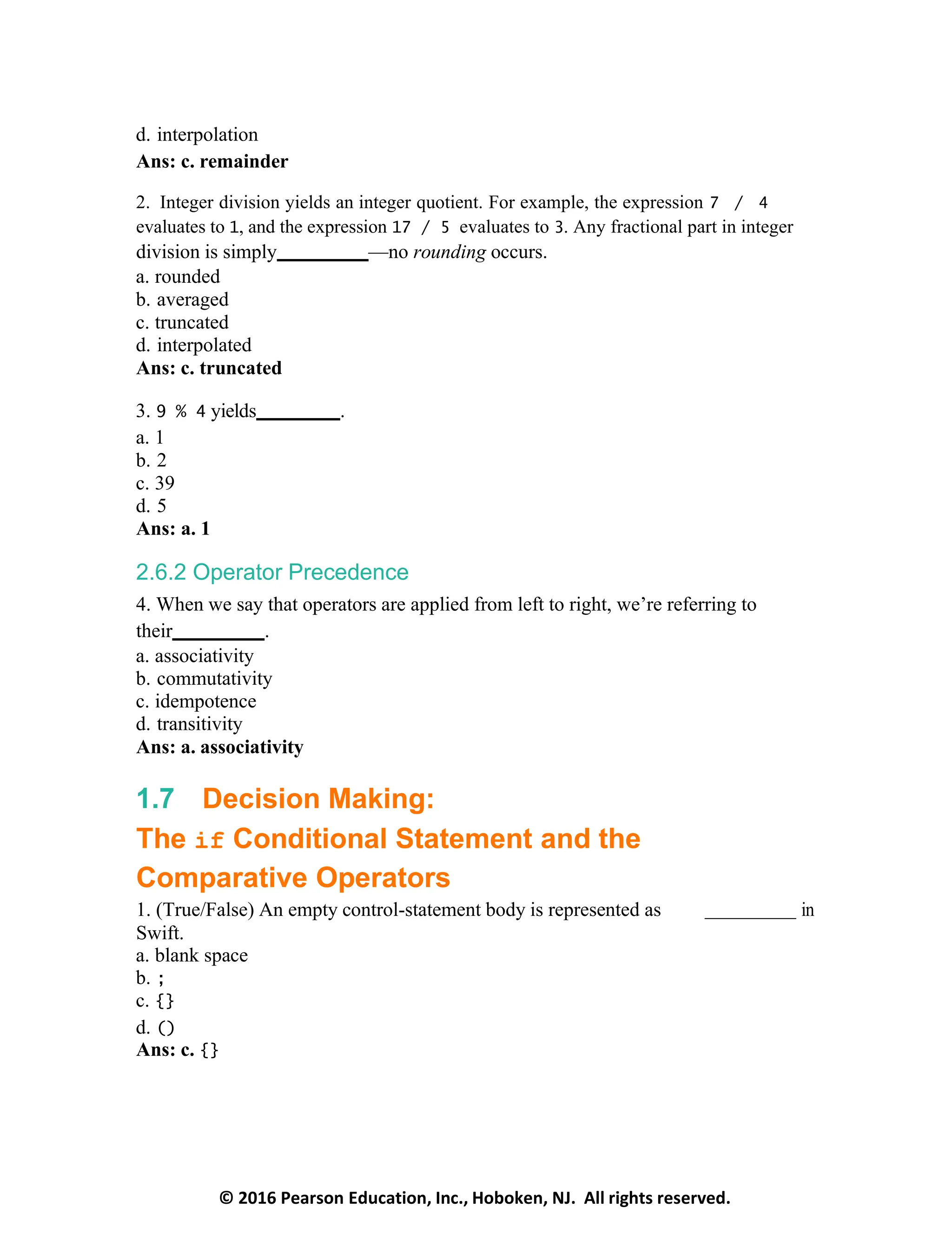 © 2016 Pearson Education, Inc., Hoboken, NJ. All rights reserved.
d. interpolation
Ans: c. remainder
2. Integer division yields an integer quotient. For example, the expression 7 / 4
evaluates to 1, and the expression 17 / 5 evaluates to 3. Any fractional part in integer
division is simply —no rounding occurs.
a. rounded
b. averaged
c. truncated
d. interpolated
Ans: c. truncated
3. 9 % 4 yields .
a. 1
b. 2
c. 39
d. 5
Ans: a. 1
2.6.2 Operator Precedence
4. When we say that operators are applied from left to right, we’re referring to
their .
a. associativity
b. commutativity
c. idempotence
d. transitivity
Ans: a. associativity
1.7 Decision Making:
The if Conditional Statement and the
Comparative Operators
1. (True/False) An empty control-statement body is represented as in
Swift.
a. blank space
b. ;
c. {}
d. ()
Ans: c. {}
 