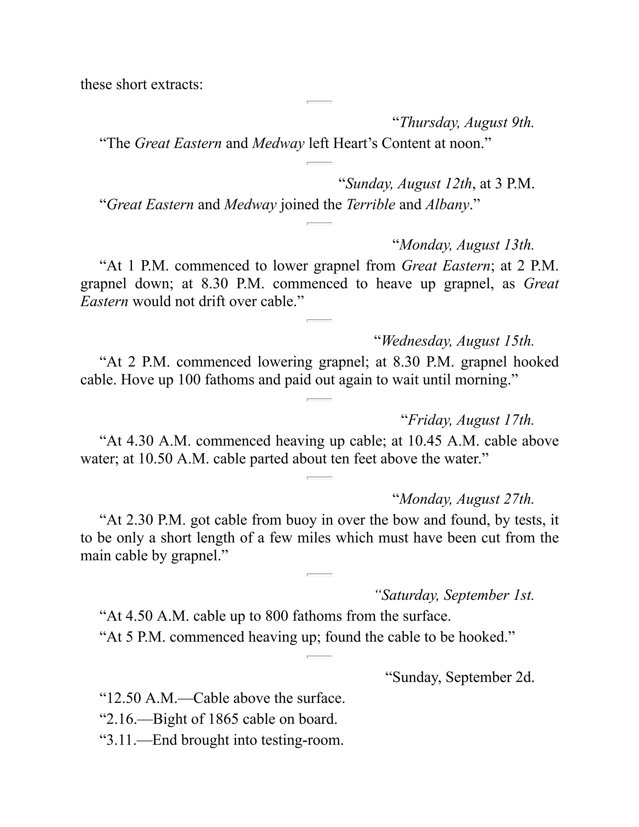 these short extracts:
“Thursday, August 9th.
“The Great Eastern and Medway left Heart’s Content at noon.”
“Sunday, August 12th, at 3 P.M.
“Great Eastern and Medway joined the Terrible and Albany.”
“Monday, August 13th.
“At 1 P.M. commenced to lower grapnel from Great Eastern; at 2 P.M.
grapnel down; at 8.30 P.M. commenced to heave up grapnel, as Great
Eastern would not drift over cable.”
“Wednesday, August 15th.
“At 2 P.M. commenced lowering grapnel; at 8.30 P.M. grapnel hooked
cable. Hove up 100 fathoms and paid out again to wait until morning.”
“Friday, August 17th.
“At 4.30 A.M. commenced heaving up cable; at 10.45 A.M. cable above
water; at 10.50 A.M. cable parted about ten feet above the water.”
“Monday, August 27th.
“At 2.30 P.M. got cable from buoy in over the bow and found, by tests, it
to be only a short length of a few miles which must have been cut from the
main cable by grapnel.”
“Saturday, September 1st.
“At 4.50 A.M. cable up to 800 fathoms from the surface.
“At 5 P.M. commenced heaving up; found the cable to be hooked.”
“Sunday, September 2d.
“12.50 A.M.—Cable above the surface.
“2.16.—Bight of 1865 cable on board.
“3.11.—End brought into testing-room.
 