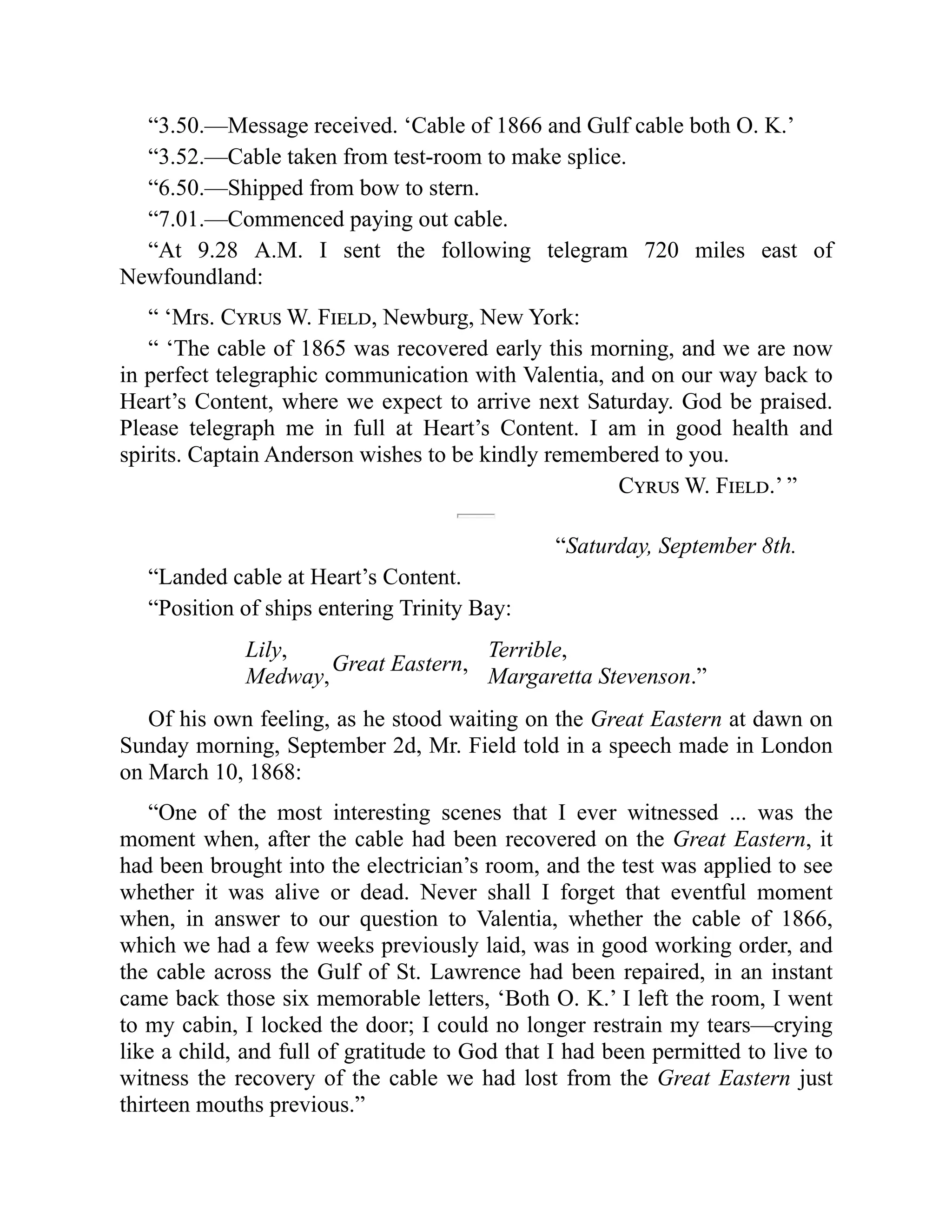 “3.50.—Message received. ‘Cable of 1866 and Gulf cable both O. K.’
“3.52.—Cable taken from test-room to make splice.
“6.50.—Shipped from bow to stern.
“7.01.—Commenced paying out cable.
“At 9.28 A.M. I sent the following telegram 720 miles east of
Newfoundland:
“ ‘Mrs. Cyrus W. Field, Newburg, New York:
“ ‘The cable of 1865 was recovered early this morning, and we are now
in perfect telegraphic communication with Valentia, and on our way back to
Heart’s Content, where we expect to arrive next Saturday. God be praised.
Please telegraph me in full at Heart’s Content. I am in good health and
spirits. Captain Anderson wishes to be kindly remembered to you.
Cyrus W. Field.’ ”
“Saturday, September 8th.
“Landed cable at Heart’s Content.
“Position of ships entering Trinity Bay:
Lily,
Medway,
Great Eastern,
Terrible,
Margaretta Stevenson.”
Of his own feeling, as he stood waiting on the Great Eastern at dawn on
Sunday morning, September 2d, Mr. Field told in a speech made in London
on March 10, 1868:
“One of the most interesting scenes that I ever witnessed ... was the
moment when, after the cable had been recovered on the Great Eastern, it
had been brought into the electrician’s room, and the test was applied to see
whether it was alive or dead. Never shall I forget that eventful moment
when, in answer to our question to Valentia, whether the cable of 1866,
which we had a few weeks previously laid, was in good working order, and
the cable across the Gulf of St. Lawrence had been repaired, in an instant
came back those six memorable letters, ‘Both O. K.’ I left the room, I went
to my cabin, I locked the door; I could no longer restrain my tears—crying
like a child, and full of gratitude to God that I had been permitted to live to
witness the recovery of the cable we had lost from the Great Eastern just
thirteen mouths previous.”
 