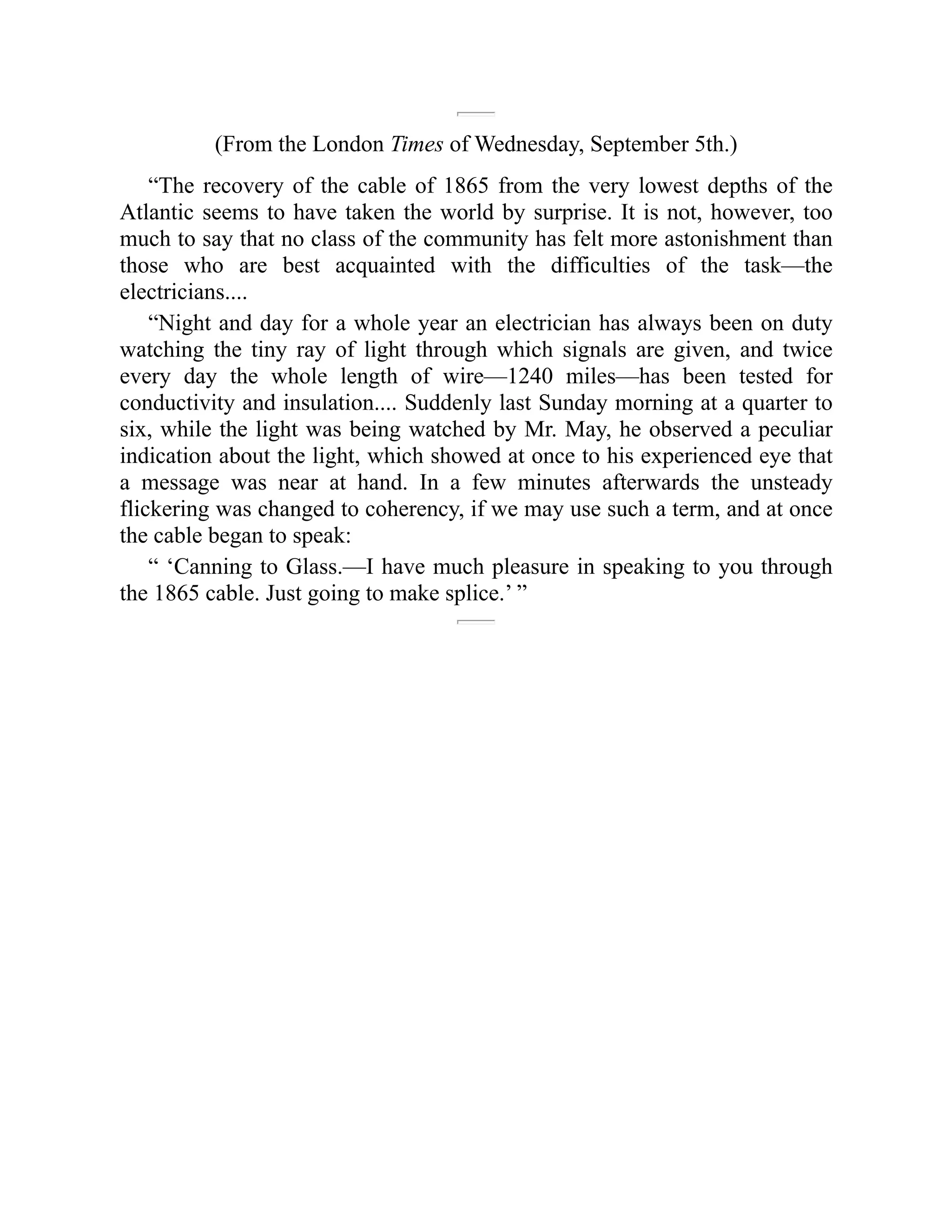 (From the London Times of Wednesday, September 5th.)
“The recovery of the cable of 1865 from the very lowest depths of the
Atlantic seems to have taken the world by surprise. It is not, however, too
much to say that no class of the community has felt more astonishment than
those who are best acquainted with the difficulties of the task—the
electricians....
“Night and day for a whole year an electrician has always been on duty
watching the tiny ray of light through which signals are given, and twice
every day the whole length of wire—1240 miles—has been tested for
conductivity and insulation.... Suddenly last Sunday morning at a quarter to
six, while the light was being watched by Mr. May, he observed a peculiar
indication about the light, which showed at once to his experienced eye that
a message was near at hand. In a few minutes afterwards the unsteady
flickering was changed to coherency, if we may use such a term, and at once
the cable began to speak:
“ ‘Canning to Glass.—I have much pleasure in speaking to you through
the 1865 cable. Just going to make splice.’ ”
 