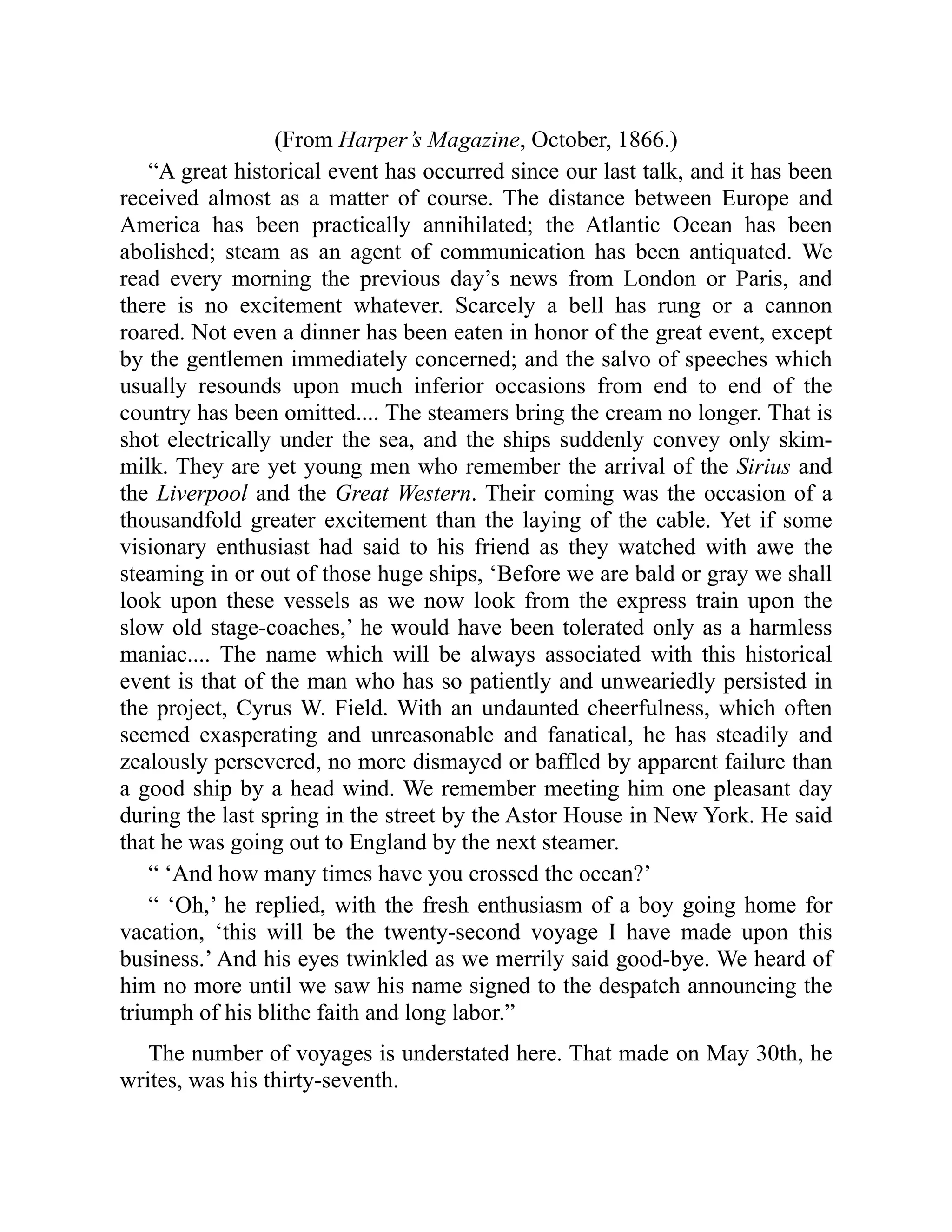 (From Harper’s Magazine, October, 1866.)
“A great historical event has occurred since our last talk, and it has been
received almost as a matter of course. The distance between Europe and
America has been practically annihilated; the Atlantic Ocean has been
abolished; steam as an agent of communication has been antiquated. We
read every morning the previous day’s news from London or Paris, and
there is no excitement whatever. Scarcely a bell has rung or a cannon
roared. Not even a dinner has been eaten in honor of the great event, except
by the gentlemen immediately concerned; and the salvo of speeches which
usually resounds upon much inferior occasions from end to end of the
country has been omitted.... The steamers bring the cream no longer. That is
shot electrically under the sea, and the ships suddenly convey only skim-
milk. They are yet young men who remember the arrival of the Sirius and
the Liverpool and the Great Western. Their coming was the occasion of a
thousandfold greater excitement than the laying of the cable. Yet if some
visionary enthusiast had said to his friend as they watched with awe the
steaming in or out of those huge ships, ‘Before we are bald or gray we shall
look upon these vessels as we now look from the express train upon the
slow old stage-coaches,’ he would have been tolerated only as a harmless
maniac.... The name which will be always associated with this historical
event is that of the man who has so patiently and unweariedly persisted in
the project, Cyrus W. Field. With an undaunted cheerfulness, which often
seemed exasperating and unreasonable and fanatical, he has steadily and
zealously persevered, no more dismayed or baffled by apparent failure than
a good ship by a head wind. We remember meeting him one pleasant day
during the last spring in the street by the Astor House in New York. He said
that he was going out to England by the next steamer.
“ ‘And how many times have you crossed the ocean?’
“ ‘Oh,’ he replied, with the fresh enthusiasm of a boy going home for
vacation, ‘this will be the twenty-second voyage I have made upon this
business.’ And his eyes twinkled as we merrily said good-bye. We heard of
him no more until we saw his name signed to the despatch announcing the
triumph of his blithe faith and long labor.”
The number of voyages is understated here. That made on May 30th, he
writes, was his thirty-seventh.
 