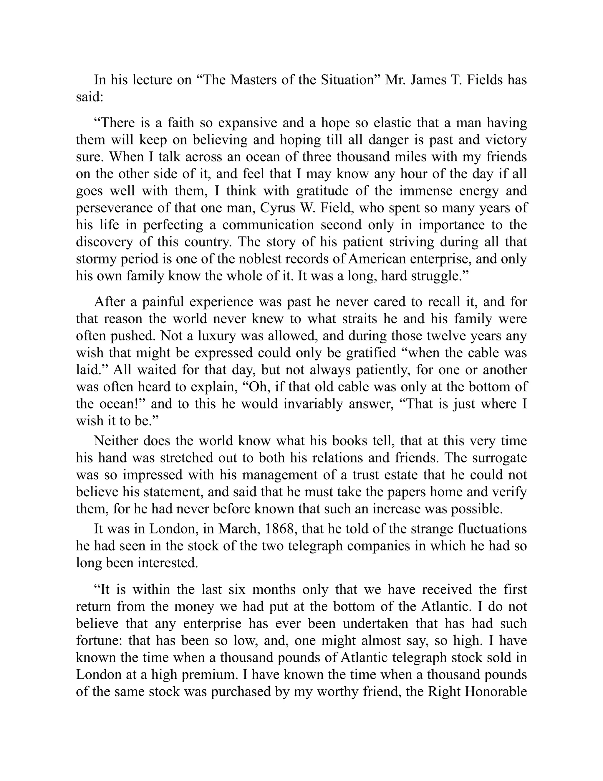 In his lecture on “The Masters of the Situation” Mr. James T. Fields has
said:
“There is a faith so expansive and a hope so elastic that a man having
them will keep on believing and hoping till all danger is past and victory
sure. When I talk across an ocean of three thousand miles with my friends
on the other side of it, and feel that I may know any hour of the day if all
goes well with them, I think with gratitude of the immense energy and
perseverance of that one man, Cyrus W. Field, who spent so many years of
his life in perfecting a communication second only in importance to the
discovery of this country. The story of his patient striving during all that
stormy period is one of the noblest records of American enterprise, and only
his own family know the whole of it. It was a long, hard struggle.”
After a painful experience was past he never cared to recall it, and for
that reason the world never knew to what straits he and his family were
often pushed. Not a luxury was allowed, and during those twelve years any
wish that might be expressed could only be gratified “when the cable was
laid.” All waited for that day, but not always patiently, for one or another
was often heard to explain, “Oh, if that old cable was only at the bottom of
the ocean!” and to this he would invariably answer, “That is just where I
wish it to be.”
Neither does the world know what his books tell, that at this very time
his hand was stretched out to both his relations and friends. The surrogate
was so impressed with his management of a trust estate that he could not
believe his statement, and said that he must take the papers home and verify
them, for he had never before known that such an increase was possible.
It was in London, in March, 1868, that he told of the strange fluctuations
he had seen in the stock of the two telegraph companies in which he had so
long been interested.
“It is within the last six months only that we have received the first
return from the money we had put at the bottom of the Atlantic. I do not
believe that any enterprise has ever been undertaken that has had such
fortune: that has been so low, and, one might almost say, so high. I have
known the time when a thousand pounds of Atlantic telegraph stock sold in
London at a high premium. I have known the time when a thousand pounds
of the same stock was purchased by my worthy friend, the Right Honorable
 