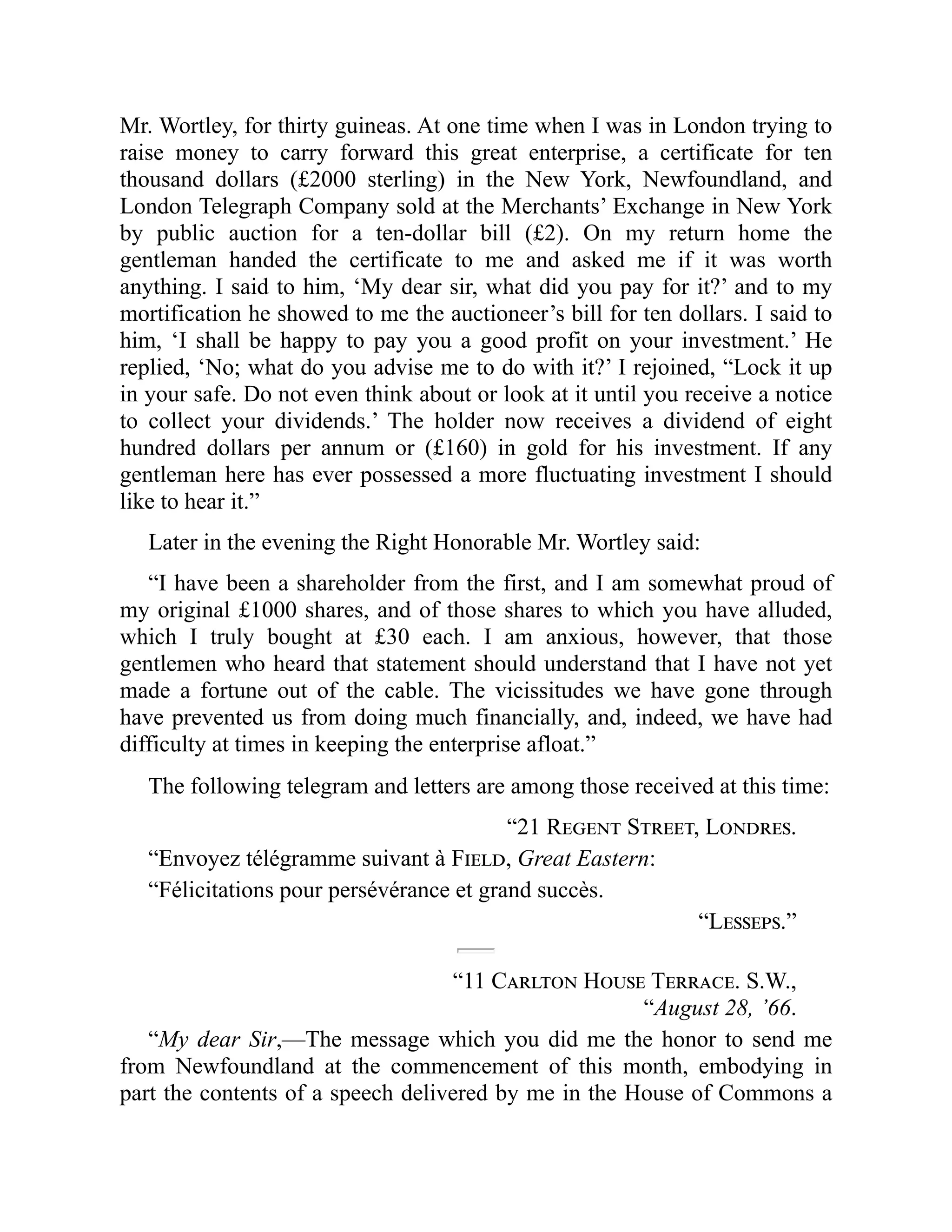 Mr. Wortley, for thirty guineas. At one time when I was in London trying to
raise money to carry forward this great enterprise, a certificate for ten
thousand dollars (£2000 sterling) in the New York, Newfoundland, and
London Telegraph Company sold at the Merchants’ Exchange in New York
by public auction for a ten-dollar bill (£2). On my return home the
gentleman handed the certificate to me and asked me if it was worth
anything. I said to him, ‘My dear sir, what did you pay for it?’ and to my
mortification he showed to me the auctioneer’s bill for ten dollars. I said to
him, ‘I shall be happy to pay you a good profit on your investment.’ He
replied, ‘No; what do you advise me to do with it?’ I rejoined, “Lock it up
in your safe. Do not even think about or look at it until you receive a notice
to collect your dividends.’ The holder now receives a dividend of eight
hundred dollars per annum or (£160) in gold for his investment. If any
gentleman here has ever possessed a more fluctuating investment I should
like to hear it.”
Later in the evening the Right Honorable Mr. Wortley said:
“I have been a shareholder from the first, and I am somewhat proud of
my original £1000 shares, and of those shares to which you have alluded,
which I truly bought at £30 each. I am anxious, however, that those
gentlemen who heard that statement should understand that I have not yet
made a fortune out of the cable. The vicissitudes we have gone through
have prevented us from doing much financially, and, indeed, we have had
difficulty at times in keeping the enterprise afloat.”
The following telegram and letters are among those received at this time:
“21 Regent Street, Londres.
“Envoyez télégramme suivant à Field, Great Eastern:
“Félicitations pour persévérance et grand succès.
“Lesseps.”
“11 Carlton House Terrace. S.W.,
“August 28, ’66.
“My dear Sir,—The message which you did me the honor to send me
from Newfoundland at the commencement of this month, embodying in
part the contents of a speech delivered by me in the House of Commons a
 