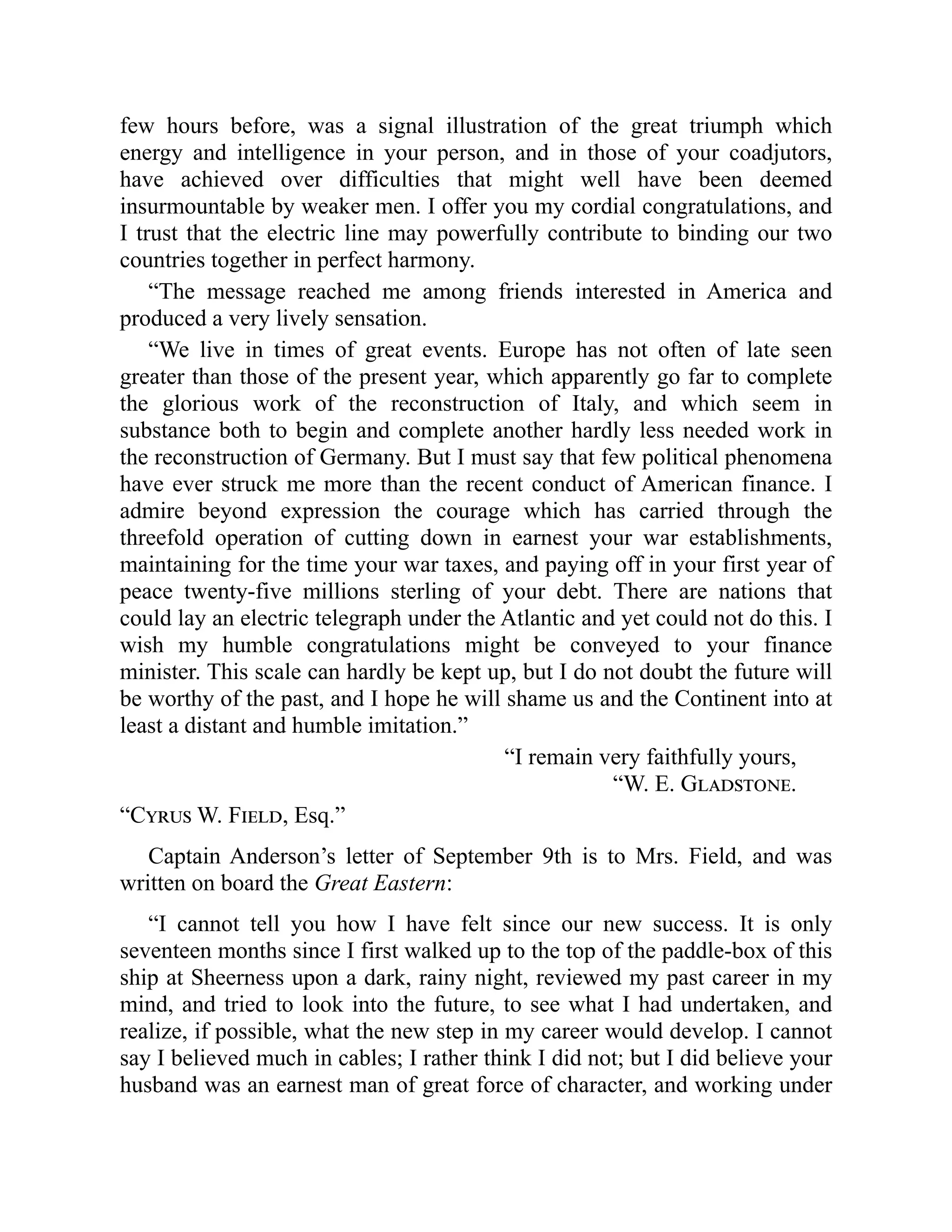 few hours before, was a signal illustration of the great triumph which
energy and intelligence in your person, and in those of your coadjutors,
have achieved over difficulties that might well have been deemed
insurmountable by weaker men. I offer you my cordial congratulations, and
I trust that the electric line may powerfully contribute to binding our two
countries together in perfect harmony.
“The message reached me among friends interested in America and
produced a very lively sensation.
“We live in times of great events. Europe has not often of late seen
greater than those of the present year, which apparently go far to complete
the glorious work of the reconstruction of Italy, and which seem in
substance both to begin and complete another hardly less needed work in
the reconstruction of Germany. But I must say that few political phenomena
have ever struck me more than the recent conduct of American finance. I
admire beyond expression the courage which has carried through the
threefold operation of cutting down in earnest your war establishments,
maintaining for the time your war taxes, and paying off in your first year of
peace twenty-five millions sterling of your debt. There are nations that
could lay an electric telegraph under the Atlantic and yet could not do this. I
wish my humble congratulations might be conveyed to your finance
minister. This scale can hardly be kept up, but I do not doubt the future will
be worthy of the past, and I hope he will shame us and the Continent into at
least a distant and humble imitation.”
“I remain very faithfully yours,
“W. E. Gladstone.
“Cyrus W. Field, Esq.”
Captain Anderson’s letter of September 9th is to Mrs. Field, and was
written on board the Great Eastern:
“I cannot tell you how I have felt since our new success. It is only
seventeen months since I first walked up to the top of the paddle-box of this
ship at Sheerness upon a dark, rainy night, reviewed my past career in my
mind, and tried to look into the future, to see what I had undertaken, and
realize, if possible, what the new step in my career would develop. I cannot
say I believed much in cables; I rather think I did not; but I did believe your
husband was an earnest man of great force of character, and working under
 