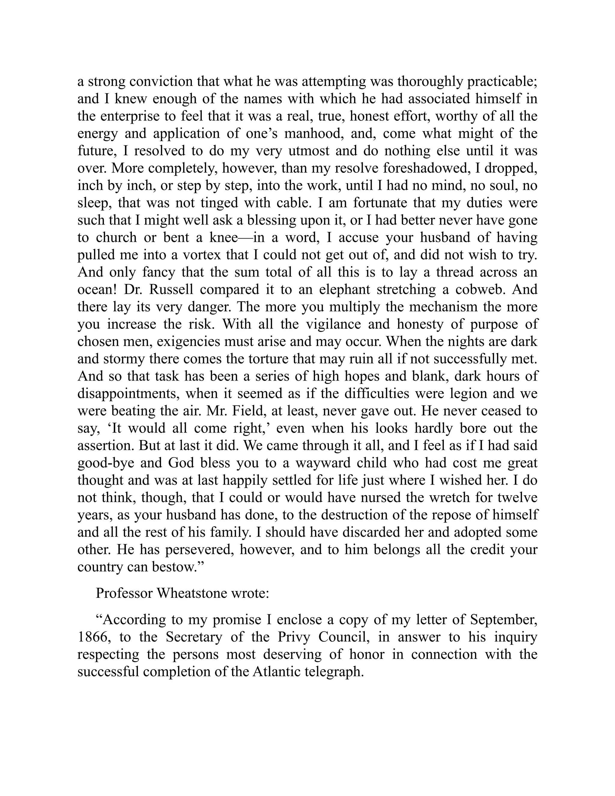 a strong conviction that what he was attempting was thoroughly practicable;
and I knew enough of the names with which he had associated himself in
the enterprise to feel that it was a real, true, honest effort, worthy of all the
energy and application of one’s manhood, and, come what might of the
future, I resolved to do my very utmost and do nothing else until it was
over. More completely, however, than my resolve foreshadowed, I dropped,
inch by inch, or step by step, into the work, until I had no mind, no soul, no
sleep, that was not tinged with cable. I am fortunate that my duties were
such that I might well ask a blessing upon it, or I had better never have gone
to church or bent a knee—in a word, I accuse your husband of having
pulled me into a vortex that I could not get out of, and did not wish to try.
And only fancy that the sum total of all this is to lay a thread across an
ocean! Dr. Russell compared it to an elephant stretching a cobweb. And
there lay its very danger. The more you multiply the mechanism the more
you increase the risk. With all the vigilance and honesty of purpose of
chosen men, exigencies must arise and may occur. When the nights are dark
and stormy there comes the torture that may ruin all if not successfully met.
And so that task has been a series of high hopes and blank, dark hours of
disappointments, when it seemed as if the difficulties were legion and we
were beating the air. Mr. Field, at least, never gave out. He never ceased to
say, ‘It would all come right,’ even when his looks hardly bore out the
assertion. But at last it did. We came through it all, and I feel as if I had said
good-bye and God bless you to a wayward child who had cost me great
thought and was at last happily settled for life just where I wished her. I do
not think, though, that I could or would have nursed the wretch for twelve
years, as your husband has done, to the destruction of the repose of himself
and all the rest of his family. I should have discarded her and adopted some
other. He has persevered, however, and to him belongs all the credit your
country can bestow.”
Professor Wheatstone wrote:
“According to my promise I enclose a copy of my letter of September,
1866, to the Secretary of the Privy Council, in answer to his inquiry
respecting the persons most deserving of honor in connection with the
successful completion of the Atlantic telegraph.
 