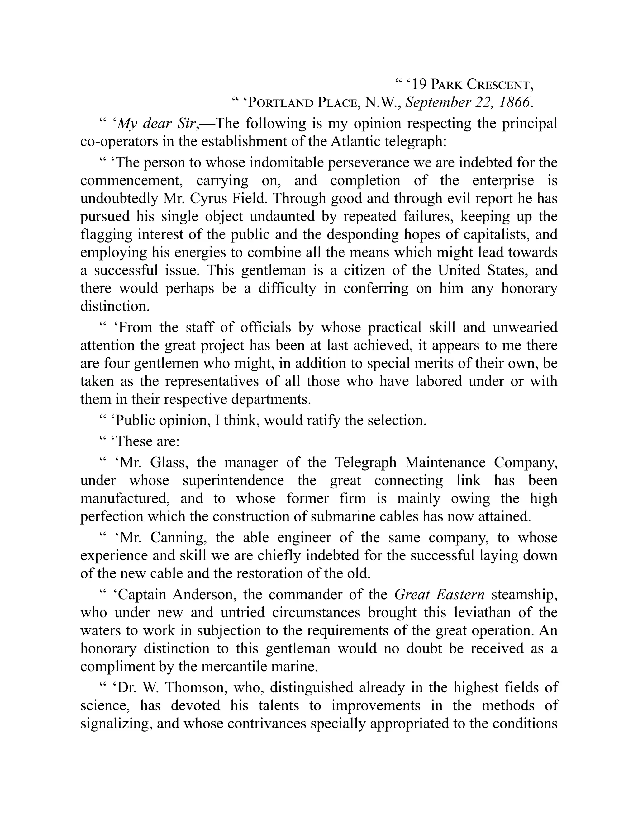 “ ‘19 Park Crescent,
“ ‘Portland Place, N.W., September 22, 1866.
“ ‘My dear Sir,—The following is my opinion respecting the principal
co-operators in the establishment of the Atlantic telegraph:
“ ‘The person to whose indomitable perseverance we are indebted for the
commencement, carrying on, and completion of the enterprise is
undoubtedly Mr. Cyrus Field. Through good and through evil report he has
pursued his single object undaunted by repeated failures, keeping up the
flagging interest of the public and the desponding hopes of capitalists, and
employing his energies to combine all the means which might lead towards
a successful issue. This gentleman is a citizen of the United States, and
there would perhaps be a difficulty in conferring on him any honorary
distinction.
“ ‘From the staff of officials by whose practical skill and unwearied
attention the great project has been at last achieved, it appears to me there
are four gentlemen who might, in addition to special merits of their own, be
taken as the representatives of all those who have labored under or with
them in their respective departments.
“ ‘Public opinion, I think, would ratify the selection.
“ ‘These are:
“ ‘Mr. Glass, the manager of the Telegraph Maintenance Company,
under whose superintendence the great connecting link has been
manufactured, and to whose former firm is mainly owing the high
perfection which the construction of submarine cables has now attained.
“ ‘Mr. Canning, the able engineer of the same company, to whose
experience and skill we are chiefly indebted for the successful laying down
of the new cable and the restoration of the old.
“ ‘Captain Anderson, the commander of the Great Eastern steamship,
who under new and untried circumstances brought this leviathan of the
waters to work in subjection to the requirements of the great operation. An
honorary distinction to this gentleman would no doubt be received as a
compliment by the mercantile marine.
“ ‘Dr. W. Thomson, who, distinguished already in the highest fields of
science, has devoted his talents to improvements in the methods of
signalizing, and whose contrivances specially appropriated to the conditions
 