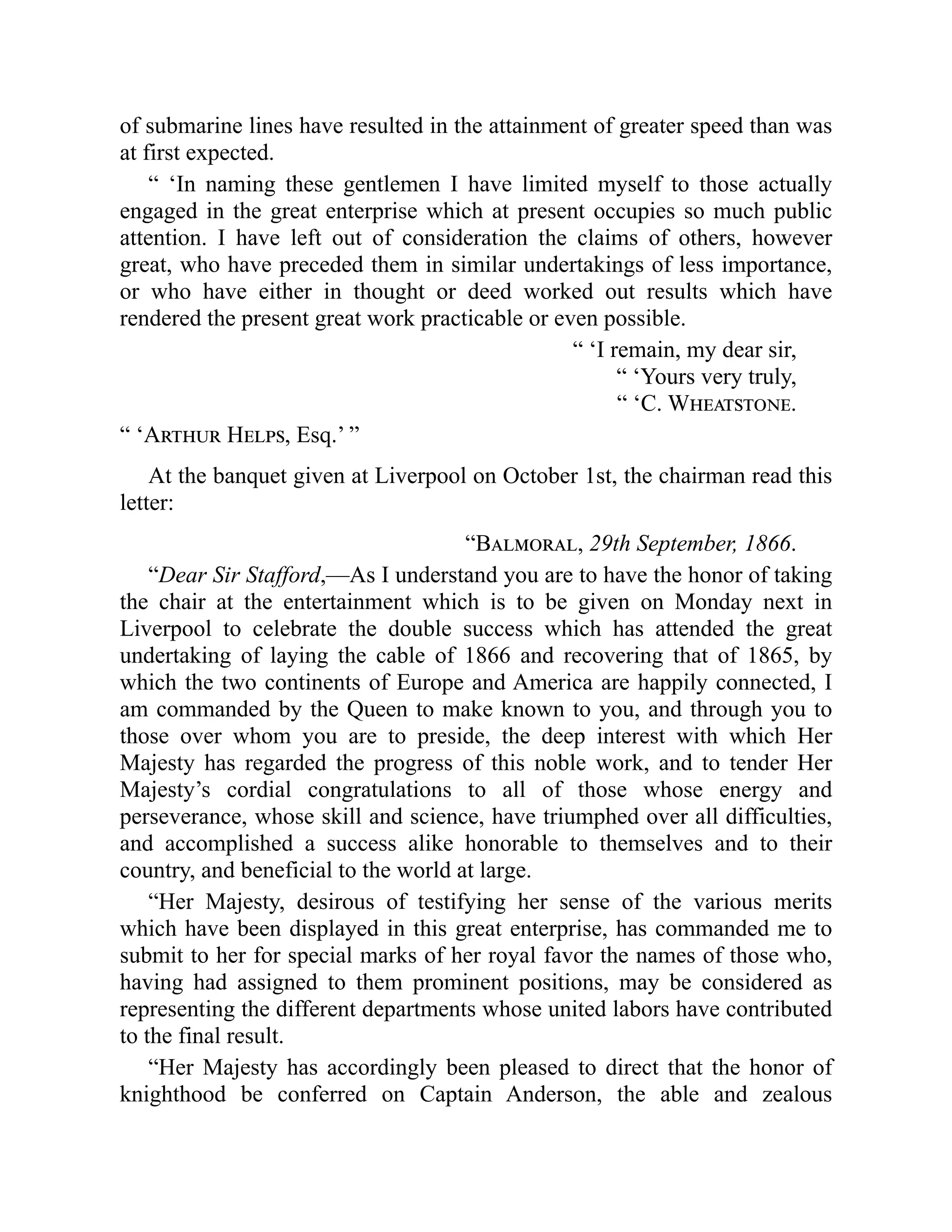 of submarine lines have resulted in the attainment of greater speed than was
at first expected.
“ ‘In naming these gentlemen I have limited myself to those actually
engaged in the great enterprise which at present occupies so much public
attention. I have left out of consideration the claims of others, however
great, who have preceded them in similar undertakings of less importance,
or who have either in thought or deed worked out results which have
rendered the present great work practicable or even possible.
“ ‘I remain, my dear sir,
“ ‘Yours very truly,
“ ‘C. Wheatstone.
“ ‘Arthur Helps, Esq.’ ”
At the banquet given at Liverpool on October 1st, the chairman read this
letter:
“Balmoral, 29th September, 1866.
“Dear Sir Stafford,—As I understand you are to have the honor of taking
the chair at the entertainment which is to be given on Monday next in
Liverpool to celebrate the double success which has attended the great
undertaking of laying the cable of 1866 and recovering that of 1865, by
which the two continents of Europe and America are happily connected, I
am commanded by the Queen to make known to you, and through you to
those over whom you are to preside, the deep interest with which Her
Majesty has regarded the progress of this noble work, and to tender Her
Majesty’s cordial congratulations to all of those whose energy and
perseverance, whose skill and science, have triumphed over all difficulties,
and accomplished a success alike honorable to themselves and to their
country, and beneficial to the world at large.
“Her Majesty, desirous of testifying her sense of the various merits
which have been displayed in this great enterprise, has commanded me to
submit to her for special marks of her royal favor the names of those who,
having had assigned to them prominent positions, may be considered as
representing the different departments whose united labors have contributed
to the final result.
“Her Majesty has accordingly been pleased to direct that the honor of
knighthood be conferred on Captain Anderson, the able and zealous
 