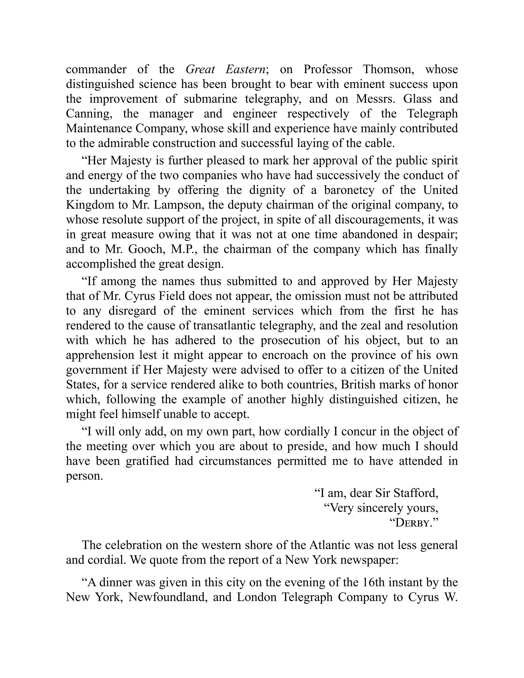 commander of the Great Eastern; on Professor Thomson, whose
distinguished science has been brought to bear with eminent success upon
the improvement of submarine telegraphy, and on Messrs. Glass and
Canning, the manager and engineer respectively of the Telegraph
Maintenance Company, whose skill and experience have mainly contributed
to the admirable construction and successful laying of the cable.
“Her Majesty is further pleased to mark her approval of the public spirit
and energy of the two companies who have had successively the conduct of
the undertaking by offering the dignity of a baronetcy of the United
Kingdom to Mr. Lampson, the deputy chairman of the original company, to
whose resolute support of the project, in spite of all discouragements, it was
in great measure owing that it was not at one time abandoned in despair;
and to Mr. Gooch, M.P., the chairman of the company which has finally
accomplished the great design.
“If among the names thus submitted to and approved by Her Majesty
that of Mr. Cyrus Field does not appear, the omission must not be attributed
to any disregard of the eminent services which from the first he has
rendered to the cause of transatlantic telegraphy, and the zeal and resolution
with which he has adhered to the prosecution of his object, but to an
apprehension lest it might appear to encroach on the province of his own
government if Her Majesty were advised to offer to a citizen of the United
States, for a service rendered alike to both countries, British marks of honor
which, following the example of another highly distinguished citizen, he
might feel himself unable to accept.
“I will only add, on my own part, how cordially I concur in the object of
the meeting over which you are about to preside, and how much I should
have been gratified had circumstances permitted me to have attended in
person.
“I am, dear Sir Stafford,
“Very sincerely yours,
“Derby.”
The celebration on the western shore of the Atlantic was not less general
and cordial. We quote from the report of a New York newspaper:
“A dinner was given in this city on the evening of the 16th instant by the
New York, Newfoundland, and London Telegraph Company to Cyrus W.
 