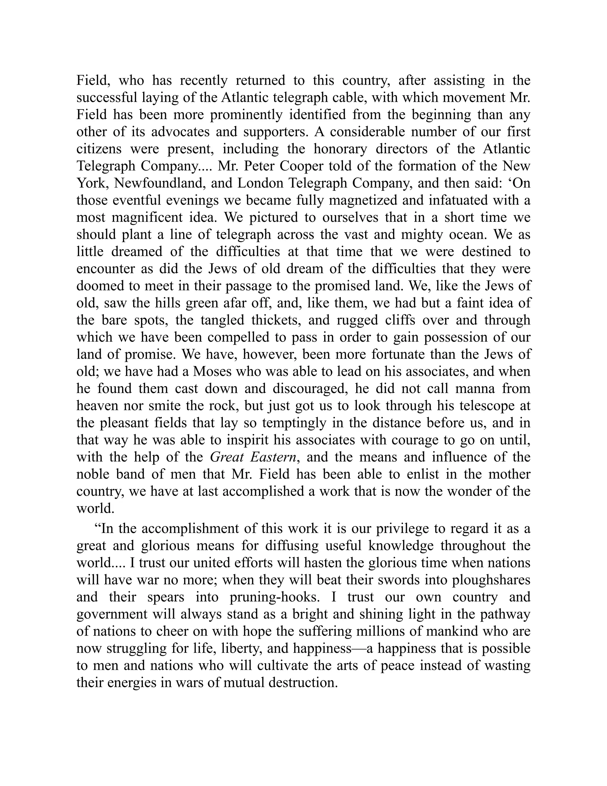 Field, who has recently returned to this country, after assisting in the
successful laying of the Atlantic telegraph cable, with which movement Mr.
Field has been more prominently identified from the beginning than any
other of its advocates and supporters. A considerable number of our first
citizens were present, including the honorary directors of the Atlantic
Telegraph Company.... Mr. Peter Cooper told of the formation of the New
York, Newfoundland, and London Telegraph Company, and then said: ‘On
those eventful evenings we became fully magnetized and infatuated with a
most magnificent idea. We pictured to ourselves that in a short time we
should plant a line of telegraph across the vast and mighty ocean. We as
little dreamed of the difficulties at that time that we were destined to
encounter as did the Jews of old dream of the difficulties that they were
doomed to meet in their passage to the promised land. We, like the Jews of
old, saw the hills green afar off, and, like them, we had but a faint idea of
the bare spots, the tangled thickets, and rugged cliffs over and through
which we have been compelled to pass in order to gain possession of our
land of promise. We have, however, been more fortunate than the Jews of
old; we have had a Moses who was able to lead on his associates, and when
he found them cast down and discouraged, he did not call manna from
heaven nor smite the rock, but just got us to look through his telescope at
the pleasant fields that lay so temptingly in the distance before us, and in
that way he was able to inspirit his associates with courage to go on until,
with the help of the Great Eastern, and the means and influence of the
noble band of men that Mr. Field has been able to enlist in the mother
country, we have at last accomplished a work that is now the wonder of the
world.
“In the accomplishment of this work it is our privilege to regard it as a
great and glorious means for diffusing useful knowledge throughout the
world.... I trust our united efforts will hasten the glorious time when nations
will have war no more; when they will beat their swords into ploughshares
and their spears into pruning-hooks. I trust our own country and
government will always stand as a bright and shining light in the pathway
of nations to cheer on with hope the suffering millions of mankind who are
now struggling for life, liberty, and happiness—a happiness that is possible
to men and nations who will cultivate the arts of peace instead of wasting
their energies in wars of mutual destruction.
 