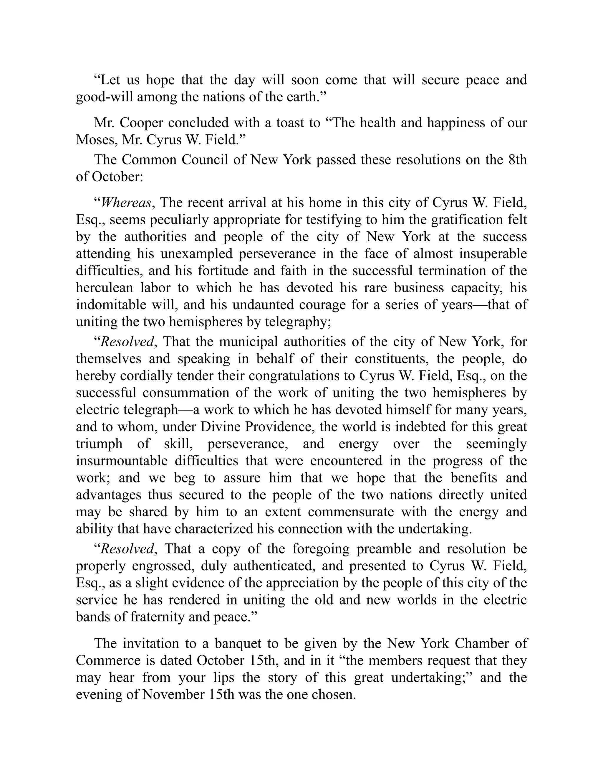 “Let us hope that the day will soon come that will secure peace and
good-will among the nations of the earth.”
Mr. Cooper concluded with a toast to “The health and happiness of our
Moses, Mr. Cyrus W. Field.”
The Common Council of New York passed these resolutions on the 8th
of October:
“Whereas, The recent arrival at his home in this city of Cyrus W. Field,
Esq., seems peculiarly appropriate for testifying to him the gratification felt
by the authorities and people of the city of New York at the success
attending his unexampled perseverance in the face of almost insuperable
difficulties, and his fortitude and faith in the successful termination of the
herculean labor to which he has devoted his rare business capacity, his
indomitable will, and his undaunted courage for a series of years—that of
uniting the two hemispheres by telegraphy;
“Resolved, That the municipal authorities of the city of New York, for
themselves and speaking in behalf of their constituents, the people, do
hereby cordially tender their congratulations to Cyrus W. Field, Esq., on the
successful consummation of the work of uniting the two hemispheres by
electric telegraph—a work to which he has devoted himself for many years,
and to whom, under Divine Providence, the world is indebted for this great
triumph of skill, perseverance, and energy over the seemingly
insurmountable difficulties that were encountered in the progress of the
work; and we beg to assure him that we hope that the benefits and
advantages thus secured to the people of the two nations directly united
may be shared by him to an extent commensurate with the energy and
ability that have characterized his connection with the undertaking.
“Resolved, That a copy of the foregoing preamble and resolution be
properly engrossed, duly authenticated, and presented to Cyrus W. Field,
Esq., as a slight evidence of the appreciation by the people of this city of the
service he has rendered in uniting the old and new worlds in the electric
bands of fraternity and peace.”
The invitation to a banquet to be given by the New York Chamber of
Commerce is dated October 15th, and in it “the members request that they
may hear from your lips the story of this great undertaking;” and the
evening of November 15th was the one chosen.
 