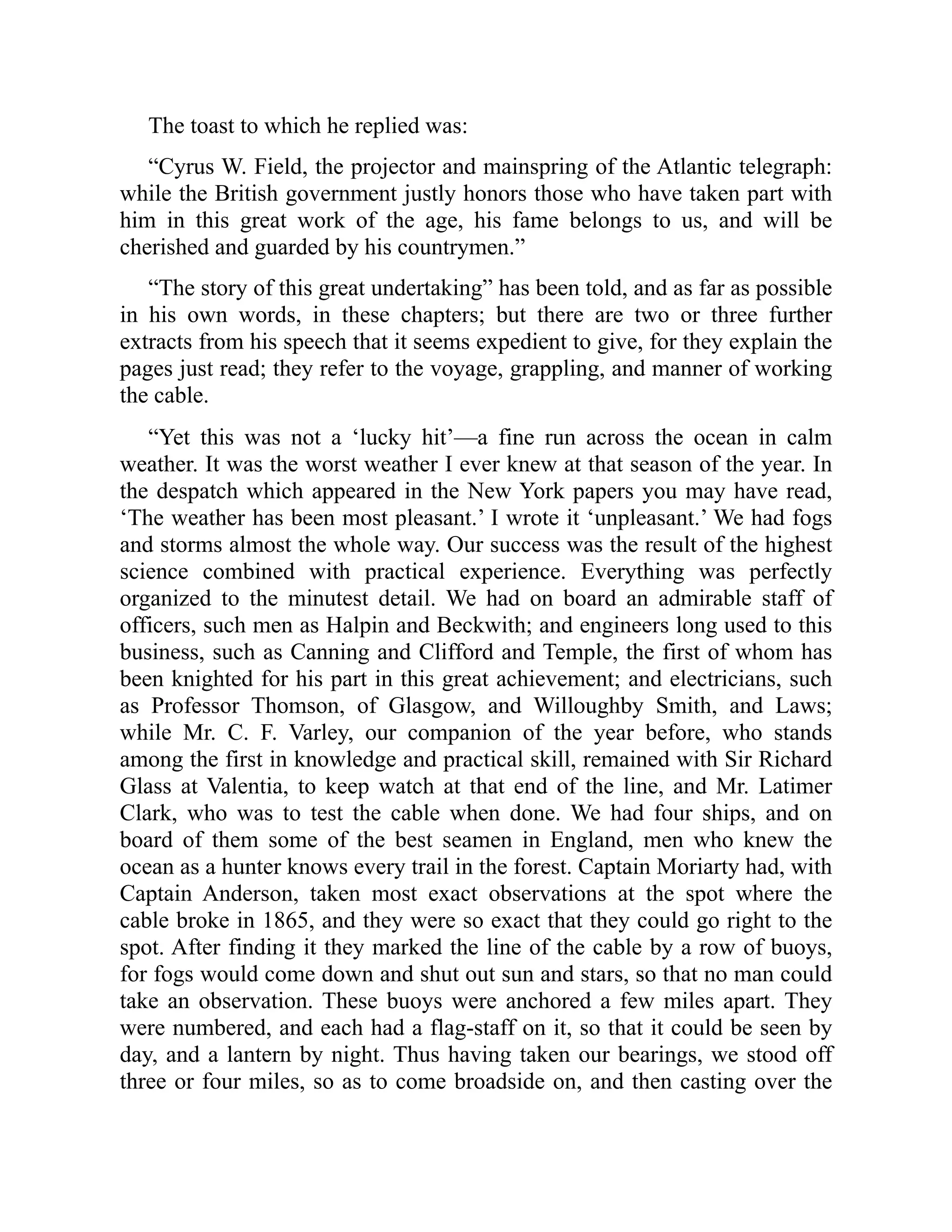 The toast to which he replied was:
“Cyrus W. Field, the projector and mainspring of the Atlantic telegraph:
while the British government justly honors those who have taken part with
him in this great work of the age, his fame belongs to us, and will be
cherished and guarded by his countrymen.”
“The story of this great undertaking” has been told, and as far as possible
in his own words, in these chapters; but there are two or three further
extracts from his speech that it seems expedient to give, for they explain the
pages just read; they refer to the voyage, grappling, and manner of working
the cable.
“Yet this was not a ‘lucky hit’—a fine run across the ocean in calm
weather. It was the worst weather I ever knew at that season of the year. In
the despatch which appeared in the New York papers you may have read,
‘The weather has been most pleasant.’ I wrote it ‘unpleasant.’ We had fogs
and storms almost the whole way. Our success was the result of the highest
science combined with practical experience. Everything was perfectly
organized to the minutest detail. We had on board an admirable staff of
officers, such men as Halpin and Beckwith; and engineers long used to this
business, such as Canning and Clifford and Temple, the first of whom has
been knighted for his part in this great achievement; and electricians, such
as Professor Thomson, of Glasgow, and Willoughby Smith, and Laws;
while Mr. C. F. Varley, our companion of the year before, who stands
among the first in knowledge and practical skill, remained with Sir Richard
Glass at Valentia, to keep watch at that end of the line, and Mr. Latimer
Clark, who was to test the cable when done. We had four ships, and on
board of them some of the best seamen in England, men who knew the
ocean as a hunter knows every trail in the forest. Captain Moriarty had, with
Captain Anderson, taken most exact observations at the spot where the
cable broke in 1865, and they were so exact that they could go right to the
spot. After finding it they marked the line of the cable by a row of buoys,
for fogs would come down and shut out sun and stars, so that no man could
take an observation. These buoys were anchored a few miles apart. They
were numbered, and each had a flag-staff on it, so that it could be seen by
day, and a lantern by night. Thus having taken our bearings, we stood off
three or four miles, so as to come broadside on, and then casting over the
 