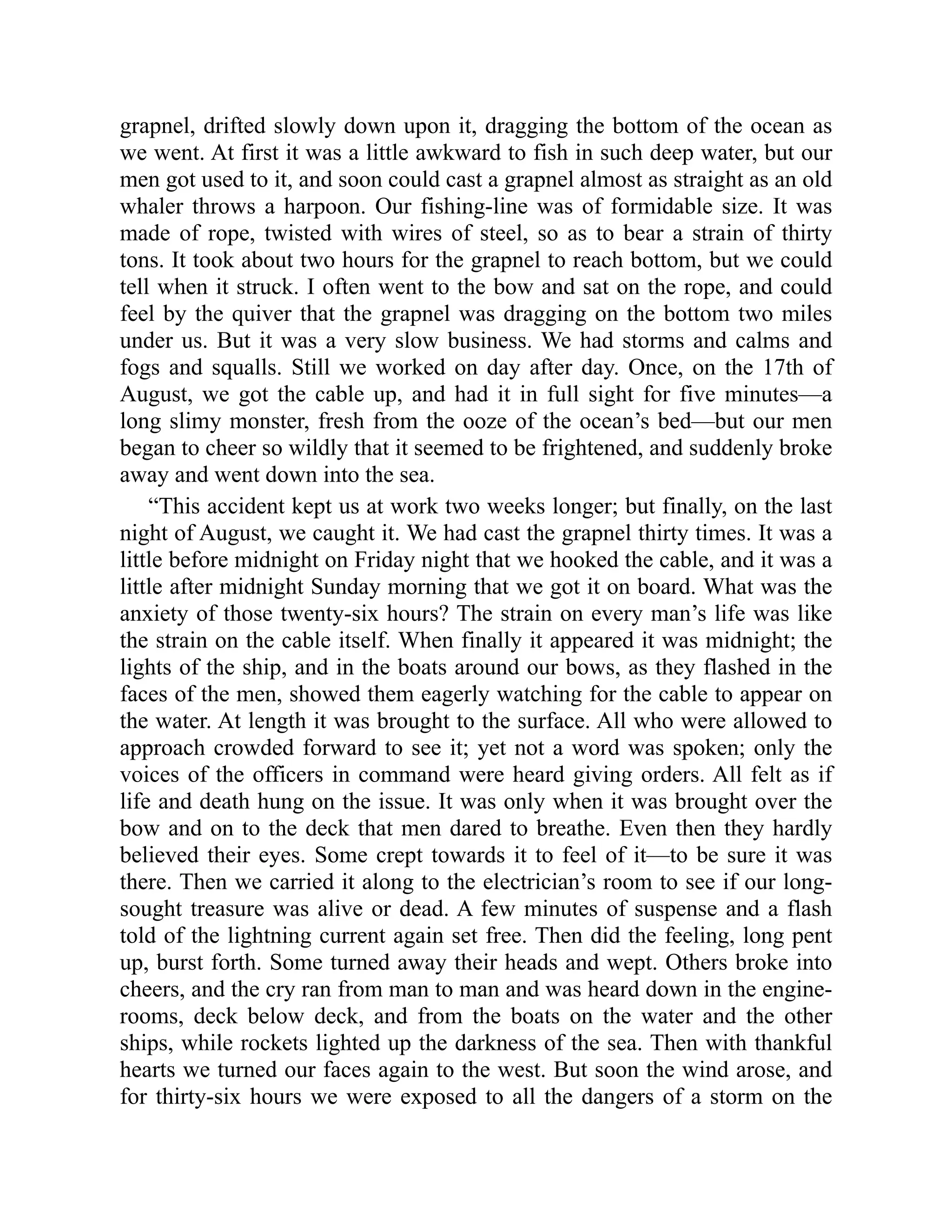 grapnel, drifted slowly down upon it, dragging the bottom of the ocean as
we went. At first it was a little awkward to fish in such deep water, but our
men got used to it, and soon could cast a grapnel almost as straight as an old
whaler throws a harpoon. Our fishing-line was of formidable size. It was
made of rope, twisted with wires of steel, so as to bear a strain of thirty
tons. It took about two hours for the grapnel to reach bottom, but we could
tell when it struck. I often went to the bow and sat on the rope, and could
feel by the quiver that the grapnel was dragging on the bottom two miles
under us. But it was a very slow business. We had storms and calms and
fogs and squalls. Still we worked on day after day. Once, on the 17th of
August, we got the cable up, and had it in full sight for five minutes—a
long slimy monster, fresh from the ooze of the ocean’s bed—but our men
began to cheer so wildly that it seemed to be frightened, and suddenly broke
away and went down into the sea.
“This accident kept us at work two weeks longer; but finally, on the last
night of August, we caught it. We had cast the grapnel thirty times. It was a
little before midnight on Friday night that we hooked the cable, and it was a
little after midnight Sunday morning that we got it on board. What was the
anxiety of those twenty-six hours? The strain on every man’s life was like
the strain on the cable itself. When finally it appeared it was midnight; the
lights of the ship, and in the boats around our bows, as they flashed in the
faces of the men, showed them eagerly watching for the cable to appear on
the water. At length it was brought to the surface. All who were allowed to
approach crowded forward to see it; yet not a word was spoken; only the
voices of the officers in command were heard giving orders. All felt as if
life and death hung on the issue. It was only when it was brought over the
bow and on to the deck that men dared to breathe. Even then they hardly
believed their eyes. Some crept towards it to feel of it—to be sure it was
there. Then we carried it along to the electrician’s room to see if our long-
sought treasure was alive or dead. A few minutes of suspense and a flash
told of the lightning current again set free. Then did the feeling, long pent
up, burst forth. Some turned away their heads and wept. Others broke into
cheers, and the cry ran from man to man and was heard down in the engine-
rooms, deck below deck, and from the boats on the water and the other
ships, while rockets lighted up the darkness of the sea. Then with thankful
hearts we turned our faces again to the west. But soon the wind arose, and
for thirty-six hours we were exposed to all the dangers of a storm on the
 