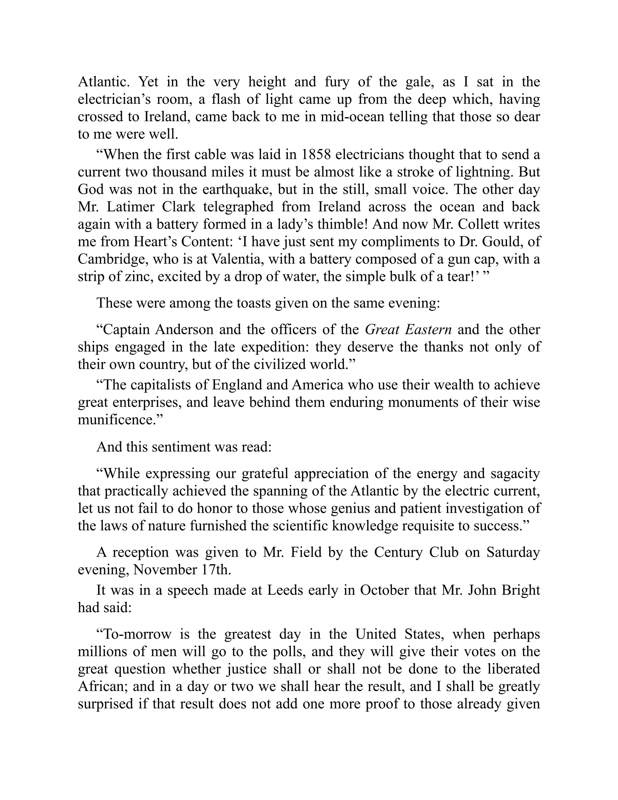 Atlantic. Yet in the very height and fury of the gale, as I sat in the
electrician’s room, a flash of light came up from the deep which, having
crossed to Ireland, came back to me in mid-ocean telling that those so dear
to me were well.
“When the first cable was laid in 1858 electricians thought that to send a
current two thousand miles it must be almost like a stroke of lightning. But
God was not in the earthquake, but in the still, small voice. The other day
Mr. Latimer Clark telegraphed from Ireland across the ocean and back
again with a battery formed in a lady’s thimble! And now Mr. Collett writes
me from Heart’s Content: ‘I have just sent my compliments to Dr. Gould, of
Cambridge, who is at Valentia, with a battery composed of a gun cap, with a
strip of zinc, excited by a drop of water, the simple bulk of a tear!’ ”
These were among the toasts given on the same evening:
“Captain Anderson and the officers of the Great Eastern and the other
ships engaged in the late expedition: they deserve the thanks not only of
their own country, but of the civilized world.”
“The capitalists of England and America who use their wealth to achieve
great enterprises, and leave behind them enduring monuments of their wise
munificence.”
And this sentiment was read:
“While expressing our grateful appreciation of the energy and sagacity
that practically achieved the spanning of the Atlantic by the electric current,
let us not fail to do honor to those whose genius and patient investigation of
the laws of nature furnished the scientific knowledge requisite to success.”
A reception was given to Mr. Field by the Century Club on Saturday
evening, November 17th.
It was in a speech made at Leeds early in October that Mr. John Bright
had said:
“To-morrow is the greatest day in the United States, when perhaps
millions of men will go to the polls, and they will give their votes on the
great question whether justice shall or shall not be done to the liberated
African; and in a day or two we shall hear the result, and I shall be greatly
surprised if that result does not add one more proof to those already given
 