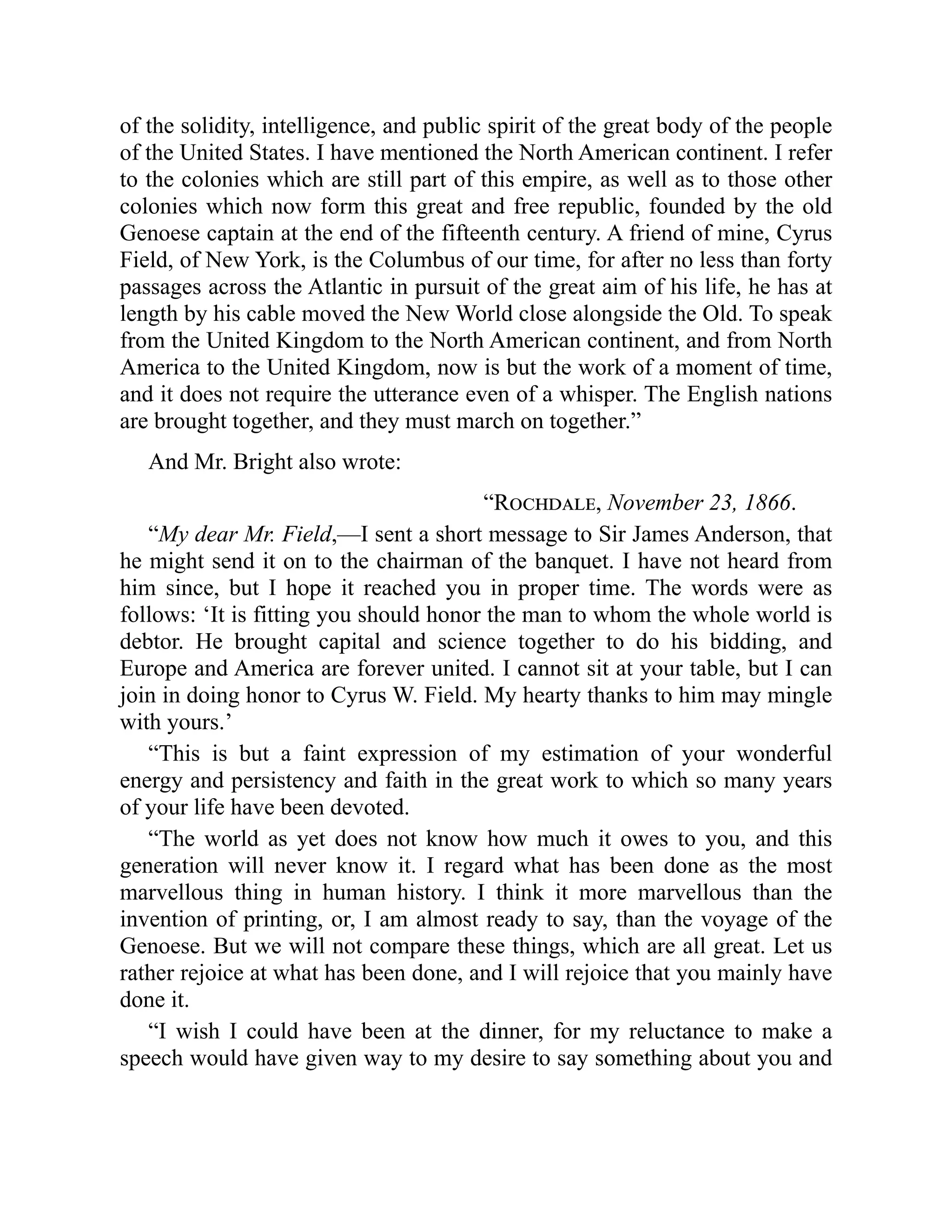 of the solidity, intelligence, and public spirit of the great body of the people
of the United States. I have mentioned the North American continent. I refer
to the colonies which are still part of this empire, as well as to those other
colonies which now form this great and free republic, founded by the old
Genoese captain at the end of the fifteenth century. A friend of mine, Cyrus
Field, of New York, is the Columbus of our time, for after no less than forty
passages across the Atlantic in pursuit of the great aim of his life, he has at
length by his cable moved the New World close alongside the Old. To speak
from the United Kingdom to the North American continent, and from North
America to the United Kingdom, now is but the work of a moment of time,
and it does not require the utterance even of a whisper. The English nations
are brought together, and they must march on together.”
And Mr. Bright also wrote:
“Rochdale, November 23, 1866.
“My dear Mr. Field,—I sent a short message to Sir James Anderson, that
he might send it on to the chairman of the banquet. I have not heard from
him since, but I hope it reached you in proper time. The words were as
follows: ‘It is fitting you should honor the man to whom the whole world is
debtor. He brought capital and science together to do his bidding, and
Europe and America are forever united. I cannot sit at your table, but I can
join in doing honor to Cyrus W. Field. My hearty thanks to him may mingle
with yours.’
“This is but a faint expression of my estimation of your wonderful
energy and persistency and faith in the great work to which so many years
of your life have been devoted.
“The world as yet does not know how much it owes to you, and this
generation will never know it. I regard what has been done as the most
marvellous thing in human history. I think it more marvellous than the
invention of printing, or, I am almost ready to say, than the voyage of the
Genoese. But we will not compare these things, which are all great. Let us
rather rejoice at what has been done, and I will rejoice that you mainly have
done it.
“I wish I could have been at the dinner, for my reluctance to make a
speech would have given way to my desire to say something about you and
 