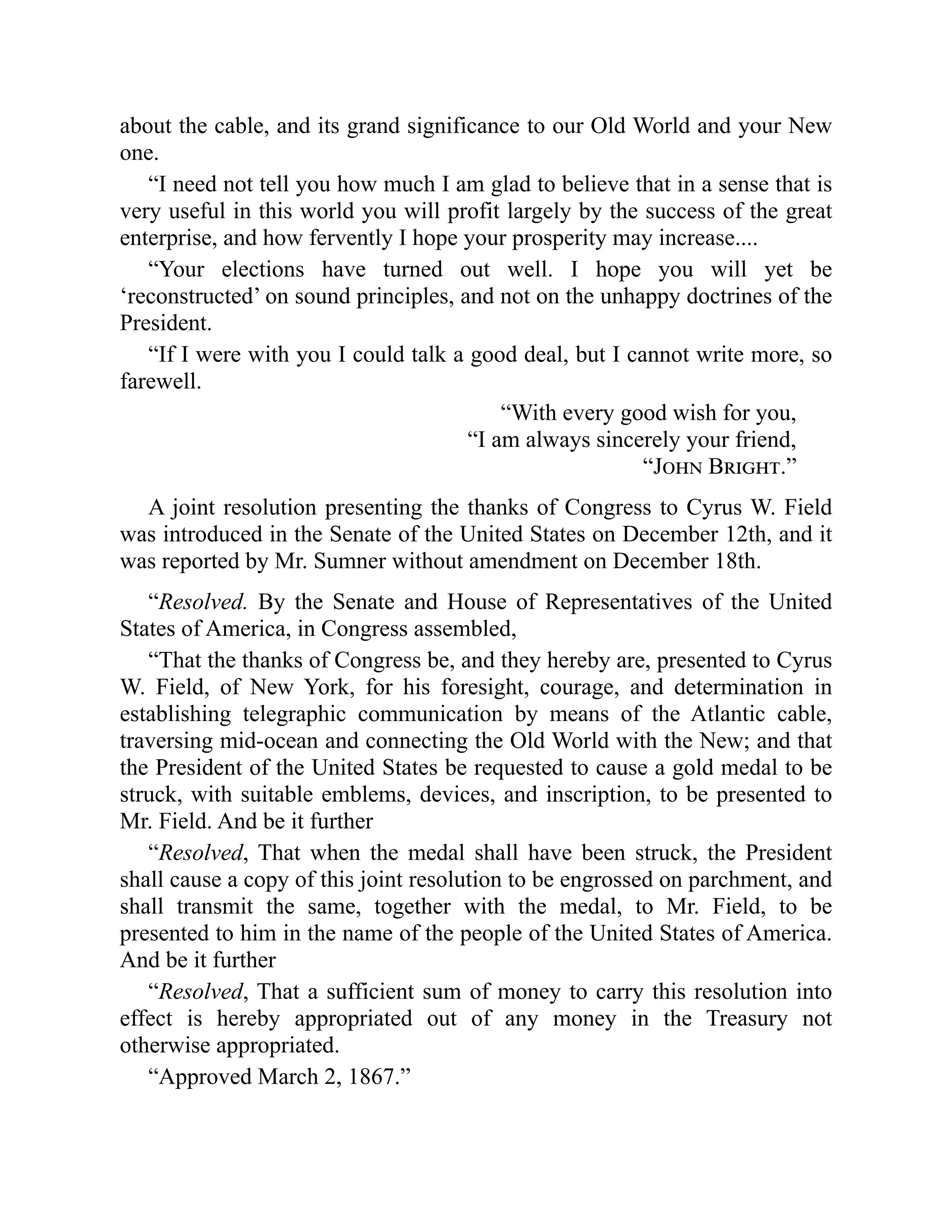 about the cable, and its grand significance to our Old World and your New
one.
“I need not tell you how much I am glad to believe that in a sense that is
very useful in this world you will profit largely by the success of the great
enterprise, and how fervently I hope your prosperity may increase....
“Your elections have turned out well. I hope you will yet be
‘reconstructed’ on sound principles, and not on the unhappy doctrines of the
President.
“If I were with you I could talk a good deal, but I cannot write more, so
farewell.
“With every good wish for you,
“I am always sincerely your friend,
“John Bright.”
A joint resolution presenting the thanks of Congress to Cyrus W. Field
was introduced in the Senate of the United States on December 12th, and it
was reported by Mr. Sumner without amendment on December 18th.
“Resolved. By the Senate and House of Representatives of the United
States of America, in Congress assembled,
“That the thanks of Congress be, and they hereby are, presented to Cyrus
W. Field, of New York, for his foresight, courage, and determination in
establishing telegraphic communication by means of the Atlantic cable,
traversing mid-ocean and connecting the Old World with the New; and that
the President of the United States be requested to cause a gold medal to be
struck, with suitable emblems, devices, and inscription, to be presented to
Mr. Field. And be it further
“Resolved, That when the medal shall have been struck, the President
shall cause a copy of this joint resolution to be engrossed on parchment, and
shall transmit the same, together with the medal, to Mr. Field, to be
presented to him in the name of the people of the United States of America.
And be it further
“Resolved, That a sufficient sum of money to carry this resolution into
effect is hereby appropriated out of any money in the Treasury not
otherwise appropriated.
“Approved March 2, 1867.”
 