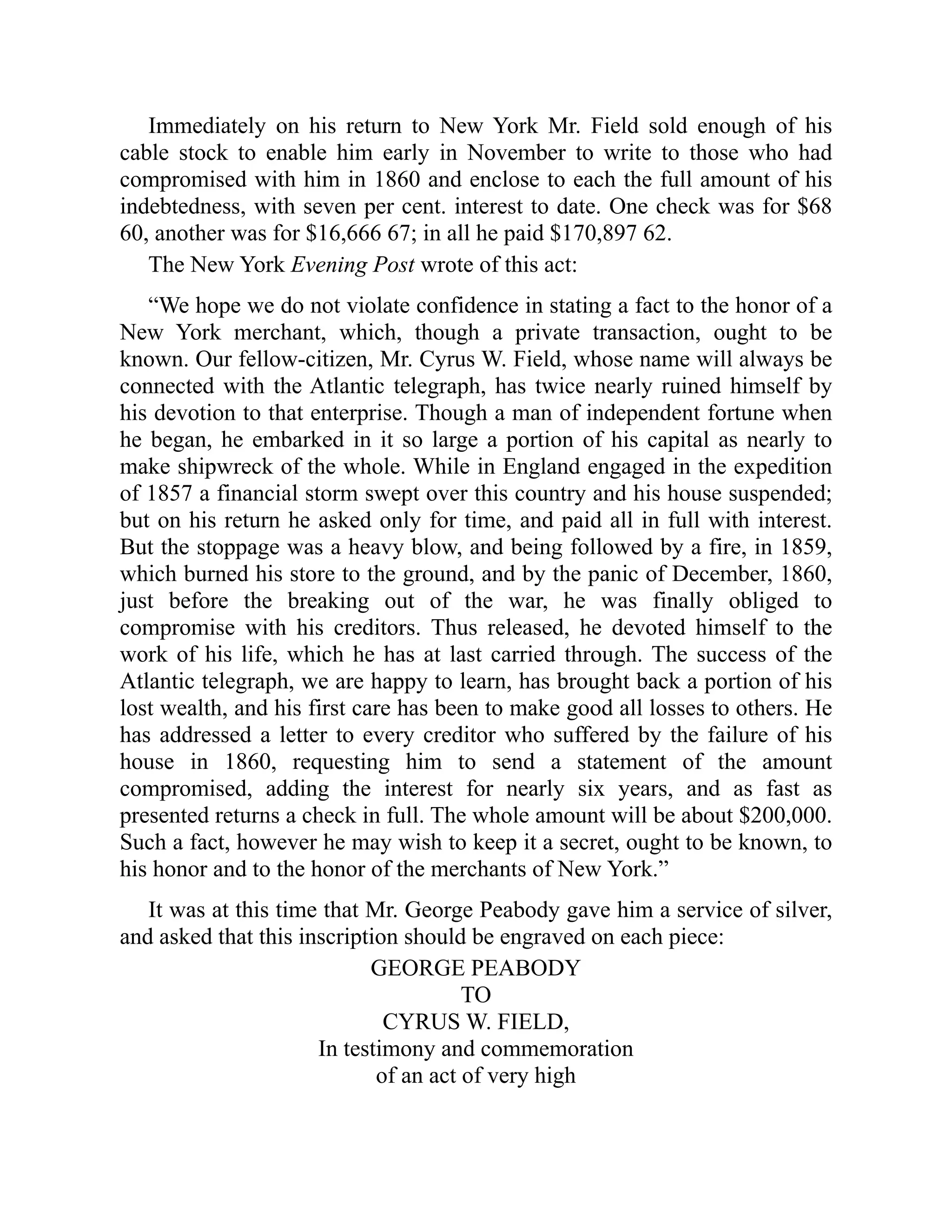 Immediately on his return to New York Mr. Field sold enough of his
cable stock to enable him early in November to write to those who had
compromised with him in 1860 and enclose to each the full amount of his
indebtedness, with seven per cent. interest to date. One check was for $68
60, another was for $16,666 67; in all he paid $170,897 62.
The New York Evening Post wrote of this act:
“We hope we do not violate confidence in stating a fact to the honor of a
New York merchant, which, though a private transaction, ought to be
known. Our fellow-citizen, Mr. Cyrus W. Field, whose name will always be
connected with the Atlantic telegraph, has twice nearly ruined himself by
his devotion to that enterprise. Though a man of independent fortune when
he began, he embarked in it so large a portion of his capital as nearly to
make shipwreck of the whole. While in England engaged in the expedition
of 1857 a financial storm swept over this country and his house suspended;
but on his return he asked only for time, and paid all in full with interest.
But the stoppage was a heavy blow, and being followed by a fire, in 1859,
which burned his store to the ground, and by the panic of December, 1860,
just before the breaking out of the war, he was finally obliged to
compromise with his creditors. Thus released, he devoted himself to the
work of his life, which he has at last carried through. The success of the
Atlantic telegraph, we are happy to learn, has brought back a portion of his
lost wealth, and his first care has been to make good all losses to others. He
has addressed a letter to every creditor who suffered by the failure of his
house in 1860, requesting him to send a statement of the amount
compromised, adding the interest for nearly six years, and as fast as
presented returns a check in full. The whole amount will be about $200,000.
Such a fact, however he may wish to keep it a secret, ought to be known, to
his honor and to the honor of the merchants of New York.”
It was at this time that Mr. George Peabody gave him a service of silver,
and asked that this inscription should be engraved on each piece:
GEORGE PEABODY
TO
CYRUS W. FIELD,
In testimony and commemoration
of an act of very high
 