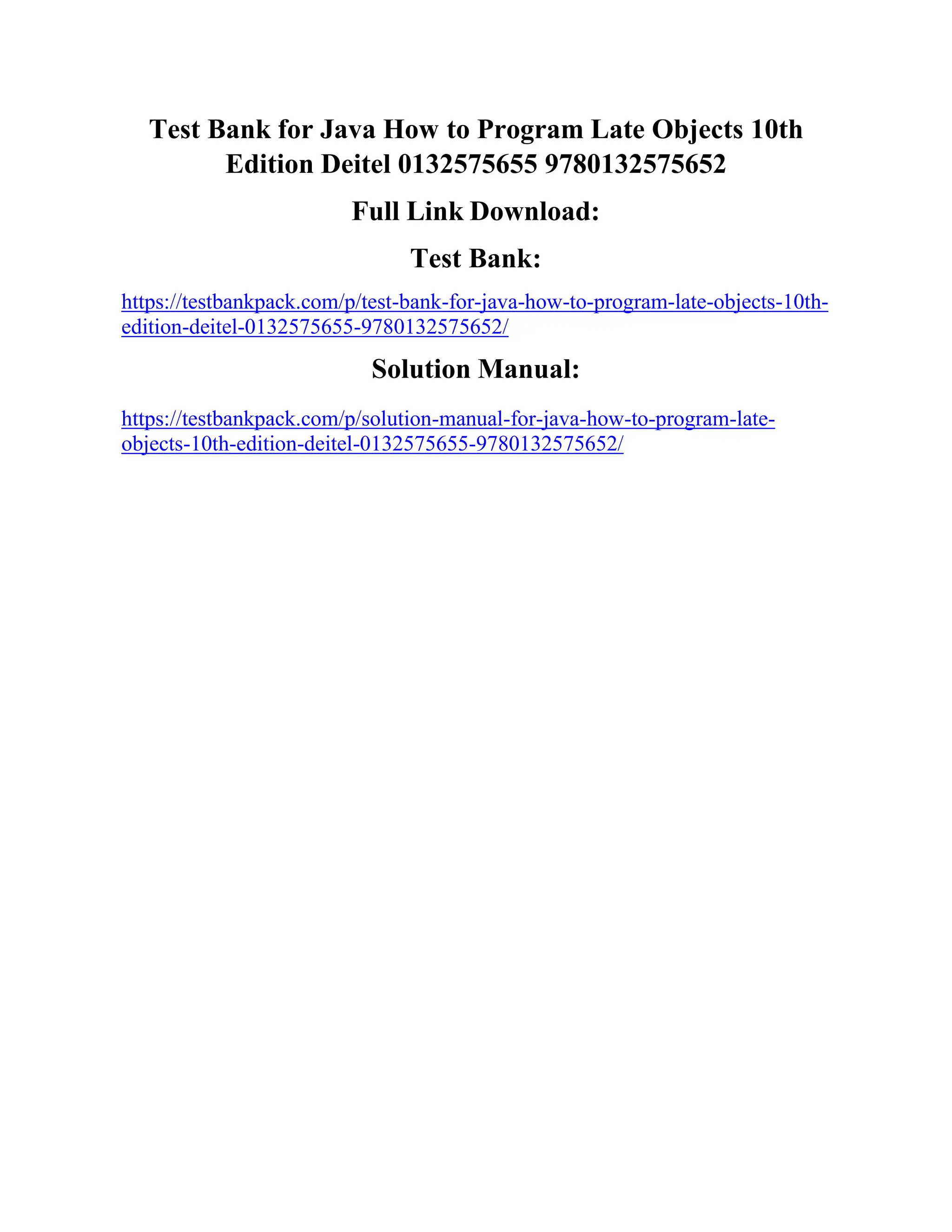 Test Bank for Java How to Program Late Objects 10th
Edition Deitel 0132575655 9780132575652
Full Link Download:
Test Bank:
https://testbankpack.com/p/test-bank-for-java-how-to-program-late-objects-10th-
edition-deitel-0132575655-9780132575652/
Solution Manual:
https://testbankpack.com/p/solution-manual-for-java-how-to-program-late-
objects-10th-edition-deitel-0132575655-9780132575652/
 